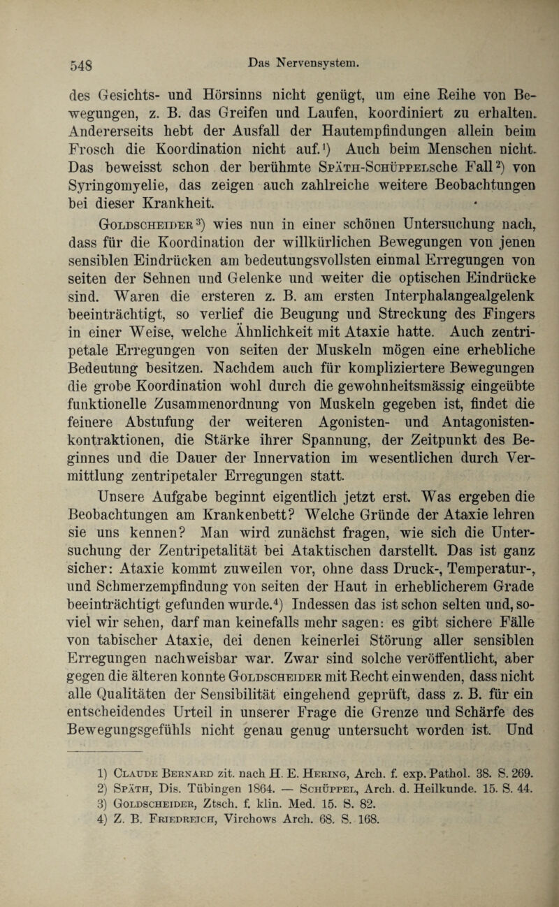 des Gesichts- und Hörsinns nicht genügt, um eine Reihe von Be¬ wegungen, z. B. das Greifen und Laufen, koordiniert zu erhalten. Andererseits hebt der Ausfall der Hautempfindungen allein beim Frosch die Koordination nicht auf.1) Auch beim Menschen nicht. Das beweisst schon der berühmte SpÄTH-ScHÜPPELSche Fall2) von Syringomyelie, das zeigen auch zahlreiche weitere Beobachtungen bei dieser Krankheit. Goldscheider3) wies nun in einer schönen Untersuchung nach, dass für die Koordination der willkürlichen Bewegungen von jenen sensiblen Eindrücken am bedeutungsvollsten einmal Erregungen von seiten der Sehnen und Gelenke und weiter die optischen Eindrücke sind. Waren die ersteren z. B. am ersten Interphalangealgelenk beeinträchtigt, so verlief die Beugung und Streckung des Fingers •• in einer Weise, welche Ähnlichkeit mit Ataxie hatte. Auch zentri¬ petale Erregungen von seiten der Muskeln mögen eine erhebliche Bedeutung besitzen. Nachdem auch für kompliziertere Bewegungen die grobe Koordination wohl durch die gewohnheitsmässig eingeübte funktionelle Zusammenordnung von Muskeln gegeben ist, findet die feinere Abstufung der weiteren Agonisten- und Antagonisten¬ kontraktionen, die Stärke ihrer Spannung, der Zeitpunkt des Be¬ ginnes und die Dauer der Innervation im wesentlichen durch Ver¬ mittlung zentripetaler Erregungen statt. Unsere Aufgabe beginnt eigentlich jetzt erst. Was ergeben die Beobachtungen am Krankenbett? Welche Gründe der Ataxie lehren sie uns kennen? Man wird zunächst fragen, wie sich die Unter¬ suchung der Zentripetalität bei Ataktischen darstellt. Das ist ganz sicher: Ataxie kommt zuweilen vor, ohne dass Druck-, Temperatur-, und Schmerzempfindung von seiten der Haut in erheblicherem Grade beeinträchtigt gefunden wurde.4) Indessen das ist schon selten und, so¬ viel wir sehen, darf man keinefalls mehr sagen: es gibt sichere Fälle von tabischer Ataxie, dei denen keinerlei Störung aller sensiblen Erregungen nachweisbar war. Zwar sind solche veröffentlicht, aber gegen die älteren konnte Goldscheider mit Recht ein wenden, dass nicht alle Qualitäten der Sensibilität eingehend geprüft, dass z. B. für ein entscheidendes Urteil in unserer Frage die Grenze und Schärfe des Bewegungsgefühls nicht genau genug untersucht worden ist. Und 1) Claude Bernard zit. Dach H. E. Hering, Arch. f. exp. Pathol. 38. S. 269. 2) Späth, Dis. Tübingen 1864. — Schüppel, Arch. d. Heilkunde. 15. S. 44. 3) Goldscheider, Ztsch. f. klin. Med. 15. S. 82. 4) Z. B. Friedreich, Virchows Arch. 68. S. 168.