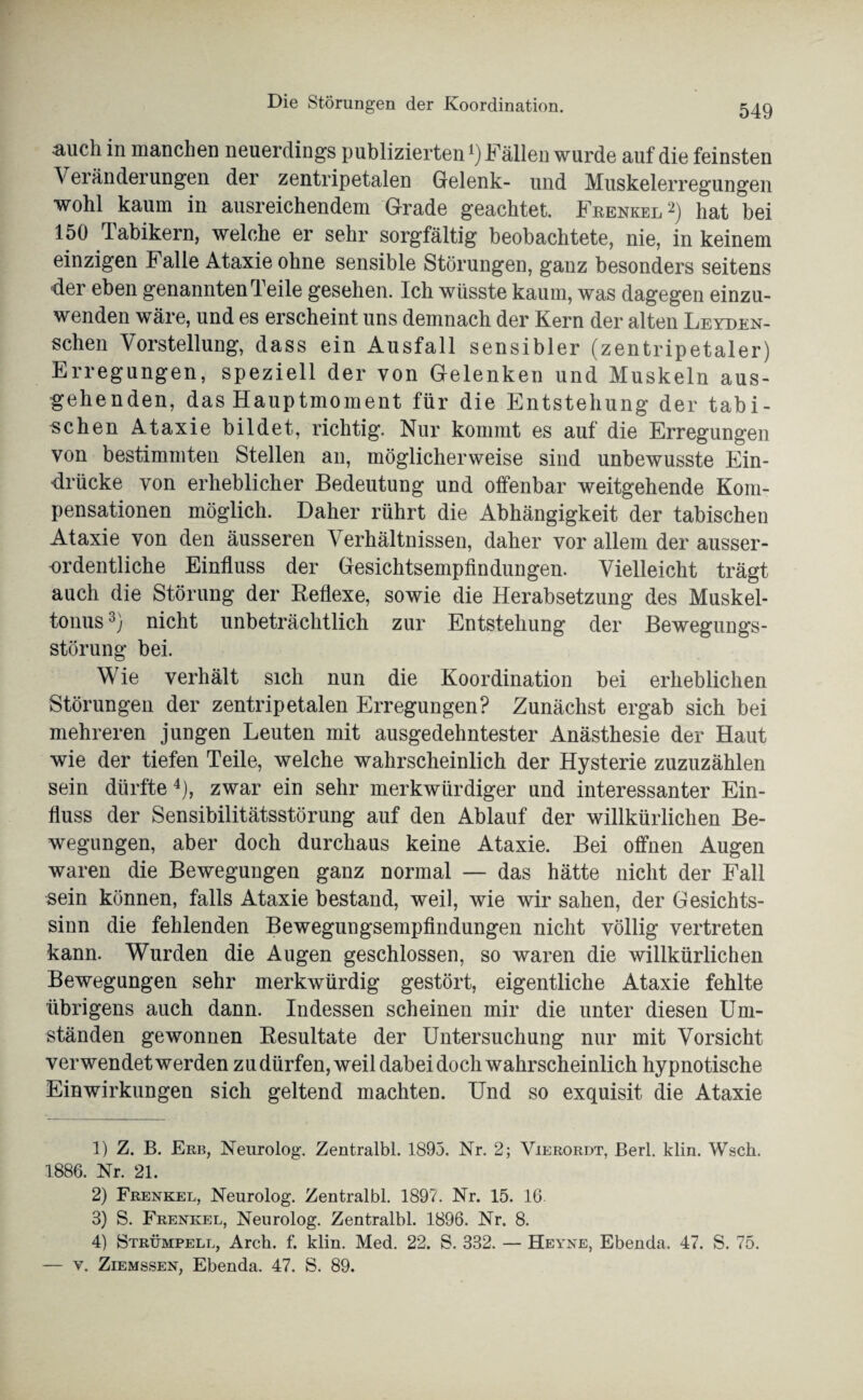 auch in manchen neuerdings publizierten ^Fällen wurde auf die feinsten Veränderungen der zentripetalen Gelenk- und Muskelerregungen wohl kaum in ausreichendem Grade geachtet. Feenkel1 2) hat bei 150 Tabikern, welche er sehr sorgfältig beobachtete, nie, in keinem einzigen Falle Ataxie ohne sensible Störungen, ganz besonders seitens der eben genannten Teile gesehen. Ich wüsste kaum, was dagegen einzu¬ wenden wäre, und es erscheint uns demnach der Kern der alten Leyden- schen Vorstellung, dass ein Ausfall sensibler (zentripetaler) Erregungen, speziell der von Gelenken und Muskeln aus¬ gehenden, das Hauptmoment für die Entstehung der tabi- schen Ataxie bildet, richtig. Nur kommt es auf die Erregungen von bestimmten Stellen an, möglicherweise sind unbewusste Ein¬ drücke von erheblicher Bedeutung und offenbar weitgehende Kom¬ pensationen möglich. Daher rührt die Abhängigkeit der tabischen Ataxie von den äusseren Verhältnissen, daher vor allem der ausser¬ ordentliche Einfluss der Gesichtsempfindungen. Vielleicht trägt auch die Störung der Reflexe, sowie die Herabsetzung des Muskel¬ tonus 3) nicht unbeträchtlich zur Entstehung der Bewegungs¬ störung bei. Wie verhält sich nun die Koordination bei erheblichen Störungen der zentripetalen Erregungen? Zunächst ergab sich bei mehreren jungen Leuten mit ausgedehntester Anästhesie der Haut wie der tiefen Teile, welche wahrscheinlich der Hysterie zuzuzählen sein dürfte 4), zwar ein sehr merkwürdiger und interessanter Ein¬ fluss der Sensibilitätsstörung auf den Ablauf der willkürlichen Be¬ wegungen, aber doch durchaus keine Ataxie. Bei offnen Augen waren die Bewegungen ganz normal — das hätte nicht der Fall sein können, falls Ataxie bestand, weil, wie wir sahen, der Gesichts¬ sinn die fehlenden Bewegungsempfindungen nicht völlig vertreten kann. Wurden die Augen geschlossen, so waren die willkürlichen Bewegungen sehr merkwürdig gestört, eigentliche Ataxie fehlte übrigens auch dann. Indessen scheinen mir die unter diesen Um¬ ständen gewonnen Resultate der Untersuchung nur mit Vorsicht verwendet werden zu dürfen, weil dabei doch wahrscheinlich hypnotische Einwirkungen sich geltend machten. Und so exquisit die Ataxie 1) Z. B. Erb, Neurolog. Zentralbl. 1893. Nr. 2; Vierordt, Berl. klin. Wsch. 1886. Nr. 21. 2) Frenkel, Neurolog. Zentralbl. 1897. Nr. 15. 16. 3) S. Frenkel, Neurolog. Zentralbl. 1896. Nr. 8. 4) Strümpell, Arch. f. klin. Med. 22. S. 332. — Heyne, Ebenda. 47. S. 75. — v. Ziemssen, Ebenda. 47. S. 89.