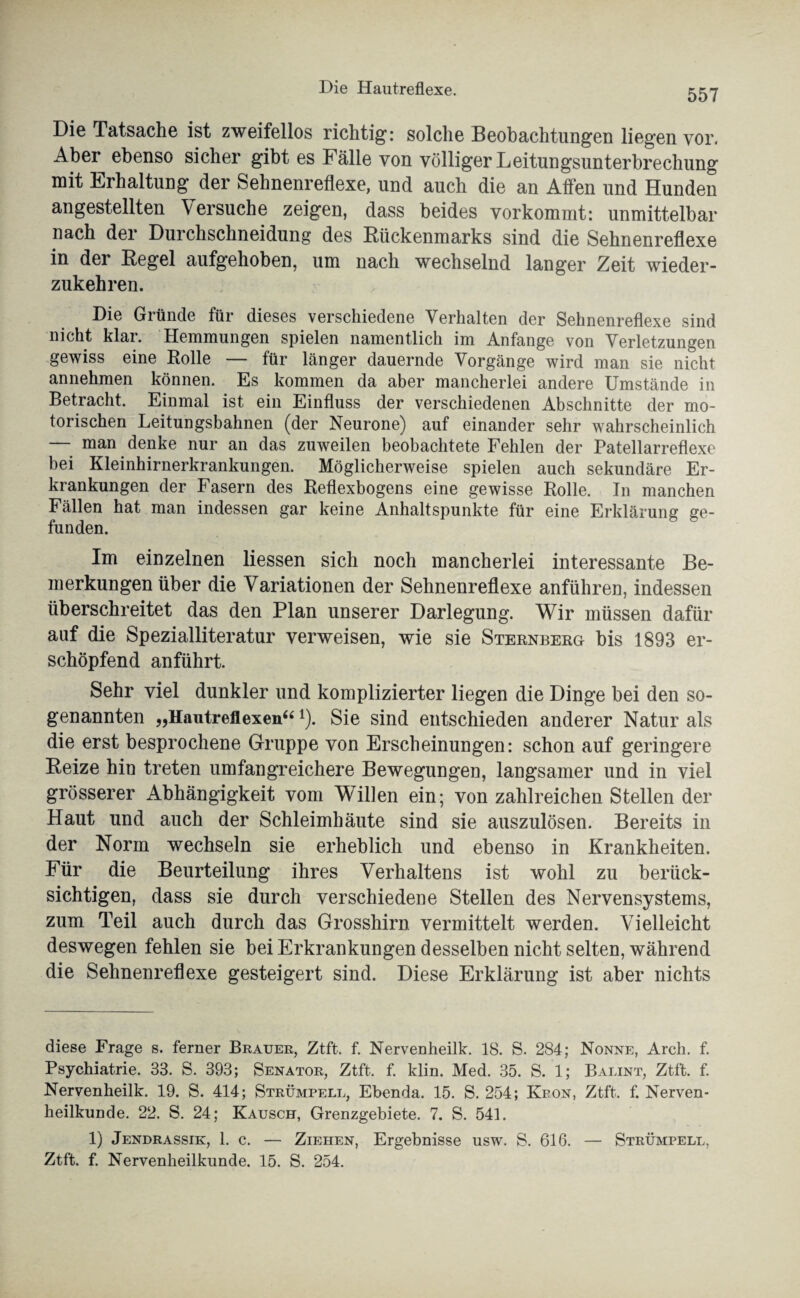 Die Hautreflexe. Die Tatsache ist zweifellos richtig: solche Beobachtungen liegen vor. Aber ebenso sicher gibt es Fälle von völliger Leitungsunterbrechung mit Erhaltung der Sehnenreflexe, und auch die an Affen und Hunden angestellten \ ersuche zeigen, dass beides vorkommt: unmittelbar nach der Durchschneidung des Bückenmarks sind die Sehnenreflexe in der Begel aufgehoben, um nach wechselnd langer Zeit wieder¬ zukehren. Die Gründe für dieses verschiedene Verhalten der Sehnenreflexe sind nicht klar. Hemmungen spielen namentlich im Anfänge von Verletzungen gewiss eine Rolle — für länger dauernde Vorgänge wird man sie nicht annehmen können. Es kommen da aber mancherlei andere Umstände in Betracht. Einmal ist ein Einfluss der verschiedenen Abschnitte der mo¬ torischen Leitungsbahnen (der Neurone) auf einander sehr wahrscheinlich — man denke nur an das zuweilen beobachtete Fehlen der Patellarreflexe bei Kleinhirnerkrankungen. Möglicherweise spielen auch sekundäre Er¬ krankungen der Fasern des Reflexbogens eine gewisse Rolle. In manchen Fällen hat man indessen gar keine Anhaltspunkte für eine Erklärung ge¬ funden. Im einzelnen Hessen sich noch mancherlei interessante Be¬ merkungen über die Variationen der Sehnenreflexe anführen, indessen überschreitet das den Plan unserer Darlegung. Wir müssen dafür auf die Spezialliteratur verweisen, wie sie Sternberg bis 1893 er¬ schöpfend anführt. Sehr viel dunkler und komplizierter liegen die Dinge bei den so¬ genannten „Hautreflexen“*). Sie sind entschieden anderer Natur als die erst besprochene Gruppe von Erscheinungen: schon auf geringere Beize hin treten umfangreichere Bewegungen, langsamer und in viel grösserer Abhängigkeit vom Willen ein; von zahlreichen Stellen der Haut und auch der Schleimhäute sind sie auszulösen. Bereits in der Norm wechseln sie erheblich und ebenso in Krankheiten. Für die Beurteilung ihres Verhaltens ist wohl zu berück¬ sichtigen, dass sie durch verschiedene Stellen des Nervensystems, zum Teil auch durch das Grosshirn vermittelt werden. Vielleicht deswegen fehlen sie bei Erkrankungen desselben nicht selten, während die Sehnenreflexe gesteigert sind. Diese Erklärung ist aber nichts diese Frage s. ferner Brauer, Ztft. f. Nervenheilk. 18. S. 284; Nonne, Arch. f. Psychiatrie. 33. S. 393; Senator, Ztft. f. klin. Med. 35. S. 1; Balint, Ztft. f. Nervenheilk. 19. S. 414; Strümpell, Ebenda. 15. S. 254; Krön, Ztft. f. Nerven¬ heilkunde. 22. S. 24; Kausch, Grenzgebiete. 7. S. 541. 1) Jendrassik, 1. c. — Ziehen, Ergebnisse usw. S. 616. — Strümpell, Ztft. f. Nervenheilkunde. 15. S. 254.