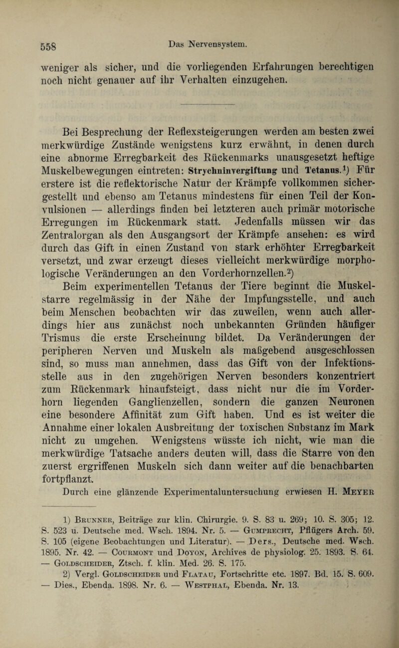 weniger als sicher, und die vorliegenden Erfahrungen berechtigen noch nicht genauer auf ihr Verhalten einzugehen. Bei Besprechung der Reflexsteigerungen werden am besten zwei merkwürdige Zustände wenigstens kurz erwähnt, in denen durch eine abnorme Erregbarkeit des Rückenmarks unausgesetzt heftige Muskelbewegungen eintreten: Strychninvergiftung und Tetanus.1) Für erstere ist die reflektorische Natur der Krämpfe vollkommen sicher¬ gestellt und ebenso am Tetanus mindestens für einen Teil der Kon¬ vulsionen — allerdings finden bei letzteren auch primär motorische Erregungen im Rückenmark statt. Jedenfalls müssen wir das Zentralorgan als den Ausgangsort der Krämpfe ansehen: es wird durch das Gift in einen Zustand von stark erhöhter Erregbarkeit versetzt, und zwar erzeugt dieses vielleicht merkwürdige morpho¬ logische Veränderungen an den Vorderhornzellen.2) Beim experimentellen Tetanus der Tiere beginnt die Muskel¬ starre regelmässig in der Nähe der Impfungsstelle, und auch beim Menschen beobachten wir das zuweilen, wenn auch aller¬ dings hier aus zunächst noch unbekannten Gründen häufiger Trismus die erste Erscheinung bildet. Da Veränderungen der peripheren Nerven und Muskeln als maßgebend ausgeschlossen sind, so muss man annehmen, dass das Gift von der Infektions¬ stelle aus in den zugehörigen Nerven besonders konzentriert zum Rückenmark hinaufsteigt, dass nicht nur die im Vorder¬ horn liegenden Ganglienzellen, sondern die ganzen Neuronen eine besondere Affinität zum Gift haben. Und es ist weiter die Annahme einer lokalen Ausbreitung der toxischen Substanz im Mark nicht zu umgehen. Wenigstens wüsste ich nicht, wie man die merkwürdige Tatsache anders deuten will, dass die Starre von den zuerst ergriffenen Muskeln sich dann weiter auf die benachbarten fortpflanzt. Durch eine glänzende Experimentaluntersuchung erwiesen H. Meyer 1) Brunner, Beiträge zur klin. Chirurgie. 9. S. 83 u. 269; 10. S. 305; 12. S. 523 u. Deutsche med. Wscli. 1894. Nr. 5. — Gumprecht, Pflügers Arch. 59. S. 105 (eigene Beobachtungen und Literatur). — Ders., Deutsche med. Wsch. 1895. Nr. 42. — Courmont und Doyon, Archives de physiolog. 25. 1893. S. 64. — Goldscheider, Ztsch. f. klin. Med. 26. S. 175. 2) Vergl. Goldscheider und Flatau, Fortschritte etc. 1897. Bd. 15. S. 609. — Dies., Ebenda. 1898. Nr. 6. — Westphal, Ebenda. Nr. 13.