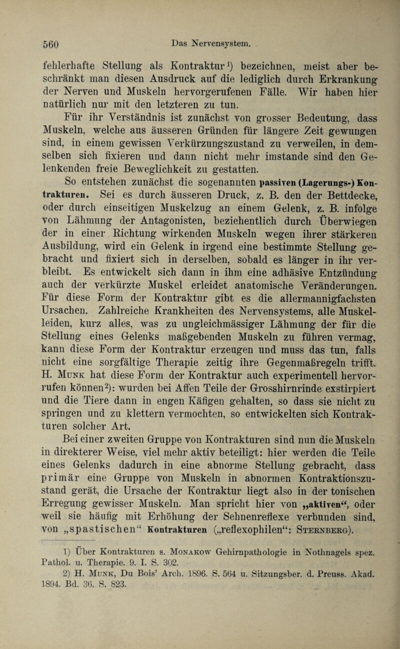 fehlerhafte Stellung als Kontraktur1) bezeichnen, meist aber be¬ schränkt man diesen Ausdruck auf die lediglich durch Erkrankung der Nerven und Muskeln hervorgerufenen Fälle. Wir haben hier natürlich nur mit den letzteren zu tun. Für ihr Verständnis ist zunächst von grosser Bedeutung, dass Muskeln, welche aus äusseren Gründen für längere Zeit gewungen sind, in einem gewissen Verkürzungszustand zu verweilen, in dem¬ selben sich fixieren und dann nicht mehr imstande sind den Ge¬ lenkenden freie Beweglichkeit zu gestatten. So entstehen zunächst die sogenannten passiven (Lagerungs-) Kon¬ trakturen. Sei es durch äusseren Druck, z. B. den der Bettdecke, oder durch einseitigen Muskelzug an einem Gelenk, z. B. infolge von Lähmung der Antagonisten, beziehentlich durch Überwiegen der in einer Richtung wirkenden Muskeln wegen ihrer stärkeren Ausbildung, wird ein Gelenk in irgend eine bestimmte Stellung ge¬ bracht und fixiert sich in derselben, sobald es länger in ihr ver¬ bleibt. Es entwickelt sich dann in ihm eine adhäsive Entzündung auch der verkürzte Muskel erleidet anatomische Veränderungen. Für diese Form der Kontraktur gibt es die allermannigfachsten Ursachen. Zahlreiche Krankheiten des Nervensystems, alle Muskel¬ leiden, kurz alles, was zu ungleichmässiger Lähmung der für die Stellung eines Gelenks maßgebenden Muskeln zu führen vermag, kann diese Form der Kontraktur erzeugen und muss das tun, falls nicht eine sorgfältige Therapie zeitig ihre Gegenmaßregeln trifft. H. Munk hat diese Form der Kontraktur auch experimentell hervor- rufen können2): wurden bei Affen Teile der Grosshirnrinde exstirpiert und die Tiere dann in engen Käfigen gehalten, so dass sie nicht zu springen und zu klettern vermochten, so entwickelten sich Kontrak¬ turen solcher Art. Bei einer zweiten Gruppe von Kontrakturen sind nun die Muskeln in direkterer Weise, viel mehr aktiv beteiligt: hier werden die Teile eines Gelenks dadurch in eine abnorme Stellung gebracht, dass primär eine Gruppe von Muskeln in abnormen Kontraktionszu¬ stand gerät, die Ursache der Kontraktur liegt also in der tonischen Erregung gewisser Muskeln. Man spricht hier von „aktiven“, oder weil sie häufig mit Erhöhung der Sehnenreflexe verbunden sind, von „spastischen“ Kontrakturen („reflexophilen“: Sternberg). 1) Über Kontrakturen s. Monakow Gehirnpathologie in Nothnagels spez. Patliol. u. Therapie. 9. I. S. 302. 2) H. Munk, Du Bois’ Arch. 1896. S. 564 u. Sitzungsber. d. Preuss. Akad. 1894. Bd. 36. S. 823.