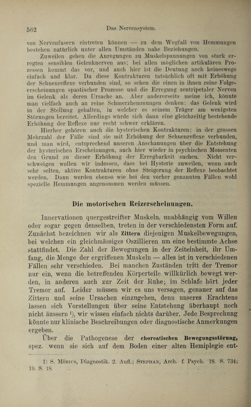 von Nervenfasern eintreten können — zu dem Wegfall von Hemmungen bestehen natürlich unter allen Umständen nahe Beziehungen. Zuweilen gehen die Anregungen zu Muskelspannungen von stark er¬ regten sensiblen Gelenknerven aus; bei allen möglichen artikularen Pro¬ zessen kommt das vor, und auch hier ist die Deutung noch keineswegs einfach und klar. Da diese Kontrakturen tatsächlich oft mit Erhöhung der Sehnenreflexe verbunden sind, so sehen die einen in ihnen reine Folge¬ erscheinungen spastischer Prozesse und die Erregung zentripetaler Nerven im Gelenk als deren Ursache an. Aber andererseits meine ich, könnte man vielfach auch an reine Schmerzhemmungen denken: das Gelenk wird in der Stellung gehalten, iu welcher es seinem Träger am wenigsten Störungen bereitet. Allerdings würde sich dann eine gleichzeitig bestehende Erhöhung der Reflexe nur recht schwer erklären. Hierher gehören auch die hysterischen Kontrakturen; in der grossen Mehrzahl der Fälle sind sie mit Erhöhung der Sehnenreflexe verbunden, und man wird, entsprechend unseren Anschauungen über die Entstehung der hysterischen Erscheinungen, auch hier wieder in psychischen Momenten den Grund zu dieser Erhöhung der Erregbarkeit suchen. Nicht ver¬ schweigen wollen wir indessen, dass bei Hysterie zuweilen, wenn auch sehr selten, aktive Kontrakturen ohne Steigerung der Reflexe beobachtet werden. Dann werden ebenso wie bei den vorher genannten Fällen wohl spezielle Hemmungen angenommen werden müssen. Die motorischen Reizersclieimingen. Innervationen quergestreifter Muskeln, unabhängig vom Willen oder sogar gegen denselben, treten in der verschiedensten Form auf. Zunächst bezeichnen wir als Zittern diejenigen Muskelbewegungen, bei welchen ein gleichmässiges Oszillieren um eine bestimmte Achse stattfindet. Die Zahl der Bewegungen in der Zeiteinheit, ihr Um¬ fang, die Menge der ergriffenen Muskeln — alles ist in verschiedenen Fällen sehr verschieden. Bei manchen Zuständen tritt der Tremor nur ein, wenn die betreffenden Körperteile willkürlich bewegt wer¬ den, in anderen auch zur Zeit der Ruhe; im Schlafe hört jeder Tremor auf. Leider müssen wir es uns versagen, genauer auf das Zittern und seine Ursachen einzugehen, denn unseres Erachtens lassen sich Vorstellungen über seine Entstehung überhaupt noch nicht äussern *), wir wissen einfach nichts darüber. Jede Besprechung könnte nur klinische Beschreibungen oder diagnostische Anmerkungen ergeben. Über die Pathogenese der choreatischen Bewegungsstörung, spez. wenn sie sich auf dem Boden einer alten Hemiplegie ent- 1) S. Möbius, Diagnostik. 2. Auf!.; Stephan, Arch. f. Psych. 18. S. 784; 19. S. 18.