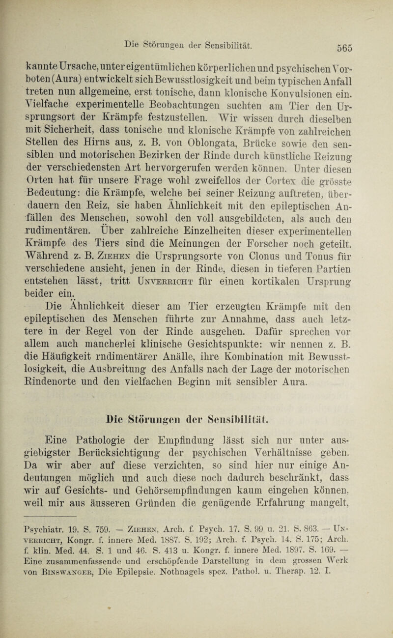 kannte Ursache, unter eigentümlichen körperlichen und psychischen Vor¬ boten (Aura) entwickelt sich Bewusstlosigkeit und beim typischen Anfall treten nun allgemeine, erst tonische, dann klonische Konvulsionen ein. Vielfache experimentelle Beobachtungen suchten am Tier den Ur¬ sprungsort der Krämpfe festzustellen. Wir wissen durch dieselben mit Sicherheit, dass tonische und klonische Krämpfe von zahlreichen Stellen des Hirns aus, z. B. von Oblongata, Brücke sowie den sen¬ siblen und motorischen Bezirken der Rinde durch künstliche Reizung der verschiedensten Art hervorgerufen werden können. Unter diesen Orten hat für unsere Frage wohl zweifellos der Cortex die grösste Bedeutung: die Krämpfe, welche bei seiner Reizung auftreten, über¬ dauern den Reiz, sie haben Ähnlichkeit mit den epileptischen An¬ fällen des Menschen, sowohl den voll ausgebildeten, als auch den rudimentären. Über zahlreiche Einzelheiten dieser experimentellen Krämpfe des Tiers sind die Meinungen der Forscher noch geteilt. Während z. B. Ziehen die Ursprungsorte von Clonus und Tonus für verschiedene ansieht, jenen in der Rinde, diesen in tieferen Partien entstehen lässt, tritt Unverricht für einen kortikalen Ursprung beider ein. • • Die Ähnlichkeit dieser am Tier erzeugten Krämpfe mit den epileptischen des Menschen führte zur Annahme, dass auch letz¬ tere in der Regel von der Rinde ausgeheu. Dafür sprechen vor allem auch mancherlei klinische Gesichtspunkte: wir nennen z. B. die Häufigkeit rndimentärer Anälle, ihre Kombination mit Bewusst¬ losigkeit, die Ausbreitung des Anfalls nach der Lage der motorischen Rindenorte und den vielfachen Beginn mit sensibler Aura. Die Störungen der Sensibilität. Eine Pathologie der Empfindung lässt sich nur unter aus¬ giebigster Berücksichtigung der psychischen Verhältnisse geben. Da wir aber auf diese verzichten, so sind hier nur einige An¬ deutungen möglich und auch diese noch dadurch beschränkt, dass wir auf Gesichts- und Gehörsempfindungen kaum ein gehen können, weil mir aus äusseren Gründen die genügende Erfahrung mangelt, Psychiatr. 19. S. 759. — Ziehen, Arch. f. Psycli. 17. S. 99 u. 21. S. 863. — Un¬ verricht, Koügr. f. innere Med. 1887. S. 192; Arch. f. Psych. 14. S. 175; Arch. f. klin. Med. 44. S. 1 und 46. S. 413 u. Kongr. f. innere Med. 1897. S. 169. — Eine zusammenfassende und erschöpfende Darstellung in dem grossen Werk von Binswanger, Die Epilepsie. Nothnagels spez. Pathol. u. Therap. 12. I.