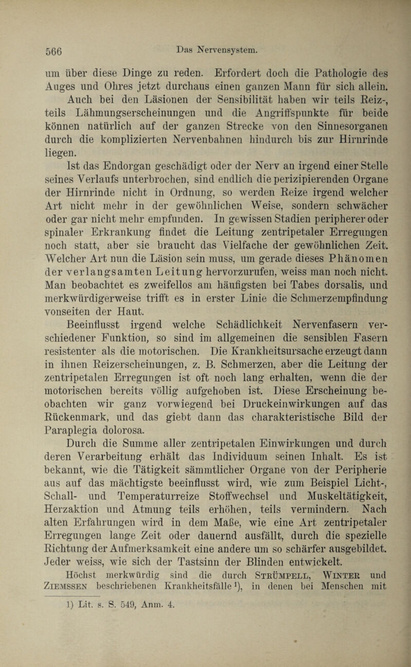 um über diese Dinge zu reden. Erfordert doch die Pathologie des Auges und Ohres jetzt durchaus einen ganzen Mann für sich allein. Auch bei den Läsionen der Sensibilität haben wir teils Reiz-, teils Lähmungserscheinungen und die Angriffspunkte für beide können natürlich auf der ganzen Strecke von den Sinnesorganen durch die komplizierten Nervenbahnen hindurch bis zur Hirnrinde liegen. Ist das Endorgan geschädigt oder der Nerv an irgend einer Stelle seines Verlaufs unterbrochen, sind endlich die perizipierenden Organe der Hirnrinde nicht in Ordnung, so werden Reize irgend welcher Art nicht mehr in der gewöhnlichen Weise, sondern schwächer oder gar nicht mehr empfunden. In gewissen Stadien peripherer oder spinaler Erkrankung findet die Leitung zentripetaler Erregungen noch statt, aber sie braucht das Vielfache der gewöhnlichen Zeit. Welcher Art nun die Läsion sein muss, um gerade dieses Phänomen der verlangsamten Leitung hervorzurufen, weiss man noch nicht. Man beobachtet es zweifellos am häufigsten bei Tabes dorsalis, und merkwürdigerweise trifft es in erster Linie die Schmerzempfindung vonseiten der Haut. Beeinflusst irgend welche Schädlichkeit Nervenfasern ver¬ schiedener Funktion, so sind im allgemeinen die sensiblen Fasern resistenter als die motorischen. Die Krankheitsursache erzeugt dann in ihnen Reizerscheinungen, z. B. Schmerzen, aber die Leitung der zentripetalen Erregungen ist oft noch lang erhalten, wenn die der motorischen bereits völlig aufgehoben ist. Diese Erscheinung be¬ obachten wir ganz vorwiegend bei Druckeinwirkungen auf das Rückenmark, und das giebt dann das charakteristische Bild der Paraplegia dolorosa. Durch die Summe aller zentripetalen Einwirkungen und durch deren Verarbeitung erhält das Individuum seinen Inhalt. Es ist bekannt, wie die Tätigkeit sämmtlicher Organe von der Peripherie aus auf das mächtigste beeinflusst wird, wie zum Beispiel Licht-, Schall- und Temperaturreize Stoffwechsel und Muskeltätigkeit, Herzaktion und Atmung teils erhöhen, teils vermindern. Nach alten Erfahrungen wird in dem Maße, wie eine Art zentripetaler Erregungen lange Zeit oder dauernd ausfällt, durch die spezielle Richtung der Aufmerksamkeit eine andere um so schärfer ausgebildet. Jeder weiss, wie sich der Tastsinn der Blinden entwickelt. Höchst merkwürdig sind die durch Strümpell, Winter und Ziemssen beschriebenen Krankheitsfälle*), in denen bei Menschen mit 1) Lit. s. S. 549, Anm. 4.