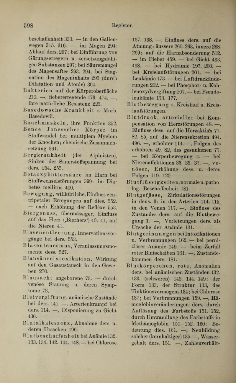 beschaffenheit 333. — in den Gallen¬ wegen 315. 316. — im Magen 294: Ablauf ders. 297; bei Einführung von Gärungserregern u. zersetzungsfälli¬ gen Substanzen 297; bei Säuremangel des Magensaftes 293. 294, bei Stag¬ nation des Mageninhalts 295 (durch Dilatation und Atonie) 304. Bakterien auf der Körperoberfläche 210. —, fiebererregende 473. 474. —, ihre natürliche Resistenz 223. Basedowsche Krankheit s, Morb. Basedowii. Bauchmuskeln, ihre Funktion 352. Bence Jonesscher Körper im Stoffwandel bei multiplem Myelom der Knochen; chemische Zusammen¬ setzung 361. Bergkrankheit (der Alpinisten), Sinken der Sauerstoffspannung bei ders. 254. 255. Betaoxybuttersäure im Harn bei Stoffwechselstörungen 399: im Dia¬ betes mellitus 400. Bewegung, willkürliche,Einfluss zen¬ tripetaler Erregungen auf dies. 552. — nach Erhöhung der Reflexe 553. Biergenuss, übermässiger, Einfluss auf das Herz (,Bierherz‘) 40. 41, auf die Nieren 41. Blasenentleerung, InnervationsVor¬ gänge bei ders. 553. Blasentenesmus, Veraniassungsmo- mente dess. 527. Blausäureintoxikation, Wirkung auf den Gasaustausch in den Gewe¬ ben 270. Bl au sucht angeborene 73. — durch venöse Stauung u. deren Symp¬ tome 73. Bleivergiftung, anämische Zustände bei ders. 141. —, Arterieukrampf bei ders. 114. —, Deponierung zu Gicht 436. Blutalkaleszenz, Abnahme ders. u. deren Ursachen 196. Blutbeschaffenheit bei Anämie 132. 133.134. 142. 144. 148. — bei Chlorose 137. 138. —. Einfluss ders. auf die Atmung: äussere 260. 263, innere 268. 269; auf die Harnabsonderung 512. — im Fieber 459. — bei Gicht 433. 438. — bei Hydrämie 197. 200. — bei Kreislaufstörungen 201. — bei Leukämie 173. — bei Luftdruckände¬ rungen 202. — bei Phosphor- u. Koh¬ lenoxydvergiftung 207. — bei Pseudo¬ leukämie 173. 177. Blutbewegung s. Kreislauf u. Kreis¬ laufstörungen. Blutdruck, arterieller bei Kom¬ pensation von Herzstörungen 48. —, Einfluss dess. auf die Herzaktitfn 77. 82. 85, auf die Nierensekretion 494. 496. —, erhöhter 114. —, Folgen des erhöhten 49. 82, des gesunkenen 77. — bei Körperbewegung 4. — bei Nierenaffektionen 33. 35. 37. —, ve¬ nöser, Erhöhung dess. u. deren Folgen 119. 120. Blutflüssigkeiten, normale u. patho- log. Beschaffenheit 1S1. Blutgefässe, Zirkulationsstörungen in dens. 3: in den Arterien 114. 115, in den Venen 117. —, Einfluss des Zustandes ders. auf die Blutbewe¬ gung 1. —, Verletzungen ders. als Ursache der Anämie 131. Blutgerinnungen bei Intoxikationen u. Verbrennungen 162. — bei perni¬ ziöser Anämie 149. — beim Zerfall roter Blutscheiben 161. —, Zustande¬ kommen ders. 181. Blutkörperchen, rote, Anomalien ders. bei anämischen Zuständen 132. 133, (schweren) 143. 144. 149: der Form 133, der Struktur 133, des Tinktionsvermögens 134; bei Chlorose 137; bei Verbrennungen 159. —, Hä¬ moglobinveränderungen ders. durch Auflösung des Farbstoffs 151. 152, durch Umwandlung des Farbstoffs in Methämoglobin 151. 152. 160: Be¬ deutung dies. 161. —, Neubildung solcher (kernhaltiger) 135. —, Wasser¬ gehalt ders. 151. —, Zahlenverhält-