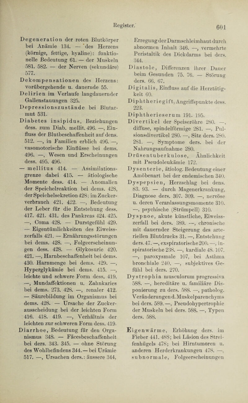 Degeneration der roten Blutkörper bei Anämie 134. — des Herzens (körnige, fettige, hyaline): funktio¬ nelle Bedeutung 61. — der Muskeln 581. 582. — der Nerven (sekundäre) 577. Dekompensationen des Herzens: vorübergehende u. dauernde 55. Delirien im Verlaufe laugdauernder Gallenstauungen 325. Depressionszustände bei Blutar¬ mut 531. Diabetes insipid us, Beziehungen dess. zum Diab. mellit. 496. —, Ein¬ fluss der Blutbeschaffenheit auf dens. 512. —, in Familien erblich 496. —, vasomotorische Einflüsse bei dems. 496. —, Wesen und Erscheinungen dess. 495. 496. — mellitus 414. — Assimilations¬ grenze dabei 415. — ätiologische Momente dess. 414. — Anomalien der Speichelreaktion bei dems. 428, der Speichelsekretion 428; im Zucker¬ verbrauch 421. 422. —, Bedeutung der Leber für die Entstehung dess. 417. 421. 431. des Pankreas 424. 425. —, Coma 428. — Durstgefühl 429. — Eigentümlichkeiten des Eiweiss¬ zerfalls 421. — Ernährungsstörungen bei dems. 428. —, Folgeerscheinun¬ gen dess. 428. — Glykosurie 420. 421. —, Harnbeschaffenheit bei dems. 430. Harnmenge bei dems. 429. —, Hyperglykämie bei dems. 415. —, leichte und schwere Form dess. 419. —, Mundaffektionen u. Zahnkaries bei dems. 273. 428. —, renaler 412. — Säurebildung im Organismus bei dems. 428. — Ursache der Zucker¬ ausscheidung bei der leichten Form 416. 418. 419. —, Verhältnis der leichten zur schweren Form dess. 419. Diarrhoe, Bedeutung für den Orga¬ nismus 348. — Fäcesbeschaffenheit bei ders. 343. 345. — ohne Störung des Wohlbefindens 344. — bei Urämie 517. —, Ursachen ders.: äussere 344, Erregung der Darm Schleimhaut durch abnormen Inhalt 346. —, vermehrte Peristaltik des Dickdarms bei ders. 344. Diastole, Differenzen ihrer Dauer beim Gesunden 75. 76. — Störung ders. 66. 67. Digitalis, Einfluss auf die Herztätig¬ keit 60. Diphtheriegift, Angriffspunkte dess. 223. Diphtherieserum 191. 195. Divertikel der Speiseröhre 280. —, diffuse, spindelförmige 281. —, Pul¬ sionsdivertikel 280. —, Sitz ders. 280. 2S1. —, Symptome ders. bei der Nahrungsaufnahme 280. Drüsentuberkulose, Ähnlichkeit mit Pseudoleukämie 172. Dysenterie, ätiolog. Bedeutung einer Amöbenart bei der endemischen 340. Dyspepsien, Herzschlag bei dens. 83. 93. — durch Magenerkrankung, Diagnose ders. 307. 309. —, nervöse u. deren Veranlassungsmomente 310. —, psychische (Strümpell) 310. Dyspnoe, akute künstliche, Eiweiss¬ zerfall bei ders. 389. —, chronische mit dauernder Steigerung des arte¬ riellen Blutdrucks 31. —, Entstehung ders. 47. —, exspiratorische200. —, in¬ spiratorische 238. —, kardiale 48. 107. —, paroxysmale 107, bei Asthma bronchiale 240. —, subjektives Ge¬ fühl bei ders. 270. Dystrophia musculorum progressiva 588. —, hereditäre u. familiäre De¬ ponierung zu ders. 588. —, patholog. Veränderungend. Muskelparenchyms bei ders. 589. —, Pseudohypertrophie der Muskeln bei ders. 588. —, Typen ders. 588. Eigenwärme, Erhöhung ders. im Fieber 441. 48S; bei Läsion des Strei¬ fenhügels 478; bei Hirntumoren u. anderen Herderkrankungen 478. —, subnormale, Folgeerscheinun gen