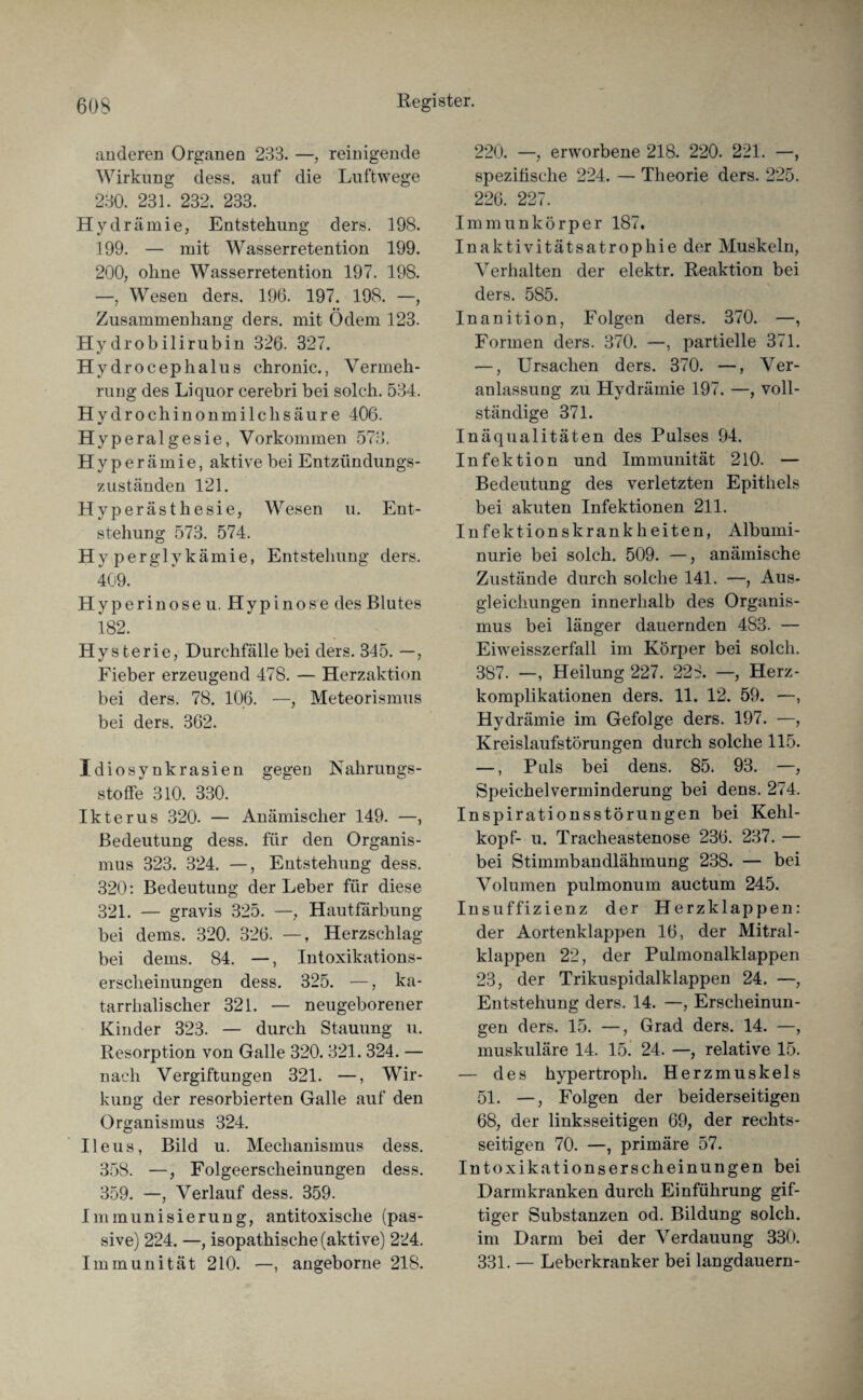 anderen Organen 233. —, reinigende Wirkung dess. auf die Luftwege 230. 231. 232. 233. Hydrämie, Entstehung ders. 198. 199. — mit Wasserretention 199. 200, ohne Wasserretention 197. 198. —, Wesen ders. 196. 197. 198. —, Zusammenhang ders. mit Ödem 123. Hydrobilirubin 326. 327. Hydrocephalus chronic., Vermeh¬ rung des Liquor cerebri bei solch. 534. Hydrochinonmilchsäure 406. Hyperalgesie, Vorkommen 573. Hyperämie, aktive bei Entzündungs¬ zuständen 121. Hyperästhesie, Wesen u. Ent¬ stehung 573. 574. Hyperglykämie, Entstehung ders. 409. Hyperinoseu. Hypinose des Blutes 182. Hysterie, Durchfälle bei ders. 345. —, Fieber erzeugend 478. — Herzaktion bei ders. 78. 106. —, Meteorismus bei ders. 362. Idiosynkrasien gegen Nahrungs¬ stoffe 310. 330. Ikterus 320. — Anämischer 149. —, Bedeutung dess. für den Organis¬ mus 323. 324. —, Entstehung dess. 320: Bedeutung der Leber für diese 321. — gravis 325. —, Hautfärbung bei dems. 320. 326. —, Herzschlag bei dems. 84. —, Intoxikations¬ erscheinungen dess. 325. —, ka¬ tarrhalischer 321. — neugeborener Kinder 323. — durch Stauung u. Resorption von Galle 320. 321. 324. — nach Vergiftungen 321. —, Wir¬ kung der resorbierten Galle auf den Organismus 324. Ileus, Bild u. Mechanismus dess. 358. —, Folgeerscheinungen dess. 359. —, Verlauf dess. 359. Immunisierung, antitoxische (pas¬ sive) 224. —, isopathische (aktive) 224. Immunität 210. —, angeborne 218. 220. —, erworbene 218. 220. 221. —, spezifische 224. — Theorie ders. 225. 226. 227. Immunkörper 187, Inaktivitätsatrophie der Muskeln, Verhalten der elektr. Reaktion bei ders. 585. Inanition, Folgen ders. 370. —, Formen ders. 370. —, partielle 371. —, Ursachen ders. 370. —, Ver¬ anlassung zu Hydrämie 197. —, voll¬ ständige 371. Inäqualitäten des Pulses 94. Infektion und Immunität 210. — Bedeutung des verletzten Epithels bei akuten Infektionen 211. Infektionskrankheiten, Albumi¬ nurie bei solch. 509. —, anämische Zustände durch solche 141. —, Aus¬ gleichungen innerhalb des Organis¬ mus bei länger dauernden 483. — Eiweisszerfall im Körper bei solch. 387. —, Heilung 227. 223. —, Herz- komplikationen ders. 11. 12. 59. —, Hydrämie im Gefolge ders. 197. —, Kreislaufstörungen durch solche 115. —, Puls bei dens. 85. 93. —, Speichelverminderung bei dens. 274. Inspirationsstörungen bei Kehl¬ kopf- u. Tracheastenose 236. 237. — bei Stimmbandlähmung 238. — bei Volumen pulmonum auctum 245. Insuffizienz der Herzklappen: der Aortenklappen 16, der Mitral¬ klappen 22, der Pulmonalklappen 23, der Trikuspidalklappen 24. —, Entstehung ders. 14. —, Erscheinun¬ gen ders. 15. —, Grad ders. 14. —, muskuläre 14. 15. 24. —, relative 15. — des hypertroph. Herzmuskels 51. —, Folgen der beiderseitigen 68, der linksseitigen 69, der rechts¬ seitigen 70. —, primäre 57. Intoxikationserscheinungen bei Darmkranken durch Einführung gif¬ tiger Substanzen od. Bildung solch, im Darm bei der Verdauung 330. 331. — Leberkranker bei langdauern-