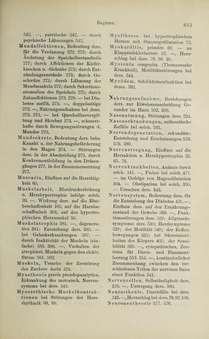 542. —, paretische 542. — durch psychische Lähmungen 542. Mundaffektionen, Bedeutung ders. für die Verdauung 272. 273: durch Änderung der Speichelbestandteile 277; durch AfFektionen der Kiefer¬ knochen u. -Gelenke 272; durch Ent¬ zündungszustände 273; durch Ge¬ schwüre 273; durch Lähmung der Mundmuskeln 272; durch Sekretions¬ anomalien des Speichels 275; durch Zahnaffektionen 273. 278. — bei Dia¬ betes mellit. 273. —, doppelseitige 272. —, Nahrungsaufnahme bei dens. 272. 273. — bei Quecksilbervergif¬ tung und Skorbut 273. —, schmerz¬ hafte durch Bewegungsstörungen d. Mundes 273. Mundsekrete, Bedeutung ders. beim Kauakt u. der Nahrungsbeförderung in den Magen 274. — Störungen ders. in der Abscheidung 275, durch Konkrementbildung in den Drüsen¬ gängen 277, in der Zusammensetzung 277. Mus carin, Einfluss auf die Herztätig¬ keit 60. Muskelarbeit, Blutdruckerhöhung u. Herzhypertrophie infolge solch. 39. —, Wirkung ders. auf die Blut¬ beschaffenheit 166, auf die Harnbe¬ schaffenheit 501, auf den hypertro¬ phischen Herzmuskel 50. Muskelatrophie 581. —, degenera- tive 581: Entstehung ders. 585. — bei Gelenkerkrankungen 587. — durch Inaktivität der Muskeln (ein¬ fache) 585. 586. —, Verhalten der atrophiert. Muskeln gegen den elektr. Strom 581. 582. Muskeln, Ursache der Zerstörung des Zuckers darin 424. Myasthenia gravis pseudoparalytica, Erkrankung des motorisch. Nerven¬ systems bei ders. 545. Myoerethische Muskelkontrak¬ tionen bei Störungen der Herz¬ rhythmik 88. 89. 613 M y o 1 i b r o s e bei hypertrophischen Herzen mit Stauungsdilatation 72. Myokarditis, primäre 60. — an Klappenfehlerherzen 52. —, Herz¬ schlag bei ders. 79. 86. 91. Myotonia congenita (Tliomsensche Krankheit), Motilitätsstörungen bei ders. 544. Myxödem, Schilddrüsenfunktion bei dems. 392. Nahrungsaufnahme, Beziehungen ders. zur Eiweissausscheidung Ge¬ sunder im Harn 502. 503. Nasenatmung, Störungen ders. 234. Nasenerkrankungen, asthmatische Zufälle bei solch. 241. Nervendegeneration, sekundäre: Entstehung und Erscheinungen 578. 579. 580. Nervenerregung, Einfluss auf die Herzaktion u. Herzhypertrophie 32. 65. 78. Nervenkrankheiten, Anämie durch solch. 141. —, Fieber bei solch. 477. — im Gefolge von Magendilatation 304. — Obstipation bei solch. 350. — Ursachen ders. 543. Nervensystem, Bedeutung dess. für die Entstehung des Diabetes 431. —, Einfluss dess. auf den Ernährungs¬ zustand der Gewebe 369. —, Funk¬ tionsstörungen dess. 529: Allgemein¬ symptome ders. 530; Herdsymptome 529; der Motilität 540; der Reflex¬ bewegungen 555; bei Säureintoxi¬ kation des Körpers 402; der Sensi¬ bilität 565. —, sympathisches, Zen¬ trum für Darm- und Blasenent¬ leerung 553. 554. —, kontinuierlicher Zusammenhang zwischen den ver¬ schiedenen Teilen der nervösen Bahn einer Funktion 541. Nervenzellen, Selbständigkeit ders. 578. —, Untergang ders. 580. Neurasthenie, Durchfälle bei ders. 345. —, Herzschlag bei ders. 78.92.106. Neuronentheorie 577. 578.