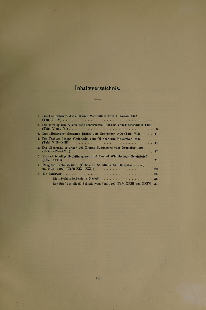 Inhaltsverzeichnis 1. Das Gotteslästerer-Edikt Kaiser Maximilians vom 7. August 1495 (Tafel I—IV). 1 2. Die astrologische Vision des Dichterarztes Ulsenius vom Hochsommer 1496 (Tafel V und VI) .. 8 3. Das „Eulogium“ Sebastian Brants vom September 1496 (Tafel VII) .... 11 4. Die Traktate Joseph Grünpecks vom Oktober und November 1496 (Tafel VIII—XIII).14 5. Die „Enarratio satyrica“ des Giorgio Sommariva vom Dezember 1496 (Tafel XIV—XVII).17 6. Konrad Schelligs Syphilisregimen und Konrad Wimphelings Geleitsbrief (Tafel XVIII).21 7. Religiöse Syphilisblätter (Gebete zu St. Minus, St. Dionysius u. s. w., ca. 1495—1497) (Tafel XIX—XXII).22 8. Ein Nachwort.25 Die ,.Syphilis Epidemie in Neapel“.26 Der Brief des Nicolö Scillacio vom Juni 1495 (Tafel XXIII und XXIV) 27