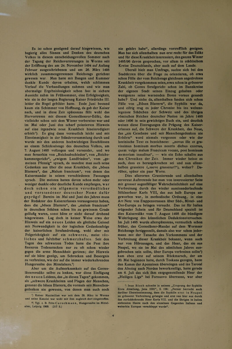 Es ist schon genügend darauf hingewiesen, wie begierig alles Sinnen und Denken des deutschen Volkes in diesem entscheidungsvollen Sommer nach der Tagung der Reichsvertretungen in Worms seit der Eröffnung des am 24. November 1494 auf Anfang Februar ausgeschriebenen und am 26. März 1495 wirklich zusammengetretenen Reichstags gerichtet gewesen war. Man hatte mit Bangen und Kummer dunkle Kunde davon erhalten, welch schlimmen Verlauf die Verhandlungen nahmen und wie man abermalige Ergebnislosigkeit schon fast in sichere Aussicht nahm im Frühsommer, eine Erfolglosigkeit, wie sie in der langen Regierung Kaiser Friedrichs III. leider die Regel gebildet hatte. Ende Juni bestand kaum ein Schimmer von Hoffnung, da gab der Kaiser nach, und in diese Zeit spätestens fällt wohl das Hervortreten mit diesem Gotteslästerer-Edikt, das vielleicht schon seit dem Winter vorbereitet war und im Mai oder Juni den scharf pointierten Hinweis auf eine irgendwie neue Krankheit hineinredigiert erhielt1). Es ging dann vermutlich leicht und mit Einstimmigkeit in der Ständeversammlung durch und wurde mit den anderen hochwichtigen Beschlüssen an einem Schicksalstage des deutschen Volkes, am 7. August 1495 vollzogen und versendet, und wo man fernerhin von „Reichsabschieden“, von „Reichs¬ kammergericht“, „ewigem Landfrieden“, vom „ge¬ meinen Pfennig“ sprach, da tauschte man auch seine Gedanken aus über die neue Krankheit, die „bösen Blattern“, das „Malum francicum“, von denen das Kaisermandat in seinen verschiedenen Fassungen sprach. Die meisten hatten davon schon mehr oder weniger dunkle oder deutliche Kunde empfangen, war doch schon ein allgemein verständlicher und verstandener deutscher Name dafür geprägt! Bereits im Mai und Juni des Jahres muss der Redaktor des Kaisererlasses vorausgesetzt haben, dass die „bösen Blattern“, das „malum francicum“ in deutschen Städten schon bis zu gewissem Grade geläufig waren, sonst hätte er nicht darauf drohend hingewiesen. Lag doch in keiner Weise etwa der Hinweis auf ein neues Leiden als göttliche Geissei mit Notwendigkeit in der logischen Gedankenfolge der kaiserlichen Strafandrohung, wohl aber mit Folgerichtigkeit auf ein schweres, meist töt- liches und furchtbar schmerzhaftes. Seit den Tagen des schwarzen Todes hatte die Pest ihre finsteren Todesattacken nur zu oft schon wieder gegen die arme Menschheit geritten; der Hinweis auf sie hätte genügt, um Schrecken und Besorgnis zu verbreiten, wie der auf die immer wiederkehrenden Hungersnöte des Mittelalters.2) Aber um die Aufmerksamkeit auf das Gottes¬ lästereredikt selbst zu lenken, war diese Einfügung des neuen Leidens, das „in diesen Tagen“ gekommen, als „schwere Krankheiten und Plagen der Menschen, genannt die bösen Blattern, die vormals seit Menschen¬ gedenken nie gewesen, von denen man auch noch *) Kaiser Maximilian war seit dem 20. März in Worms und seine Kanzlei war wohl mit ihm zugleich dort eingetroffen. a) Vgl. z. B. Fritz C u rsch m an n, Hungersnöte im Mittel- alter, Leipzig 1900. (217 S.) nie gehört habe“, allerdings vortrefflich geeignet. Man hat sich allenthalben nun erst recht für das Edikt und für diese Krankheit interessiert, den ganzen Winter 1495/96 davon gesprochen, vor allem in städtischem Kreise Deutschlands, aber auch auf dem Lande. Überall hielt man Umfrage, suchte sich bei den Stadtärzten über die Frage zu orientieren, ob etwa schon Fälle der vom Reichstage gleichsam angedrohten Krankheit vorgekommen seien,etwa schon in grösserer Zahl, ob Gottes Strafgericht schon im Bannkreise der eigenen Stadt seinen Einzug gehalten oder wenigstens seine warnenden Boten voraus gesandt habe? Und siehe da, allenthalben fanden sich schon Fälle von „Bösen Blattern“, die Syphilis war da, und eifrig trug es jeder Chronist bis ins weltent¬ legenste Städtchen der Schweiz und des übrigen römischen Reiches deutscher Nation im Jahre 1495 oder 1496 in sein gewichtiges Buch ein, und deutlich weisen diese Eintragungen die Prägung des Kaiser¬ erlasses auf, die Schwere der Krankheit, das Neue, das „nie Gesehene und seit Menschengedenken nie Erhörte“ ward niemals vergessen oder wie der lateinische Text es bezeichnete: „novus ille et gra- vissimus hominum morbus nostris diebus exortus, quem vulgo malum Francicum vocant, post hominum memoriam inauditus“, — wie ein Echo schallts aus den Chroniken der Zeit. Immer wieder heisst es auch, dass es herangekrochen sei und nun allent¬ halben grassiere („saeve grasseturl“), woher? Da¬ rüber, später ein paar Worte. Dies allerorten Grassierende und allenthalben zerstreut Auftretende hat man von interessierter Seite mit grosser augenfälliger Wahrscheinlichkeit auf eine Verbreitung durch das wieder auseinanderlaufende Söldnerheer Karls VIII, das aus halb Europa an¬ geworben war, in methodische Ordnung, in eine Art Netz von Etappenstrassen über Süd-, Mittel- und Ost-Europa zu bringen versucht. Das ist für Italien trügender Schein und für Deutschland speziell ist dies Kaiseredikt vom 7. August 1495 die bündigste Widerlegung des künstlichen Deduktionsversuches. Im Juli 1495 wurde allerspätestens, vermutlich schon früher, das Gottesläster-Mandat auf dem Wormser Reichstage fertiggestellt, damals also war schon jeder¬ mann mit der Tatsache des Vorkommens und der Verbreitung dieser Krankheit bekannt, wenn auch nur von Hörensagen, und das Heer, das sie aus Neapel, wo sie im Mai des nämlichen Jahres aus¬ gebrochen sein sollte, über Europa verbreiten sollte1) kam eben erst auf seinem Rückmarsch, der am 20. Mai begonnen hatte, durch Toskana gezogen, hatte den Kamm der Apenninen überstiegen und ins Tarotal den Abstieg nach Norden bewerkstelligt, hatte gerade am 6. Juli das sich ihm entgegenstellende Heer der „Heiligen Liga“ bei Fornuovo überrannt, war aber *) Iwan Bloch schreibt in seinem „Ursprung der Syphilis Erste Abteilung, Jena 1S01“, S. 158: „Ferner herrscht auch darüber Übereinstimmung, dass die Syphilis erst in Neapel zu grösserer Verbreitung gelangte und erst von hier aus durch das zurückkehrende Heer Karls VIII. und die übrigen in Italien stehenden Heere nach den einzelnen Gegenden Italiens und weiterhin Europas verschleppt wurde“.