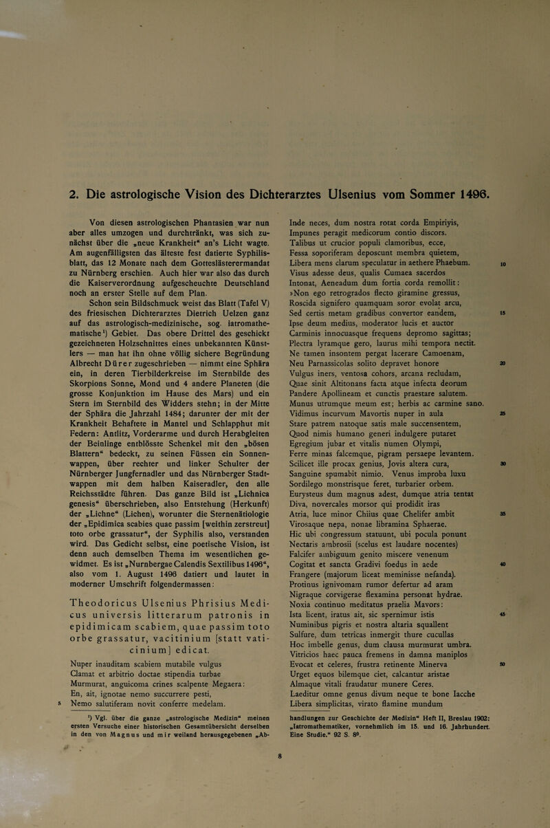 2. Die astrologische Vision des Dichterarztes Ulsenius vom Sommer 1496 Von diesen astrologischen Phantasien war nun aber alles umzogen und durchtränkt, was sich zu¬ nächst über die „neue Krankheit“ an’s Licht wagte. Am augenfälligsten das älteste fest datierte Syphilis¬ blatt, das 12 Monate nach dem Gotteslästerermandat zu Nürnberg erschien. Auch hier war also das durch die Kaiserverordnung aufgescheuchte Deutschland noch an erster Stelle auf dem Plan. Schon sein Bildschmuck weist das Blatt (Tafel V) des friesischen Dichterarztes Dietrich Uelzen ganz auf das astrologisch-medizinische, sog. iatromathe- matische1) Gebiet. Das obere Drittel des geschickt gezeichneten Holzschnittes eines unbekannten Künst¬ lers — man hat ihn ohne völlig sichere Begründung Albrecht Dürer zugeschrieben — nimmt eine Sphära ein, in deren Tierbilderkreise im Sternbilde des Skorpions Sonne, Mond und 4 andere Planeten (die grosse Konjunktion im Hause des Mars) und ein Stern im Sternbild des Widders stehn; in der Mitte der Sphära die Jahrzahl 1484; darunter der mit der Krankheit Behaftete in Mantel und Schlapphut mit Federn: Antlitz, Vorderarme und durch Herabgleiten der Beinlinge entblösste Schenkel mit den „bösen Blattern“ bedeckt, zu seinen Füssen ein Sonnen¬ wappen, über rechter und linker Schulter der Nürnberger Jungfernadler und das Nürnberger Stadt¬ wappen mit dem halben Kaiseradler, den alle Reichsstädte führen. Das ganze Bild ist „Lichnica genesis“ überschrieben, also Entstehung (Herkunft) der „Lichne“ (Lichen), worunter die Sternenätiologie der „Epidimica scabies quae passim [weithin zerstreut] toto orbe grassatur“, der Syphilis also, verstanden wird. Das Gedicht selbst, eine poetische Vision, ist denn auch demselben Thema im wesentlichen ge¬ widmet. Es ist „Nurnbergae Calendis Sextilibus 1496“, also vom 1. August 1496 datiert und lautet in moderner Umschrift folgendermassen: Theodoricus Ulsenius Phrisius Medi- cus universis litterarum patronis in epidimicam scabiem, quae passim toto orbe grassatur, vacitinium [statt vati- cinium] edicat. Nuper inauditam scabiem mutabile vulgus Clamat et arbitrio doctae stipendia turbae Murmurat, anguicoma crines scalpente Megaera: En, ait, ignotae nemo succurrere pesti, 5 Nemo salutiferam novit conferre medelam. ‘) Vgl. über die ganze „astrologische Medizin“ meinen ersten Versuche einer historischen Gesamtübersicht derselben in den von Magnus und mir weiland herausgegebenen „Ab- Inde neces, dum nostra rotat corda Empiriyis, Impunes peragit medicorum contio discors. Talibus ut crucior populi clamoribus, ecce, Fessa soporiferam deposcunt membra quietem, Libera mens darum speculatur in aethere Phaebum. io Visus adesse deus, qualis Cumaea sacerdos Intonat, Aeneadum dum fortia corda remollit: »Non ego retrogrados flecto giramine gressus, Roscida signifero quamquam soror evolat arcu, Sed certis metam gradibus convertor eandem, is Ipse deum medius, moderator lucis et auctor Carminis innocuasque frequens depromo sagittas; Plectra lyramque gero, laurus mihi tempora nectit. Ne tarnen insontem pergat lacerare Camoenam, Neu Parnassicolas solito depravet honore 20 Vulgus iners, ventosa cohors, arcana recludam, Quae sinit Altitonans facta atque infecta deorum Pandere Apollineam et cunctis praestare salutem. Munus utrumque meum est; herbis ac carmine sano. Vidimus incurvum Mavortis nuper in aula 25 Stare patrem natoque satis male succensentem, Quod nimis humano generi indulgere putaret Egregium jubar et vitalis numen Olympi, Ferre minas falcemque, pigram persaepe levantem. Scilicet ille procax genius, Jovis altera cura, » Sanguine spumabit nimio. Venus improba luxu Sordilego monstrisque feret, turbarier orbem. Eurysteus dum magnus adest, dumque atria tentat Diva, novercales morsor qui prodidit iras Atria, luce minor Chiius quae Chelifer ambit & Virosaque nepa, nonae libramina Sphaerae. Hic ubi congressum statuunt, ubi pocula ponunt Nectaris ambrosii (scelus est laudare nocentes) Falcifer ambiguum genito miscere venenum Cogitat et sancta Gradivi foedus in aede « Frangere (majorum liceat meminisse nefanda). Protinus ignivomam rumor defertur ad aram Nigraque corvigerae flexamina personat hydrae. Noxia continuo meditatus praelia Mavors: Ista licent, iratus ait, sic spernimur istis Numinibus pigris et nostra altaria squallent Sulfure, dum tetricas inmergit thure cucullas Hoc imbelle genus, dum clausa murmurat umbra. Vitricios haec pauca fremens in damna maniplos Evocat et celeres, frustra retinente Minerva » Urget equos bilemque eiet, calcantur aristae Almaque vitali fraudatur munere Ceres. Laeditur omne genus divum neque te bone Iacche Libera simplicitas, virato flamine mundum handlungen zur Geschichte der Medizin“ Heft II, Breslau 1902: „Iatromathematiker, vornehmlich im 15. und 16. Jahrhundert. Eine Studie.“ 92 S. 8°.