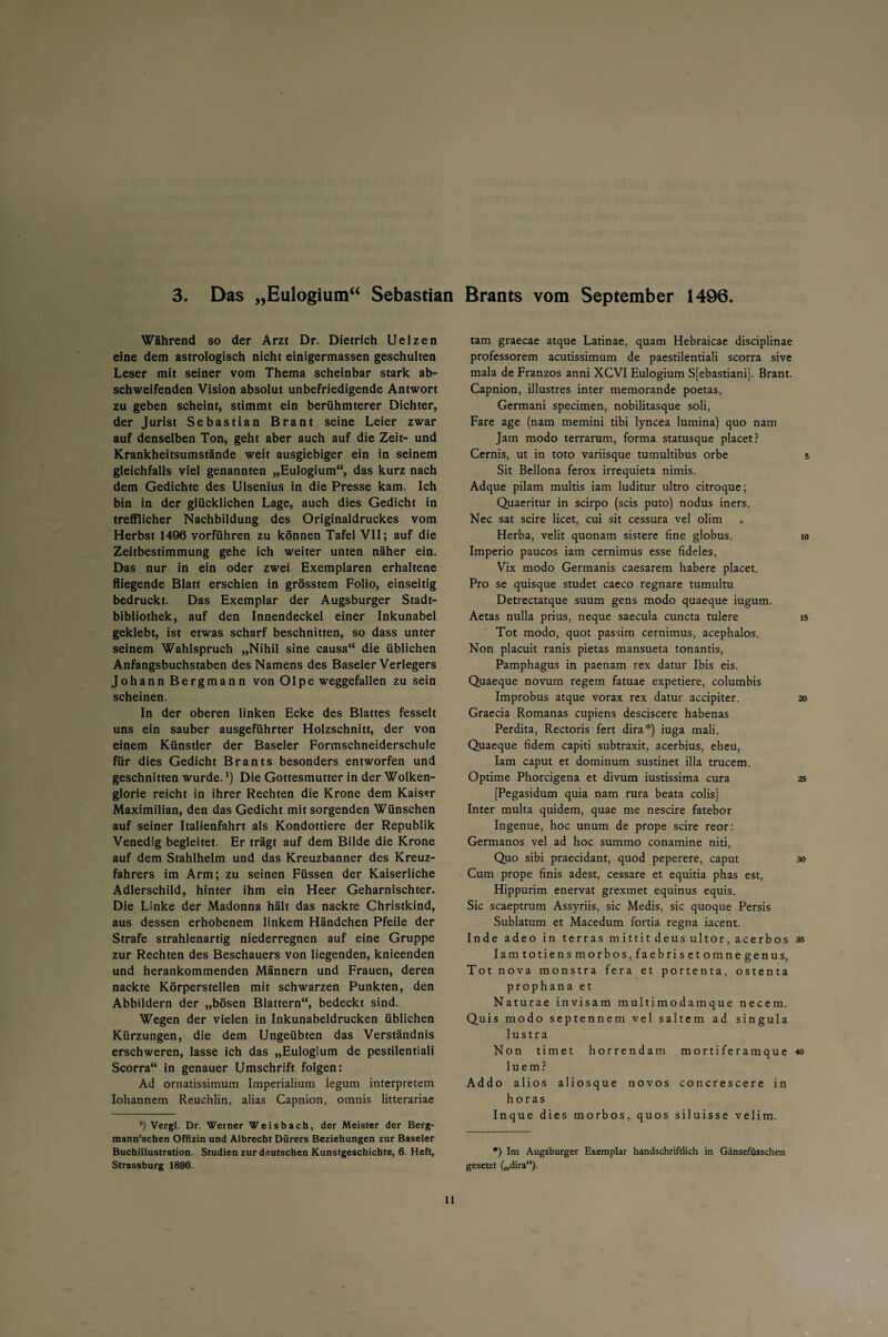 3. Das „Eulogium“ Sebastian Brants vom September 1496 Während so der Arzt Dr. Dietrich Uelzen eine dem astrologisch nicht einigermassen geschulten Leser mit seiner vom Thema scheinbar stark ab¬ schweifenden Vision absolut unbefriedigende Antwort zu geben scheint, stimmt ein berühmterer Dichter, der Jurist Sebastian Brant seine Leier zwar auf denselben Ton, geht aber auch auf die Zeit- und Krankheitsumstände weit ausgiebiger ein in seinem gleichfalls viel genannten „Eulogium“, das kurz nach dem Gedichte des Ulsenius in die Presse kam. Ich bin in der glücklichen Lage, auch dies Gedicht in trefflicher Nachbildung des Originaldruckes vom Herbst 1496 vorführen zu können Tafel VII; auf die Zeitbestimmung gehe ich weiter unten näher ein. Das nur in ein oder zwei Exemplaren erhaltene fliegende Blatt erschien in grösstem Folio, einseitig bedruckt. Das Exemplar der Augsburger Stadt¬ bibliothek, auf den Innendeckel einer Inkunabel geklebt, ist etwas scharf beschnitten, so dass unter seinem Wahlspruch „Nihil sine causa“ die üblichen Anfangsbuchstaben des Namens des Baseler Verlegers Johann Bergmann von Olpe weggefallen zu sein scheinen. In der oberen linken Ecke des Blattes fesselt uns ein sauber ausgeführter Holzschnitt, der von einem Künstler der Baseler Formschneiderschule für dies Gedicht Brants besonders entworfen und geschnitten wurde. *) Die Gottesmutter in der Wolken¬ glorie reicht in ihrer Rechten die Krone dem Kaiser Maximilian, den das Gedicht mit sorgenden Wünschen auf seiner Italienfahrt als Kondottiere der Republik Venedig begleitet. Er trägt auf dem Bilde die Krone auf dem Stahlhelm und das Kreuzbanner des Kreuz¬ fahrers im Arm; zu seinen Füssen der Kaiserliche Adlerschild, hinter ihm ein Heer Geharnischter. Die Linke der Madonna hält das nackte Christkind, aus dessen erhobenem linkem Händchen Pfeile der Strafe strahlenartig niederregnen auf eine Gruppe zur Rechten des Beschauers von liegenden, knieenden und herankommenden Männern und Frauen, deren nackte Körperstellen mit schwarzen Punkten, den Abbildern der „bösen Blattern“, bedeckt sind. Wegen der vielen in Inkunabeldrucken üblichen Kürzungen, die dem Ungeübten das Verständnis erschweren, lasse ich das „Eulogium de pestilentiali Scorra“ in genauer Umschrift folgen: Ad ornatissimum Imperialium legum Interpretern Iohannem Reuchlin, alias Capnion, omnis litterariae *) Vergl. Dr. Weiner Weisbach, der Meister der Berg- mann’schen Offizin und Albrecht Dürers Beziehungen zur Baseler Buchillustration. Studien zur deutschen Kunstgeschichte, 6. Heft, Strassburg 1896. tarn graecae atque Latinae, quam Hebraicae disciplinae professorem acutissimum de paestilentiali scorra sive mala de Franzos anni XCVI Eulogium Sfebastiani]. Brant. Capnion, illustres inter memorande poetas, Germani specimen, nobilitasque soli, Fare age (nam memini tibi lyncea lumina) quo nam Jam modo terrarum, forma statusque placet? Cernis, ut in toto variisque tumultibus orbe 5 Sit Bellona ferox irrequieta nimis. Adque pilam multis iam luditur ultro citroque; Quaeritur in scirpo (scis puto) nodus iners. Nec sat scire licet, cui sit cessura vel olim Herba, velit quonam sistere fine globus. 10 Imperio paucos iam cernimus esse fideles, Vix modo Germanis caesarem habere placet. Pro se quisque studet caeco regnare tumultu Detrectatque suum gens modo quaeque iugum. Aetas nulla prius, neque saecula cuncta tulere 15 Tot modo, quot passim cernimus, acephalos. Non placuit ranis pietas mansueta tonantis, Pamphagus in paenam rex datur Ibis eis. Quaeque novum regem fatuae expetiere, columbis Improbus atque vorax rex datur accipiter. 20 Graecia Romanas cupiens desciscere habenas Perdita, Rectoris fert dira*) iuga mali. Quaeque fidem capiti subtraxit, acerbius, eheu, Iam caput et dominum sustinet illa trucem. Optime Phorcigena et divum iustissima cura 25 [Pegasidum quia nam rura beata colis] Inter multa quidem, quae me nescire fatebor Ingenue, hoc unum de prope scire reor: Germanos vel ad hoc summo conamine niti, Quo sibi praecidant, quod peperere, caput 30 Cum prope finis adest, cessare et equitia phas est, Hippurim enervat grexmet equinus equis. Sic scaeptrum Assyriis, sic Medis, sic quoque Persis Sublatum et Macedum fortia regna iacent. Inde adeo in terras mittitdeusultor,acerbos 35 Iam totiensmorbos,faebrisetomnegenus, Tot nova monstra fera et portenta, ostenta prophana et Naturae invisam multimodamque necem. Quis modo septennem vel saltem ad singula lustra Non timet horrendam mortiferamque 40 luem? Addo alios aliosque novos concrescere in h or as Inque dies morbos, quos siluisse velim. *) Im Augsburger Exemplar handschriftlich in Gänsefüsschen gesetzt („dira).