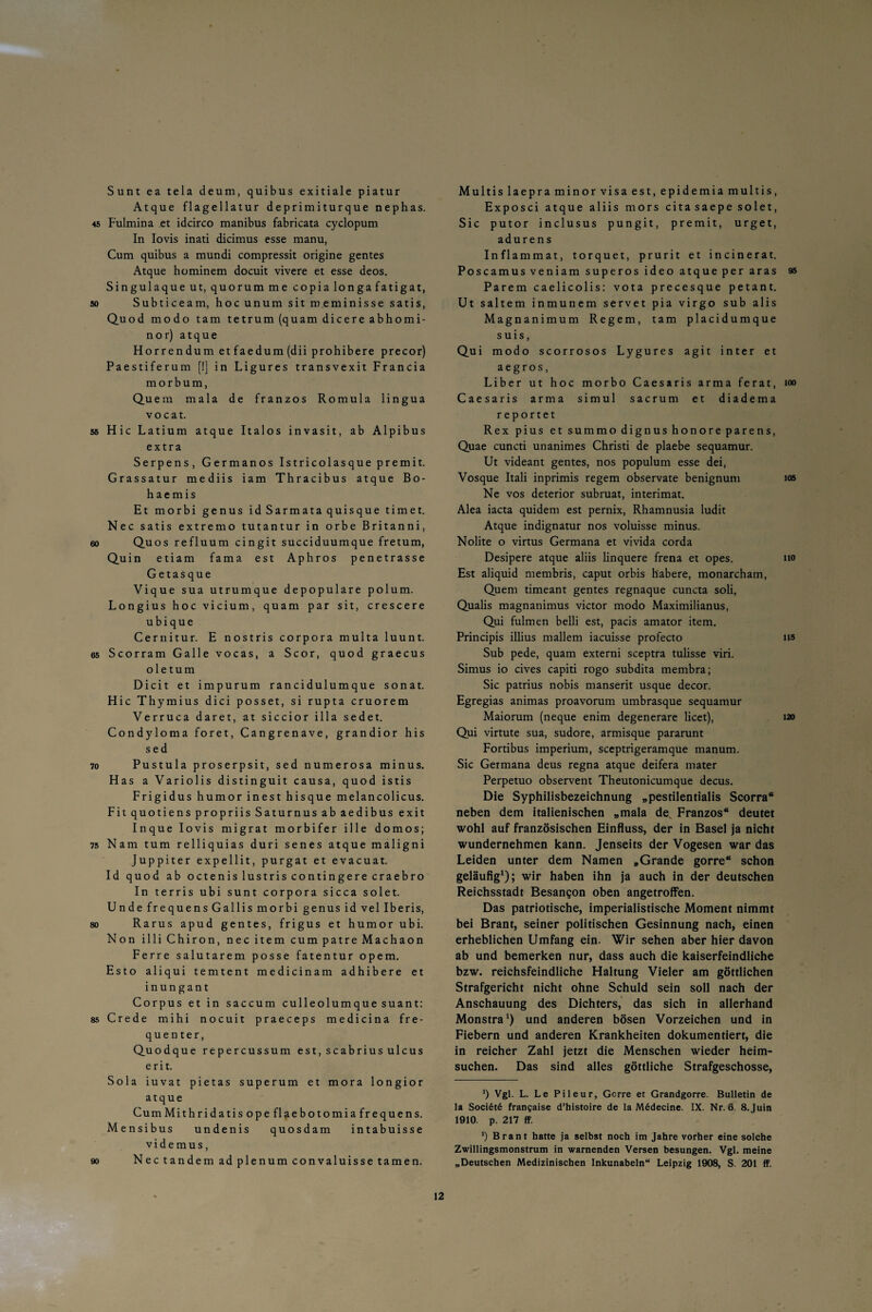 Sunt ea tela deum, quibus exitiale piatur Atque flagellatur deprimiturque nephas. 45 Fulmina et idcirco manibus fabricata cyclopum In Iovis inati dicimus esse manu, Cum quibus a mundi compressit origine gentes Atque hominem docuit vivere et esse deos. Singulaque ut, quorum me copia longa fatigat, so Subticeam, hocunum sit m.eminisse satis, Quod modo tarn tetrum(quamdicereabhomi- nor) atque Horrendum etfaedum(dii prohibere precor) Paestiferum [!] in Ligures transvexit Francia morbum, Qu ein mala de franzos Romula lingua vo cat. 55 Hic Latium atque Italos invasit, ab Alpibus extra Serpens, Germanos Istricolasquepremit. Grassatur mediis iam Thracibus atque Bo- haemis Et morbi genus idSarmataquisque timet. Nec satis extremo tutantur in orbe Britanni, 60 Quos refluum cingit succiduumque fretum, Qu in etiam fama est Aphros penetrasse Getasque Vique sua utrumque depopulare polum. Longius hoc vicium, quam par sit, crescere ubique Cernitur. E nostris corpora multa luunt. 65 Scorram Galle vocas, a Scor, quod graecus oletum Dicit et impurum rancidulumque sonat. Hic Thymius dici posset, si rupta cruorem Verruca daret, at siccior illa sedet. Condyloma foret, Cangrenave, grandior his sed 70 Pustula proserpsit, sed numerosa minus. Has a Variolis distinguit causa, quod istis Frigidus humor inest hisque melancolicus. Fit quotiens propriis Saturnus ab aedibus exit Inque Iovis migrat morbifer ille domos; 75 Nam tum relliquias duri senes atque maligni Juppiter expellit, purgat et evacuat. Id quod ab octenis lustris contingere craebro In terris ubi sunt corpora sicca solet. Unde frequens Gallis morbi genus id vel Iberis, so Rarus apud gentes, frigus et humor ubi. Non i 11 i Chiron, nec item cum patre Machaon Ferre salutarem posse fatentur opem. Esto aliqui temtent medicinam adhibere et inungant Corpus et in saccum culleolumque suant: 85 Crede mihi nocuit praeceps medicina fre¬ quenter, Quodque repercussum est.scabriusulcus erit. Sola iuvat pietas superum et mora longior atque CumMithridatis ope flaebotomia frequens. Mensibus undenis quosdam intabuisse videmus, 90 Nectandem ad plenumconvaluisse tarnen. Multis laepraminor visa est, epidemiamultis, Exposci atque aliis mors citasaepe solet, Sic putor inclusus pungit, premit, urget, adurens Inflammat, torquet, prurit et incinerat. Poscamus veniam superos ideo atque per aras 95 Parem caelicolis: vota precesque petant. Ut saltem inmunem servet pia virgo sub alis Magnanimum Regem, tarn placidumque suis, Qui modo scorrosos Lygures agit inter et aegros, Liber ut hoc morbo Caesaris arma ferat, >oo Caesaris arma simul sacrum et diadema r eportet Rex pius etsummodignushonoreparens, Quae cuncti unanimes Christi de plaebe sequamur. Ut videant gentes, nos populum esse dei, Vosque Itali inprimis regem observate benignuni ios Ne vos deterior subruat, interimat. Alea iacta quidem est pernix, Rhamnusia ludit Atque indignatur nos voluisse minus. Nolite o virtus Germana et vivida corda Desipere atque aliis linquere frena et opes. no Est aliquid membris, caput orbis habere, monarcham, Quem timeant gentes regnaque cuncta soli, Qualis magnanimus victor modo Maximilianus, Qui fulmen belli est, pacis amator item. Principis illius mallem iacuisse profecto ns Sub pede, quam externi sceptra tulisse viri. Simus io cives capiti rogo subdita membra; Sic patrius nobis manserit usque decor. Egregias animas proavorum umbrasque sequamur Maiorum (neque enim degenerare licet), 120 Qui virtute sua, sudore, armisque pararunt Fortibus imperium, sceptrigeramque manum. Sic Germana deus regna atque deifera mater Perpetuo observent Theutonicumque decus. Die Syphilisbezeichnung „pestilentialis Scorra“ neben dem italienischen „mala de, Franzos“ deutet wohl auf französischen Einfluss, der in Basel ja nicht wundernehmen kann. Jenseits der Vogesen war das Leiden unter dem Namen „Grande gorre“ schon geläufig1); wir haben ihn ja auch in der deutschen Reichsstadt Besangon oben angetroffen. Das patriotische, imperialistische Moment nimmt bei Brant, seiner politischen Gesinnung nach, einen erheblichen Umfang ein. Wir sehen aber hier davon ab und bemerken nur, dass auch die kaiserfeindliche bzw. reichsfeindliche Haltung Vieler am göttlichen Strafgericht nicht ohne Schuld sein soll nach der Anschauung des Dichters, das sich in allerhand Monstra1) und anderen bösen Vorzeichen und in Fiebern und anderen Krankheiten dokumentiert, die in reicher Zahl jetzt die Menschen wieder heim¬ suchen. Das sind alles göttliche Strafgeschosse, ') Vgl. L. Le Pileur, Gcrre et Grandgorre. Bulletin de la Soci6t6 franfaise d’histoire de la Medecine. IX. Nr. 6. 8.Juin 1910. p. 217 ff. *) Brant hatte ja selbst noch im Jahre vorher eine solche Zwillingsmonstrum in warnenden Versen besungen. Vgl. meine „Deutschen Medizinischen Inkunabeln“ Leipzig 1908, S. 201 ff.