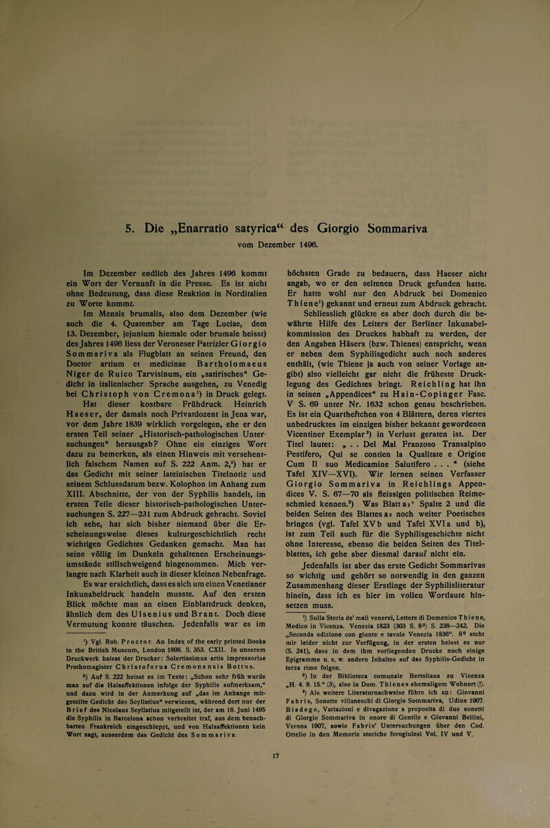 5. Die „Enarratio satyrica“ des Giorgio Sommariva vom Dezember 1496. Im Dezember endlich des Jahres 1496 kommt ein Wort der Vernunft in die Presse. Es ist nicht ohne Bedeutung, dass diese Reaktion in Norditalien zu Worte kommt. Im Mensis brumalis, also dem Dezember (wie auch die 4. Quatember am Tage Luciae, dem 13. Dezember, jejunium hiemale oder brumale heisst) desjahres 1496 Hess der Veroneser Patrizier Giorgio Sommariva als Flugblatt an seinen Freund, den Doctor artium et medicinae Bartholomaeus Niger de Ruico Tarvisinum, ein „satirisches“ Ge¬ dicht in italienischer Sprache ausgehen, zu Venedig bei Christoph von Cremona1) in Druck gelegt. Hat dieser kostbare Frühdruck Heinrich Haeser, der damals noch Privatdozent in Jena war, vor dem Jahre 1839 wirklich Vorgelegen, ehe er den ersten Teil seiner „Historisch-pathologischen Unter¬ suchungen“ herausgab? Ohne ein einziges Wort dazu zu bemerken, als einen Hinweis mit versehent¬ lich falschem Namen auf S. 222 Anm. 2,*) hat er das Gedicht mit seiner lateinischen Titelnotiz und seinem Schlussdatum bezw. Kolophon im Anhang zum XIII. Abschnitte, der von der Syphilis handelt, im ersten Teile dieser historisch-pathologischen Unter¬ suchungen S. 227—231 zum Abdruck gebracht. Soviel ich sehe, hat sich bisher niemand über die Er¬ scheinungsweise dieses kulturgeschichtlich recht wichtigen Gedichtes Gedanken gemacht. Man hat seine völlig im Dunkeln gehaltenen Erscheinungs¬ umstände stillschweigend hingenommen. Mich ver¬ langte nach Klarheit auch in dieser kleinen Nebenfrage. Es war ersichtlich, dass es sich um einen Venetianer Inkunabeldruck handeln musste. Auf den ersten Blick möchte man an einen Einblattdruck denken, ähnlich dem des Ulsenius und Brant. Doch diese Vermutung konnte täuschen. Jedenfalls war es im ’) Vgl. Rob. Proctor. An Index of the early printed Books in the British Museum, London 1898. S. 353. CXII. In unserem Druckwerk heisst der Drucker: Solertissimus artis impressoriae Prothomagister Christoforus Cremonensis Bottus. 2) Auf S. 222 heisst es im Texte: „Schon sehr früh wurde man auf di® Halsaffektionen infolge der Syphilis aufmerksam,“ und dazu wird in der Anmerkung auf „das im Anhänge mit¬ geteilte Gedicht des Scyllatius“ verwiesen, während dort nur der Brief des Nicolaus Scyllatius mitgeteilt ist, der am 18. Juni 1495 die Syphilis in Barcelona schon verbreitet traf, aus dem benach¬ barten Frankreich eingeschleppt, und von Halsaffektionen kein Wort sagt, ausserdem das Gedicht des Sommariva. höchsten Grade zu bedauern, dass Haeser nicht angab, wo er den seltenen Druck gefunden hatte. Er hatte wohl nur den Abdruck bei Domenico Thiene1) gekannt und erneut zum Abdruck gebracht. Schliesslich glückte es aber doch durch die be¬ währte Hilfe des Leiters der Berliner Inkunabel¬ kommission des Druckes habhaft zu werden, der den Angaben Häsers (bzw. Thienes) entspricht, wenn er neben dem Syphilisgedicht auch noch anderes enthält, (wie Thiene ja auch von seiner Vorlage an¬ gibt) also vielleicht gar nicht die früheste Druck¬ legung des Gedichtes bringt. Reichling hat ihn in seinen „Appendices“ zu Hain-Copinger Fase. V S. 69 unter Nr. 1632 schon genau beschrieben. Es ist ein Quartheftchen von 4 Blättern, deren viertes unbedrucktes im einzigen bisher bekannt gewordenen Vicentiner Exemplar2) in Verlust geraten ist. Der Titel lautet: „ . . Del Mal Franzoso Transalpino Pestifero, Qui se contien la Qualitate e Origine Cum II suo Medicamine Salutifero ... (siehe Tafel XIV—XVI). Wir lernen seinen Verfasser Giorgio Sommariva in Reichlings Appen¬ dices V. S. 67—70 als fleissigen politischen Reime¬ schmied kennen.*) Was Blatt aäv Spalte 2 und die beiden Seiten des Blattes as noch weiter Poetisches bringen (vgl. Tafel XV b und Tafel XVI a und b), ist zum Teil auch für die Syphilisgeschichte nicht ohne Interesse, ebenso die beiden Seiten des Titel¬ blattes, ich gehe aber diesmal darauf nicht ein. Jedenfalls ist aber das erste Gedicht Sommarivas so wichtig und gehört so notwendig in den ganzen Zusammenhang dieser Erstlinge der Syphilisliteratur hinein, dass ich es hier im vollen Wortlaute hin¬ setzen muss. 1) Sulla Storia de’mali venerei, Lettere di Domenico Thiene, Medico in Vicenza. Venezia 1823 (303 S. 8°) S. 238—242. Die „Seconda edizione con giunte e tavole Venezia 1836“. 8° steht mir leider nicht zur Verfügung, in der ersten heisst es nur (S. 241), dass in dem ihm vorliegenden Drucke noch einige Epigramme u. s. w. andern Inhaltes auf das Syphilis-Gedicht in terza rime folgen. 2) In der Biblioteca comunale Bertoliana zu Vicenza „H. 4. 8 15.“ (3), also in Dom. Thienes ehemaligem Wohnort (!). *) Als weitere Literaturnachweise führe ich an: Giovanni Fabris, Sonette villaneschi di Giorgio Sommariva, Udine 1907. Biadego, Variazioni e divagazione a proposita di due sonetti di Giorgio Sommariva in onore di Gentile e Giovanni Bellini, Verona 1907, sowie Fabris’ Untersuchungen über den Cod. Ottelio in den Memorie storiche forogiulesi Vol. IV und V.