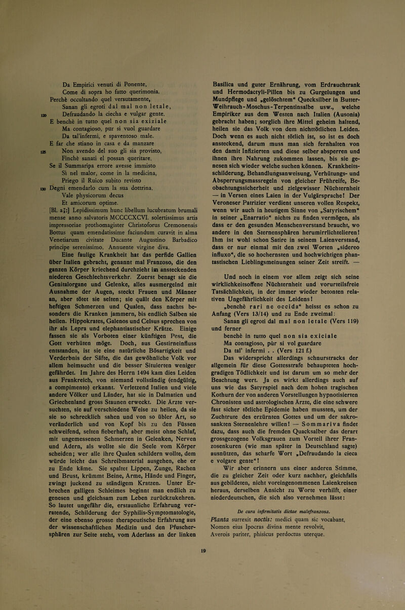 Da Empirici venuti di Ponente, Come di sopra ho fatto querimonia. Perchfc occultando quel versutamente, Sanan gli egroti dal mal non letale, 120 Defraudando la ciecha e vulgär gente. E benche in tutto quel non sia exiziale Ma contagioso, pur si vuol guardare Da tal’infermi, e spaventoso male. E far che stiano in casa e da manzare i2s Non avendo del suo gli sia provisto, Finchk sanati el possan queritare. Se il Summaripa errore avesse immisto Si nel malor, come in la medicina, Priego il Ruico subito revisto 130 Degni emendarlo cum la sua dottrina. Vale physicorum decus Et amicorum optime. [Bl. aj:] Lepidissimum hunc libellum lucubratum brumali mense anno salvatoris MCCCCXCVI. solertissimus artis impressoriae prothomagister Christoforus Cremonensis Bottus quam emendatissime faciundum curavit in alma Venetiarum civitate Ducante Augustino Barbadico principe serenissimo. Annuente virgine diva. Eine faulige Krankheit hat das perfide Gallien über Italien gebracht, genannt mal Franzoso, die den ganzen Körper kriechend durchzieht im ansteckenden niederen Geschlechtsverkehr. Zuerst benagt sie die Genitalorgane und Gelenke, alles ausmergelnd mit Ausnahme der Augen, steckt Frauen und Männer an, aber tötet sie selten; sie quält den Körper mit heftigen Schmerzen und Qualen, dass nachts be¬ sonders die Kranken jammern, bis endlich Salben sie heilen. Hippokrates, Galenos und Celsus sprechen von ihr als Lepra und elephantiastischer Krätze. Einige fassen sie als Vorboten einer künftigen Pest, die Gott verhüten möge. Doch, aus Gestirneinfluss entstanden, ist sie eine natürliche Bösartigkeit und Verderbnis der Säfte, die das gewöhnliche Volk vor allem heimsucht und die besser Situierten weniger gefährdet. Im Jahre des Herrn 1494 kam dies Leiden aus Frankreich, von niemand vollständig (endgültig, a compimento) erkannt. Verletzend Italien und viele andere Völker und Länder, hat sie in Dalmatien und Griechenland gross Staunen erweckt. Die Ärzte ver¬ suchten, sie auf verschiedene Weise zu heilen, da sie sie so schrecklich sahen und von so übler Art, so veränderlich und von Kopf bis zu den Füssen schweifend, selten fieberhaft, aber meist ohne Schlaf, mit ungemessenen Schmerzen in Gelenken, Nerven und Adern, als wollte sie die Seele vom Körper scheiden; wer alle ihre Qualen schildern wollte, dem würde leicht das Schreibmaterial ausgehen, ehe er zu Ende käme. Sie spaltet Lippen, Zunge, Rachen und Brust, krümmt Beine, Arme, Hände und Finger, zwingt juckend zu ständigem Kratzen. Unter Er¬ brechen galligen Schleimes beginnt man endlich zu genesen und gleichsam zum Leben zurückzukehren. So lautet ungefähr die, erstaunliche Erfahrung ver¬ ratende, Schilderung der Syphilis-Symptomatologie, der eine ebenso grosse therapeutische Erfahrung aus der wissenschaftlichen Medizin und den Pfuscher¬ sphären zur Seite steht, vom Aderlass an der linken Basilica und guter Ernährung, vom Erdrauchtrank und Hermodactyli-Pillen bis zu Gurgelungen und Mundpflege und „gelöschtem“ Quecksilber in Butter- Weihrauch-Moschus-Terpentinsalbe usw., welche Empiriker aus dem Westen nach Italien (Ausonia) gebracht haben; sorglich ihre Mittel geheim haltend, heilen sie das Volk von dem nichttötlichen Leiden. Doch wenn es auch nicht tötlich ist, so ist es doch ansteckend, darum muss man sich fernhalten von den damit Infizierten und diese selber absperren und ihnen ihre Nahrung zukommen lassen, bis sie ge¬ nesen sich wieder welche suchen können. Krankheits¬ schilderung, Behandlungsanweisung, Verhütungs- und Absperrungsmassregeln von gleicher Frühreife, Be¬ obachtungssicherheit und zielgewisser Nüchternheit — in Versen eines Laien in der Vulgärsprache I Der Veroneser Patrizier verdient unseren vollen Respekt, wenn wir auch in heutigem Sinne von „Satyrischem“ in seiner „Enarratio“ nichts zu finden vermögen, als dass er den gesunden Menschenverstand braucht, wo andere in den Sternensphären herumirrlichtelieren! Ihm ist wohl schon Satire in seinem Laienverstand, dass er nur einmal mit den zwei Worten „sidereo influxo“, die so hochernsten und hochwichtigen phan¬ tastischen Lieblingsmeinungen seiner Zeit streift. — Und noch in einem vor allem zeigt sich seine wirklichkeitsoffene Nüchternheit und vorurteilsfreie Tatsächlichkeit, in der immer wieder betonten rela¬ tiven Ungefährlichkeit des Leidens! „benche rari ne occida“ heisst es schon zu Anfang (Vers 13/14) und zu Ende zweimal: Sanan gli egroti dal mal non letale (Vers 119) und ferner benche in tutto quel non sia exiciale Ma contagioso, pur si vol guardare Da taf infermi . . (Vers 121 f.) Das widerspricht allerdings schnurstracks der allgemein für diese Gottesstrafe behaupteten hoch¬ gradigen Tödlichkeit und ist darum um so mehr der Beachtung wert. Ja es wirkt allerdings auch auf uns wie das Satyrspiel nach dem hohen tragischen Kothurn der von anderen Vorstellungen hypnotisierten Chronisten und astrologischen Ärzte, die eine schwere fast sicher tötliche Epidemie haben mussten, um der Zuchtrute des erzürnten Gottes und um der sakro¬ sankten Sternenlehre willen! — Sommariva findet dazu, dass auch die fremden Quacksalber das derart grossgezogene Volksgrauen zum Vorteil ihrer Fran¬ zosenkuren (wie man später in Deutschland sagte) ausnützen, das scharfe Wort „Defraudando la cieca e volgare gente“! Wir aber erinnern uns einer anderen Stimme, die zu gleicher Zeit oder kurz nachher, gleichfalls aus gebildeten, nicht voreingenommenen Laienkreisen heraus, derselben Ansicht zu Worte verhilft, einer niederdeutschen, die sich also vernehmen lässt: De cura infirmitatis dictae malefranzosa. Planta surrexit noctis: medici quam sic vocabant, Nomen eius Ipocras divina mente revolvit, Averois pariter, phisicus perdoctus uterque.