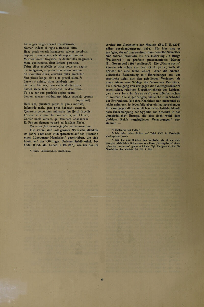 At vulgus vulgo vocavit malafranzosa, Nomen indens ei regis a franciae terra. Haec pestis teneris languorem tulerat membris, Soporem non aufert, edendi copiam confert. Membra iacent langwida, si dentur illis ung[u]enta More apothecario, fient leniora peroncta. Triste cibus morbidis et triste potus est aegris Ille indigestus, et potus non ferens aestum. Sit modestus cibus, cerevisia nulla praebetur. Sint pisces longe, sint a te procul alleca.x) Laeto sis animo, citius curaberis ipse. Sit mens leta tua; non est letalis franzosa. Balnea saepe tene, memento incidere venas, Te nec aer suo perflabit sepius vento. Semper maneas calidus, nec frigus captabis opatum [optatum?]. Heus dee, quantum genus tu punis mortale, Inferendo mala, quae prius habebant exterres. Quantum percutimur minarum ihu [Jesu] flagellis! Forsitan id exigunt facinora nostra, sed Christe, Confer nobis veniam, qui feminam Chananeam Et Petrum flentem vocasti ad lucidam Phebe. Hos versus fecit sacerdos Jaspior, sed incorrecta sunt. Die Verse sind mit grosser Wahrscheinlichkeit im Jahre 1495 oder 1496 spätestens auf den Fussrand einer Lüneburger Handschrift geschrieben, die sich heute auf der Göttinger Universitätsbibliothek be¬ findet (Cod. Ms. Luneb. 2 Bl. 61v), wie ich das im ') Kleine Pökelfischchen, Fischbrühen. Archiv füT Geschichte der Medizin (Bd. II S. 429 f) näher auseinandergesetzt habe. Für hier mag es genügen, darauf hinzuweisen, dass derselbe Schreiber eine andere Randnotiz mit der Datierung »in Burgo Waldenrod1 2) in profesto praesentationis Mariae [21. November] 1494“ schliesst.*) Die „Planta noctis“ kennen wir schon aus dem Grünpeck; auch sie spricht für eine frühe Zeit.3) Aber die einfach¬ diätetische Behandlung mit Einreibungen aus der Apotheke zeigt uns den geistlichen Verfasser als einen Mann vom Schlage des Veroneser Patriziers; die Überzeugung von der gegen die Gottesgeissellehre rebellischen, relativen Ungefährlichkeit des Leidens, „non est letalis franzosa“, war offenbar schon in weitere Kreise gedrungen, vielleicht zum Schaden der Erkrankten, (die ihre Krankheit nun manchmal zu leicht nahmen), ist jedenfalls aber ein lautsprechender Einwand gegen die entsetzlich schwere Initialepidemie nach Einschleppung der Syphilis aus Amerika in das „jungfräuliche“ Europa, die also doch wohl dem „luftigen Reich vergänglicher Vermutungen“ ent¬ stammt. — J) Wallenrod bei Fulda? 2) Ich habe beide Stellen auf Tafel XVII in Faksimile wiedergeben lassen. *) Man hat unwillkürlich den Verdacht, als ob die viel- beregten nächtlichen Schmerzen aus dieser „Nachtpflanze“ einen „planctus nocturnus“ gemacht hätten. Vgl. übrigens Archiv für Geschichte der Medizin Bd. III S. 352.