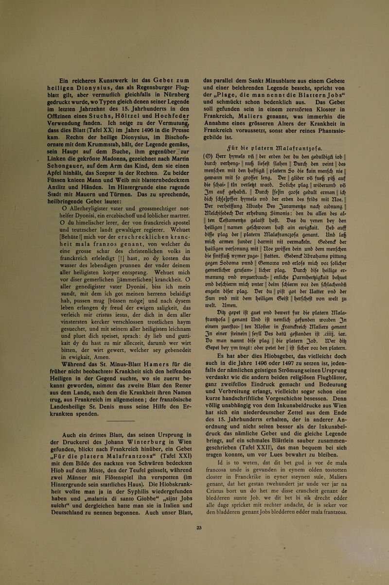 Ein reicheres Kunstwerk ist das Gebet zum heiligen Dionysius, das als Regensburger Flug¬ blatt gilt, aber vermutlich gleichfalls in Nürnberg gedruckt wurde, wo Typen gleich denen seiner Legende im letzten Jahrzehnt des 15. Jahrhunderts in den Offizinen eines Stuchs, Höltzel und Hochfeder •c-O Verwendung fanden. Ich neige zu der Vermutung, dass dies Blatt (Tafel XX) im Jahre 1496 in die Presse kam. Rechts der heilige Dionysius, im Bischofs¬ ornate mit dem Krummstab, hält, der Legende gemäss, sein Haupt auf dem Buche, ihm gegenüber : zur Linken die gekrönte Madonna, gezeichnet nach Martin Schongauer, auf dem Arm das Kind, dem sie einen Apfel hinhält, das Szepter in der Rechten. Zu beider Füssen knieen Mann und Weib mit blatternbedecktem Antlitz und Händen. Im Hintergründe eine ragende Stadt mit Mauern und Türmen. Das zu sprechende, heilbringende Gebet lautet: O Allerheyligister vater und grossmechtiger not- helfer Dyonisi, ein erczbischoff und löblicher martrer. O du himelischer lerer, der von franckreich apostel und teutzscher landt gewaltiger regierer. Wehuet [Behüte 1] mich vor der erschrecklichen kranc- heit mala franzos genant, von welcher du eine grosse schar des christenlichen volks in franckreich erleledigt [!] hast, zo dy kosten das wasser des lebendigen prunnen der vnder deinem aller heiligisten korper entsprang. Wehuet mich vor diser gemerlichen [jämmerlichen] kranckheit. O aller genedigister vater Dyonisi, biss ich mein sundt, mit dem ich got meinen herrenn belaidigt hab, pussen mug [büssen möge] und nach dysem leben erlangen dy freud der ewigen saligkeit, das verleich mir cristus iesus, der dich in dem aller vinstersten kercker verschlossen tröstlichen haym gesuechet, und mit seinem aller heiligisten leichnam und pluet dich speiset, sprach: dy lieb und gutti- kait dy du hast zu mir alleczeit, darumb wer wirt bitten, der wirt gewert, welcher sey gebenedeit in ewigkait, Amen. Während das St. Minus-Blatt Hamers für die früher nicht beobachtete Krankheit sich den helfenden Heiligen in der Gegend suchte, wo sie zuerst be¬ kannt geworden, nimmt das zweite Blatt den Retter aus dem Lande, nach dem die Krankheit ihren Namen trug, aus Frankreich im allgemeinen; der französische Landesheilige St. Denis muss seine Hilfe den Er¬ krankten spenden. Auch ein drittes Blatt, das seinen Ursprung in der Druckerei des Johann Winterburg in Wien gefunden, blickt nach Frankreich hinüber, ein Gebet „Für die platern Malafrantzosa“ (Tafel XXI) mit dem Bilde des nackten von Schwären bedeckten Hiob auf dem Miste, den der Teufel geisselt, während zwei Männer mit Flötenspiel ihn verspotten (im Hintergründe sein stattliches Haus). Die Hiobskrank¬ heit wollte man ja in der Syphilis wiedergefunden haben und „malattia di santo Giobbe“ „sijnt Jobs suicht“ und dergleichen hatte man sie in Italien und Deutschland zu nennen begonnen. Auch unser Blatt, das parallel dem Sankt Minusblatte aus einem Gebete und einer belehrenden Legende besteht, spricht von der „Plage, die man nennt die Blattern Jobs“ und schmückt schon bedenklich aus. Das Gebet soll gefunden sein in einem zerstörten Kloster in Frankreich, Maliers genannt, was immerhin die Annahme eines grösseren Alters der Krankheit in Frankreich voraussetzt, sonst aber reines Phantasie¬ gebilde ist. Me plotern ITCalafrantsofa. (©) f)etr fyymels t>n || ber erben 6er 6u 6en gebulbtgii tob || burcf; perfyeng* || nu§ liefeft flauen || Durcfy 6en peint || 6es menfcfyen mit 6en fjaftigii || platern So bie fain menfcfy nie || getpattn mit fo gtoffer leng. Der || gliöer pö fuefj pi§ auf 6ie fd)at* || tln perlest tuarö. Solidje plag || tptberumb pö 3m auf gemahn. || Durdj [fe]in gtofe gebult erman | i<^ bid? fcfj[e]pffer fyymels pnb ber erben bes fribs mit Hoe. j| Der perfyeiffung Ufoafye Des 3uramen^s nad? otbnung || XHeldjifebedj Der erfyebung Simonis: ben bu allen bes al= || ten Heftamentts gelaift fjaft. Das bu yenen bey ben ^eiligen || ttamen gefcfytpoten l?aft ain emigfait. £)eb auff biffe plag ber || platern IHalafrancsofa genant. Unb lafj mid? armen funber |j barmtt nit permafeln. (Bebend ber fyailigen perfonung mit || Hoe 3tpiffen bein unb bem menfcfyen bie ftntflu^ nymer 3uge= || ftatten. (Bebend Hbrafyams pittung gegen Soboma pnnb || (Bemotra pnb erlofs mid? pot folicfyer gemerlicfyer grufam* || lidjer plag. Durdj bife ^eilige er* manuttg pnb pn3uerbiucfy* || enlid?e parmfjer(ngfait beljuet pnb befdjterm mid? pnter || beim fdjierm pot ben fdjladjenbn engein bifer plag. Der bu || pift got ber Hattet pnb ber Sun pnb mit bem ^eiligen (Seift || fyerfd^eft pon melt 31t rnelt. Urnen. Dii? gepet ift guet pnb bernert für bie platern CTiala* fran^ofa || genant Unb ift nemlid? gefunben tpotben 3n einem 3uerftoz= || ten Klofter in ^randreid? IHaliers genant 3n einer fteinein || feyll Des batü geftanben ift .ciiij. iar. Do man nannt bife plag || bie platern 3°k- tDer bi^ (Bepet bey ym tregt: ober petet ber || ift fielet poz ben platern. Es hat aber dies Hiobsgebet, das vielleicht doch auch in die Jahre 1496 oder 1497 zu setzen ist, jeden¬ falls der nämlichen geistigen Strömungseinen Ursprung verdankt wie die andern beiden religiösen Flugblätter, ganz zweifellos Eindruck gemacht und Bedeutung und Verbreitung erlangt, vielleicht sogar schon eine kurze handschriftliche Vorgeschichte besessen. Denn völlig unabhängig von dem Inkunabeldrucke aus Wien hat sich ein niederdeutscher Zettel aus dem Ende des 15. Jahrhunderts erhalten, der in anderer An¬ ordnung und nicht selten besser als der Inkunabel¬ druck das nämliche Gebet und die gleiche Legende bringt, auf ein schmales Blättlein sauber zusammen¬ geschrieben (Tafel XXII), das man bequem bei sich tragen konnte, um vor Lues bewahrt zu bleiben. Id is to weten, dat dit bet gud is vor de mala francosa unde is gevunden in eynem olden tostotten closter in Franckrike in eyner steynen sule, Maliers genant, dat het gestan twehundert jar unde ver jar na Cristus bort un do het me disse crancheit genant de bledderen sunte Job. we dit bet bi sik drecht edder alle dage spricket mit rechter andacht, de is seker vor den bladderen genant Jobs bledderen edder mala frantzosa.