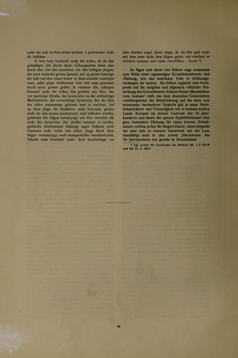 unde me scal to dem ersten spreken v paternoster unde dit bedeken: O leve here hymmels unde der erden, de du den geduldigen Job dorch dyne vorhengenisse letest slan dorch den vint der mynschen mit den heftigen plagen, dat neyn mynsche gewan [jemals] mit so groter lemynge der lede van den voten wente to dem schetele vorseriget wart, sulke plage wedderume hest van ome genomen dorch syner groten gedult, ik vormane dik, schepper himmels unde der erden, des geloftes mit Noe, des vor esschinge Abrahe, des iuramentes na der ordineringe Melchizedech, der erwachtinge Symeonis, den du allen des olden testamentes geleistet hest in ewicheit, hef up disse plaga der bladderen mala franczosa genant unde lat mik armen Sünderinnen nich beflecket werden, gedencke der hilgen vorsonynge mit Noe twischen dik unde den mynschen, den sintflot nummer to senden, gedencke Abrahammes biddinge iegen Sodoma unde Gomorra unde vorlat mik sulker plaga dorch disse hilgen vormanynge unde unutsprekelike barmherticheit, behode unde beschütte under dyne beschuttinge vor dem slanden engel disser plage, de du bist god vader mit dem sone unde dem hilgen geiste van ewicheit to ewicheit iummer mer unde ewichliken. Amen.*) So fügen sich diese vier Blätter enge zusammen zum Bilde einer eigenartigen Krankheitsabwehr und -Heilung, wie das bedrückte Volk in Erlösungs¬ verlangen sie suchte. Sie liefern zugleich eine Stich¬ probe auf die religiöse und allgemein völkliche Ein¬ wirkung des Gotteslästerer-Ediktes Kaiser Maximilians vom Sommer 1495, das dem deutschen Geistesleben vorübergehend die Blickrichtung auf die eben zum erstenmale beobachtete Syphilis gab in einer Nach¬ drücklichkeit und Vielseitigkeit wie in keinem andern Lande Europas im letzten Lustrum des 15. Jahr¬ hunderts und damit der ganzen Syphilisliteratur eine ganz besondere Färbung für einen kurzen Zeitab¬ schnitt verlieh, ja fast für längere Dauer; denn nirgends hat man sich so intensiv literarisch mit der Lues beschäftigt auch in den ersten Jahrzehnten des 16. Jahrhunderts wie gerade in Deutschland. *) Vgl. Archiv für Geschichte der Medizin Bd. I, S. 374 ff. und Bd. III, S. 350 f.