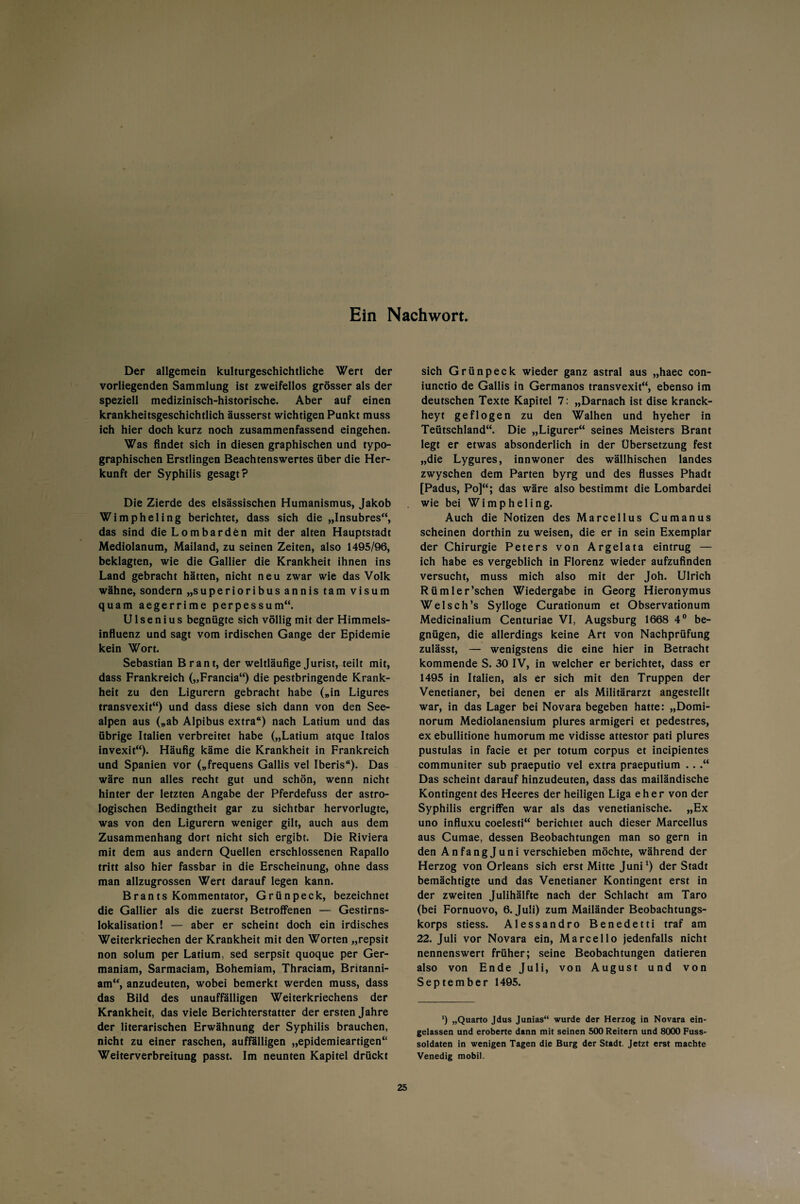 Ein Nachwort. Der allgemein kulturgeschichtliche Wert der vorliegenden Sammlung ist zweifellos grösser als der speziell medizinisch-historische. Aber auf einen krankheitsgeschichtlich äusserst wichtigen Punkt muss ich hier doch kurz noch zusammenfassend eingehen. Was findet sich in diesen graphischen und typo¬ graphischen Erstlingen Beachtenswertes über die Her¬ kunft der Syphilis gesagt? Die Zierde des elsässischen Humanismus, Jakob Wimpheling berichtet, dass sich die „Insubres“, das sind die Lombarden mit der alten Hauptstadt Mediolanum, Mailand, zu seinen Zeiten, also 1495/96, beklagten, wie die Gallier die Krankheit ihnen ins Land gebracht hätten, nicht neu zwar wie das Volk wähne, sondern „superioribusannis tarn Visum quam aegerrime perpessum“. U1 se n i u s begnügte sich völlig mit der Himmels¬ influenz und sagt vom irdischen Gange der Epidemie kein Wort. Sebastian Brant, der weitläufige Jurist, teilt mit, dass Frankreich („Francia“) die pestbringende Krank¬ heit zu den Ligurern gebracht habe („in Ligures transvexit“) und dass diese sich dann von den See¬ alpen aus („ab Alpibus extra“) nach Latium und das übrige Italien verbreitet habe („Latium atque Italos invexit“). Häufig käme die Krankheit in Frankreich und Spanien vor („frequens Gallis vel Iberis“). Das wäre nun alles recht gut und schön, wenn nicht hinter der letzten Angabe der Pferdefuss der astro¬ logischen Bedingtheit gar zu sichtbar hervorlugte, was von den Ligurern weniger gilt, auch aus dem Zusammenhang dort nicht sich ergibt. Die Riviera mit dem aus andern Quellen erschlossenen Rapallo tritt also hier fassbar in die Erscheinung, ohne dass man allzugrossen Wert darauf legen kann. Brants Kommentator, Grünpeck, bezeichnet die Gallier als die zuerst Betroffenen — Gestirns¬ lokalisation! — aber er scheint doch ein irdisches Weiterkriechen der Krankheit mit den Worten „repsit non solum per Latium, sed serpsit quoque per Ger- maniam, Sarmaciam, Bohemiam, Thraciam, Britanni- am“, anzudeuten, wobei bemerkt werden muss, dass das Bild des unauffälligen Weiterkriechens der Krankheit, das viele Berichterstatter der ersten Jahre der literarischen Erwähnung der Syphilis brauchen, nicht zu einer raschen, auffälligen „epidemieartigen“ Weiterverbreitung passt. Im neunten Kapitel drückt sich Grünpeck wieder ganz astral aus „haec con- iunctio de Gallis in Germanos transvexit“, ebenso im deutschen Texte Kapitel 7: „Darnach ist dise kranck- heyt geflogen zu den Walhen und hyeher in Teütschland“. Die „Ligurer“ seines Meisters Brant legt er etwas absonderlich in der Übersetzung fest „die Lygures, innwoner des wällhischen landes zwyschen dem Parten byrg und des flusses Phadt [Padus, Po]“; das wäre also bestimmt die Lombardei wie bei Wimpheling. Auch die Notizen des Marcellus Cumanus scheinen dorthin zu weisen, die er in sein Exemplar der Chirurgie Peters von Argelata eintrug — ich habe es vergeblich in Florenz wieder aufzufinden versucht, muss mich also mit der Joh. Ulrich Rümler’schen Wiedergabe in Georg Hieronymus Welsch’s Sylloge Curationum et Observationum Medicinalium Centuriae VI, Augsburg 1668 4° be¬ gnügen, die allerdings keine Art von Nachprüfung zulässt, — wenigstens die eine hier in Betracht kommende S. 30 IV, in welcher er berichtet, dass er 1495 in Italien, als er sich mit den Truppen der Venetianer, bei denen er als Militärarzt angestellt war, in das Lager bei Novara begeben hatte: „Domi¬ norum Mediolanensium plures armigeri et pedestres, ex ebullitione humorum me vidisse attestor pati plures pustulas in facie et per totum corpus et incipientes communiter sub praeputio vel extra praeputium . . .“ Das scheint darauf hinzudeuten, dass das mailändische Kontingent des Heeres der heiligen Liga eher von der Syphilis ergriffen war als das venetianische. „Ex uno influxu coelesti“ berichtet auch dieser Marcellus aus Cumae, dessen Beobachtungen man so gern in den Anfangjuni verschieben möchte, während der Herzog von Orleans sich erst Mitte Juni1) der Stadt bemächtigte und das Venetianer Kontingent erst in der zweiten Julihälfte nach der Schlacht am Taro (bei Fornuovo, 6. Juli) zum Mailänder Beobachtungs¬ korps stiess. Alessandro Benedetti traf am 22. Juli vor Novara ein, Marcello jedenfalls nicht nennenswert früher; seine Beobachtungen datieren also von Ende Juli, von August und von September 1495. *) „Quarto Jdus Junias“ wurde der Herzog in Novara ein¬ gelassen und eroberte dann mit seinen 500 Reitern und 8000 Fuss- soldaten in wenigen Tagen die Burg der Stadt. Jetzt erst machte Venedig mobil.