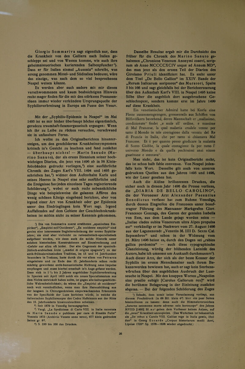 Giorgio Sommariva sagt eigentlich nur, dass die Krankheit von den Galliern nach Italien ge¬ schleppt sei und von Westen komme, wie auch ihre geheimnistuerischen kurierenden Salbenpfuscher1). Dass er für Italien einmal „Ausonia“ schreibt, was streng genommen Mittel- und Süditalien bedeutet, wäre das einzige, was nach dem so viel besprochenen Neapel weisen könnte. Es werden aber auch andere mit mir diesen verschwommenen und kaum beabsichtigten Hinweis recht mager finden für die mit den stärksten Posaunen¬ tönen immer wieder verkündete Ursprungsquelle der Syphilisverbreitung in Europa am Fusse des Vesuv. Mit der „Syphilis-Epidemie in Neapel“ im Mai 1495 ist es mir bisher überhaupt höchst eigentümlich, geradezu traumhaft-fatamorganatisch ergangen: Wenn ich ihr zu Leibe zu rücken versuchte, verschwand sie in unfassbare Ferne. Ich wollte zu den Originalberichten hinunter¬ steigen, um den geschilderten Krankheitssymptomen kritisch in’s Gesicht zu leuchten und fand zunächst — überhaupt nichts! — Marin Sanudo (Ma¬ rino Sanuto), der als erstes Biennium seiner hoch¬ wichtigen Diarien, die jetzt von 1496 ab in 58 Klein¬ foliobänden gedruckt vorliegen,2) eine ausführliche Chronik des Zuges Karl’s VIII. 1494 und 1495 ge¬ schrieben hat,3) widmet dem Aufenthalte Karls und seines Heeres in Neapel eine sehr ausführliche und die Ereignisse fast jeden einzelnen Tages registrierende Schilderung4), wobei er auch recht nebensächliche Dinge wie beispielsweise die galanten Affären des wenig schönen Königs eingehend berichtet, aber von irgend einer Art von Krankheit oder gar Epidemie unter den Eindringlingen kein Wort sagt. Irgend Auffallendes auf dem Gebiete der Geschlechtskrank¬ heiten ist mithin nicht zu seiner Kenntnis gekommen. ') Die von Sommariva zuerst erwähnten „spanischen Em¬ piriker“, „Empirici nell’Occidente“, „Ex occidente empirici“ sind gewiss eine interessante Begleiterscheinung der ersten Syphilis¬ jahre; sie sind aber vielleicht zu rationalistisch-spezialistisch aufgefasst worden, wie denn auch die solide Historik unter solchen historischen Konstruktionen auf Einzelrechnung und -Gefahr nur allzu oft leidet. Der alte Gegensatz der spanisch- jüdisch-arabischen Ärzte („medici di origine spagnola“) zu der antik-frühsalernitanischen Tradition, im 13. und 14. Jahrhundert besonders in Toskana, hatte durch die vor allem von Petrarca eingeleitete und zu Ende des 15. Jahrhunderts schon recht mächtig gewordene antik-humanistische Richtung neue Impulse empfangen und muss hierbei ernsthaft in’s Auge gefasst werden. Dass sich in 1 Vs bis 2 Jahren angeblicher Syphilisverbreitung in Spanien seit April 1483 solch ein neues Spezialistentum aus dem Nichts entwickelt haben sollte, ist gegen alle kulturgeschicht¬ liche Wahrscheinlichkeit; da wären die „Empirici ab occidente“ noch weit verständlicher, wenn man ihre Herausbildung aus der langsam in Chirurgenkreisen emporwachsenden Erkenntnis von der Spezifizität der Lues herleiten würde, in welche die italienischen Syphilisrezepte des Codex Hafniensis aus der Mitte des 15. Jahrhunderts hineinzuleuchten scheinen. 2) Seit 1879 in Venedig herausgegeben. *) Vergl. „La Spedizione di Carlo VIII. in Italia racontata da Marin Sanudo e publicata per cura di Rinaldo Fulin“ Venezia 1873 (Archivio Veneto anno terzo), 677 klein gedruckte Seiten gr. 8°. 4) S. 230 bis 356 des Druckes. Dasselbe Resultat ergab mir die Durchsicht des früher für die Chronik des Marino Sanuto ge¬ haltenen „Chronicon Venetum Anonymi coaevi, scrip¬ tum ab Anno MCCCCXCIV usque ad Annum MD“, das man jetzt als den ersten Teil der Diarien des Girolamo Priuli identifiziert hat. Es steht unter dem Titel „De Bello Gallico“ im XXIV. Bande der „Rerum Italicarum soriptores“ des Muratori, Spalte 5 bis 166 und sagt gleichfalls bei der Berichterstattung über den Aufenthalt Karl’s VIII. in Neapel 1495 keine Silbe über die angeblich dort ausgebrochene Ge¬ schlechtspest, sondern kommt erst im Jahre 1499 auf diese Krankheit. Ein venetianischer Admiral hatte bei Korfu eine Flotte zusammengezogen, grossenteils aus Schiffen von Hilfsvölkern bestehend, deren Mannschaft er „malissimo, condizionate“ findet ,,e male all’ ordine, e massime di Mal Franzese, la quäl malattia crudele venne per tutto il Mondo in tale contagione dalla venuta del Re di Francia in Italia, che per tutto si chiamava Mal Francese. Et b per quanto posso giudicare la malattia di Santo Giobbe, la quäle contagione fu per tutto P universo Mondo e da quella pochissimi anzi niuno guarivane e stentava“. Man sieht, das ist kein Originalbericht mehr, das ist schon halb fable convenue. Von Neapel jeden¬ falls kein Wort. Dasselbe gilt auch von unseren gedruckten Quellen aus den Jahren 1495 und 1496, wie der Leser gesehen hat. Auch die Aldine brillantesten Druckes, die sicher noch in diesem Jahr 1496 die Presse verliess, die „DIARIA DE BELLO CAROLINO“, die der Veroneser Arzt Alexander Paeantius Benedictus verfasst hat zum Ruhme Venedigs, durch dessen Eingreifen die Franzosen unter beauf¬ tragter Führung des Mantuaner Markgrafen Giov. Francesco Gonzaga, des Gatten der genialen Isabella von Este, aus dem Lande gejagt worden seien — „Italiae clades subita Venetorum ultra Alpes propulsa est“ verkündigt er im Nachwort vom 27. August 1496 aus der Lagunenstadt „Venetiis M. IIII D. Sexto Cal. Septembres“ und schon in der Widmung vom 21. März 1496 heisst es, durch den Dogen sei „rabies gallica perdomita“ — auch diese typographische Glanzleistung, würdig der blühenden Latinität des Autors, habe ich umsonst um Auskunft durchmustert1). Auch dieser Arzt, der sich als der beste Kenner der Syphilis im ersten Menschenalter nach ihrem Be¬ kanntwerden bewiesen hat, auch er sagt kein Sterbens¬ wörtchen über den angeblichen Ausbruch der Lust¬ seuche in Neapel. Mit den knappen Worten „Neapolim sine praelio subigit [Carolus Gallorum rex]“ wird die berühmte Belagerung in der Einleitung zunächst abgetan. — Bei der folgenden Schilderung des Zuges ') Schade, dass somit keine Veranlassung vorliegt, aus diesem Prachtdruck (in 68 Bll. klein 4°) hier ein paar Seiten faksimilieren zu lassen: denn auch die Himmelsvorzeichen „Saturno oeconomo marte adverso sole horoscopo“ des Jahres MVIID [1493] Bl. äs1- geben dem Verfasser keinen Anlass, auf die „neue“ Krankheit anzuspielen. (Das Werkchen ist bekanntlich als „De rebus a Carolo VIII. Galliae rege in Italia gestis, libri duo“ in Georg Eccards „Corpus historiarum medii Aevi, Lipsiae 1723“ Sp. 1578—1638 wieder abgedruckt.)
