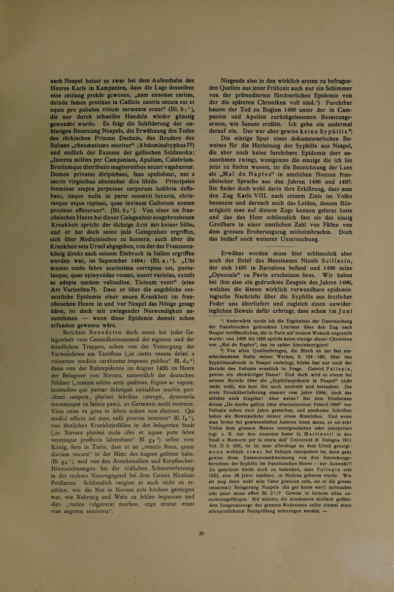 nach Neapel heisst es zwar bei dem Aufenthalte des Heeres Karls in Kampanien, dass die Lage desselben eine zeitlang prekär gewesen, „nam annonae caritas, deinde fames protinus in Gallicis castris secuta est et equis pro pabulos vitium sarmenta erant“ (Bl. biv), die nur durch schnelles Handeln wieder günstig gewendet wurde. Es folgt die Schilderung der un¬ blutigen Besetzung Neapels, die Erwähnung des Todes des türkischen Prinzen Dschem, des Bruders des Sultans „rheumatismo moritur“ (Abdominaltyphus??) und endlich der Exzesse der gallischen Soldateska: „Interea milites per Campaniam, Apuliam, Calabriam. Brutiumque distributis magistratibus securi vagabantur. Domos privatas diripiebant, fana spoliabant, nec a sacris virginibus abstinebat dira libido. Principales foeminae stupra perpessae corporum ludibria defle- bant, itaque nulla in parte cessavit luxuria, ebrie- tasque atque rapinae, quae invisum Gallorum nomen protinus effecerunt“. [Bl. b2v]. Von einer im fran¬ zösischen Heere bei dieser Gelegenheit ausgebrochenen Krankheit spricht der tüchtige Arzt mit keiner Silbe, und er hat doch sonst jede Gelegenheit ergriffen, sich über Medizinisches zu äussern, auch über die Krankheit sein Urteil abgegeben, von der der Franzosen¬ könig direkt nach seinem Einbruch in Italien ergriffen worden war, im September 1494: (Bl. a7v). „Ubi mutato coelo febre acutissima correptus est, pustu- lasque, quas epinyctidas vocant, nostri variolas, extulit ac adepta tandem valitudine, Ticinum venit“ (eine Art Varizellen?). Dass er über die angebliche ent¬ setzliche Epidemie einer neuen Krankheit im fran¬ zösischen Heere in und vor Neapel das Nötige gesagt hätte, ist doch mit zwingender Notwendigkeit an¬ zunehmen — wenn diese Epidemie damals schon erfunden gewesen wäre. Berichtet Benedetto doch sonst bei jeder Ge¬ legenheit vom Gesundheitszustand der eigenen und der feindlichen Truppen, schon von der Versorgung der Verwundeten am Tarofluss („in castra veneta delati a vulnerum medicis curabantur impensa publica“ Bl. d3 v) dann von der Ruhrepidemie im August 1495 im Heere der Belagerer von Novara, namentlich der deutschen Söldner („mutata subito aeris qualitate, frigore ac vapore, lassitudine que pariter defatigati exitialibus morbis peri- clitari coepere, plurimi febribus correpti, dysenteria tenasmoque ex latinis pauci, ex Germanis multi interiere. Vino enim ea gens in febris ardore non abstinet. Qui medici officio usi sunt, nulli prorsus interiere“ Bl. f8 v), von ähnlichen Krankheitsfällen in der belagerten Stadt („in Novara plurimi malo cibo et aquae potu febre ventrisque profluvie laborabant“ Bl. g2 v) selbst vom König, fern in Turin, dass er an „ventris fluxu, quam diariam vocant“ in der Mitte des August gelitten habe. (Bl. g2 v), und von den Ärztekonsilien und Kurpfuscher- Hinzuziehnungen bei der tödlichen Schussverletzung in der rechten Nierengegend bei dem Comes Nicolaus Petilianus. Schliesslich vergisst er auch nicht zu er¬ zählen, wie die Not in Novara aufs höchste gestiegen war, wie Nahrung und Wein zu fehlen begannen und dies „varios vulgaverat morbos, ergo stratae erant viae aegrotis semivivis“. Nirgends also in den wirklich ersten zu befragen¬ den Quellen aus jener Frühzeit auch nur ein Schimmer von der prätendierten fürchterlichen Epidemie von der die späteren Chroniken voll sind.1) Furchtbar hauste der Tod zu Beginn 1496 unter der in Cam- panien und Apulien zurückgelassenen Besatzungs¬ armee, wie Sanuto erzählt. Ich gehe ein andermal darauf ein. Das war aber gewiss keine Syphilis.*) Die einzige Spur eines dokumentarischen Be¬ weises für die Herleitung der Syphilis aus Neapel, die aber noch keine furchtbare Epidemie dort an¬ zunehmen zwingt, wenigstens die einzige die ich bis jetzt zu finden wusste, ist die Bezeichnung der Lues als „Mal de Naples“ in amtlichen Notizen fran¬ zösischer Sprache aus den Jahren 1496 und 1497. Sie findet doch wohl darin ihre Erklärung, dass man den Zug Karls VIII. nach seinem Ziele im Volke benannte und darnach auch das Leiden, dessen Bös¬ artigkeit man auf diesem Zuge kennen gelernt hatte und das das Heer schliesslich fast als das einzig Greifbare in einer stattlichen Zahl von Fällen von dem grossen Eroberungszug mitheimbrachte. Doch das bedarf noch weiterer Untersuchung. Erwähnt werden muss hier schliesslich aber noch der Brief des Messinesen Nicolö Scillae io, der sich 1495 in Barcelona befand und 1496 seine „Opuscula“ zu Pavia erscheinen Hess. Wir haben bei ihm also ein gedrucktes Zeugnis des Jahres 1496, welches die älteste wirklich verwendbare epidemio¬ logische Nachricht über die Syphilis aus ärztlicher Feder uns überliefert und zugleich einen unwider¬ leglichen Beweis dafür erbringt, dass schon im Juni ‘) Anderwärts werde ich die Ergebnisse der Untersuchung der französischen gedruckten Literatur über den Zug nach Neapel veröffentlichen, die in Paris auf meinen Wunsch angestellt wurde: von 1495 bis 1505 spricht keine einzige dieser Chroniken von „Mal de Naples“, das ist später hineinkorrigiert! 2) Von allen Quellenbelegen, die Bloch an der fast ent¬ scheidendsten Stelle seines Werkes, S. 154—160, über den Syphilisausbruch in Neapel vorbringt, bliebe fast nur noch der Bericht des Fallopia ernstlich in Frage. Gabriel Fallopia, gewiss ein ehrwürdiger Name! Und doch wird es einem bei seinem Bericht über die „Syphilisepidemie in Neapel“ nicht recht wohl, wie man ihn auch umdreht und betrachtet. Die erste Drucküberlieferung stammt vom Jahre 1564; doch das möchte noch hingehn! Aber weiter! Bei dem Erscheinen dieses „De morbo gallico über absolutissimus Patavii 1564“ war Fallopia schon zwei Jahre gestorben, und posthume Schriften haben als Beweisstücke immer etwas Missliches. Und wenn man ferner bei gewissenhaften Autoren lesen muss, es sei sehr Vieles dem grossen Manne untergeschoben oder interpoliert (vgl. z. B. nur den neuesten Autor G. Martinotti in den Studi e Memorie per la storia dell’ Universitä di Bologna 1911 Vol. II S. 103), so ist man allerdings zu dem Urteil geneigt: wenn wirklich etwas bei Fallopia interpoliert ist, dann ganz gewiss diese Zusammenschweissung von drei Entstehungs¬ berichten der Syphilis im französischen Heere — zur Auswahl!! Zu guterletzt bleibt noch zu bedenken, dass Fallopia erst 1523, also 28 Jahre nachher, zu Modena geboren wurde. Wie alt mag denn wohl sein Vater gewesen sein, als er die grosse (maxima!) Belagerung Neapels (die gar keine war!) mitmachte (ubi pater meus affuit Bl. 2r)? Gewiss in keinem allzu zu¬ rechnungsfähigen. Mir scheint, die mindestens dreifach gefähr¬ dete Zeugenaussage des grossen Modenesen sollte einmal einer allerpeinlichsten Nachprüfung unterzogen werden. —