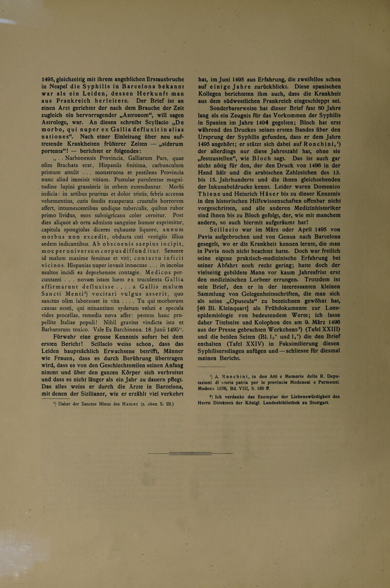 in Neapel die Syphilis in Barcelona bekannt war als ein Leiden, dessen Herkunft man aus Frankreich herleitete. Der Brief ist an einen Arzt gerichtet der nach dem Brauche der Zeit zugleich ein hervorragender „Astronom“, will sagen Astrologe, war. An diesen schreibt Scyllacio „De morbo, qui nuper ex Gallia defluxit in alias nationes“. Nach einer Einleitung über neu auf¬ tretende Krankheiten früherer Zeiten — „siderum portenta“! — berichtet er folgendes: „ . . Narbonensis Provincia, Galliarum Pars, quae olim Brachata erat, Hispaniis finitima, carbunculum primum attulit . . . monstruosa et pestilens Provincia nunc aliud immisit vitium. Pustulae purulentae magni- tudine lupini grassioris in orbem extenduntur. Morbi indicia: in artibus pruritus et dolor tristis, febris accensa vehementius, cutis foedis exasperata crustulis horrorem affert, intumescentibus undique tuberculis, quibus rubor primo lividus, mox subnigricans color cernitur. Post dies aliquot ab ortu admixto sanguine humor exprimitur, capitula spongiolas diceres exhausto liquore, annum morbus non excedit, obducta cuti vestigiis illius sedem indicantibus. Ab obscoenis saepius incipit, moxperuniversumcorpusdiffunditur. Sensere id malum maxime feminae et viri; contactu inficit vicinos. Hispanias nuper invasit innocuas ... in incolas multos incidi ea deprehensos contagie. Me di cos per- cuntanti . . . novam istam luem ex truculenta Gallia affirmarunt defluxisse . . . . a Gallis malum Sancti Menti1 1) vocitari vulgus asserit, quo sanctus olim laborasset in vita .... Tu qui morborum causas nosti, qui minantium syderum veluti e specula vides procellas, remedia nova affer: pestem hanc pro- pellite Italiae populi! Nihil gravius vindicta ista et Barbarorum toxico. Vale Ex Barchinona. 18. Junii 1495“. Fürwahr eine grosse Kenntnis sofort bei dem ersten Bericht! Scillacio weiss schon, dass das Leiden hauptsächlich Erwachsene betrifft, Männer wie Frauen, dass es durch Berührung übertragen wird, dass es von den Geschlechtsteilen seinen Anfang nimmt und über den ganzen Körper sich verbreitet und dass es nicht länger als ein Jahr zu dauern pflegt. Das alles weiss er durch die Ärzte in Barcelona, mit denen der Sizilianer, wie er erzählt viel verkehrt l) Daher der Sanctus Minus des Ham er (s. oben S. 22.) auf einige Jahre zurückblickt. Diese spanischen Kollegen berichteten ihm auch, dass die Krankheit aus dem südwestlichen Frankreich eingeschleppt sei. Sonderbarerweise hat dieser Brief fast 80 Jahre lang als ein Zeugnis für das Vorkommen der Syphilis in Spanien im Jahre 1494 gegolten; Bloch hat erst während des Druckes seines ersten Bandes über den Ursprung der Syphilis gefunden, dass er dem Jahre 1495 angehört; er stützt sich dabei auf Ronchini,1) der allerdings nur diese Jahreszahl hat, ohne sie „festzustellen“, wie Bloch sagt. Das ist auch gar nicht nötig für den, der den Druck von 1496 in der Hand hält und die arabischen Zahlzeichen des 13. bis 15. Jahrhunderts und die ihnen gleichsehenden der Inkunabeldrucke kennt. Leider waren Domenico Thiene und Heinrich Häser bis zu dieser Kenntnis in den historischen Hilfswissenschaften offenbar nicht vorgeschritten, und alle anderen Medizinhistoriker sind ihnen bis zu Bloch gefolgt, der, wie mit manchem andern, so auch hiermit aufgeräumt hat! Scillacio war im März oder April 1495 von Pavia aufgebrochen und von Genua nach Barcelona gesegelt, wo er die Krankheit kennen lernte, die man in Pavia noch nicht beachtet hatte. Doch war freilich seine eigene praktisch-medizinische Erfahrung bei seiner Abfahrt noch recht gering; hatte doch der vielseitig gebildete Mann vor kaum Jahresfrist erst den medizinischen Lorbeer errungen. Trotzdem ist sein Brief, den er in der interessanten kleinen Sammlung von Gelegenheitsschriften, die man sich als seine „Opuscula“ zu bezeichnen gewöhnt hat, [46 Bl. Kleinquart] als Frühdokumente zur Lues¬ epidemiologie von bedeutendem Werte; ich lasse daher Titelseite und Kolophon des am 9. März 1496 aus der Presse gebrachten Werkchens2) (Tafel XXIII) und die beiden Seiten (Bl. 13V und 14V) die den Brief enthalten (Tafel XXIV) in Faksimilierung diesen Syphiliserstlingen anfügen und — schliesse für diesmal meinen Bericht. 1) A. Ronchini, in den Atti e Memorie delle R. Depu- tazioni di storia patria per le provincie Modenesi e Parmensi. Modena 1876, Bd. VIII, S. 185 ff. 2) Ich verdanke das Exemplar der Liebenswürdigkeit des Herrn Direktors der Königl. Landesbibliothek zu Stuttgart.