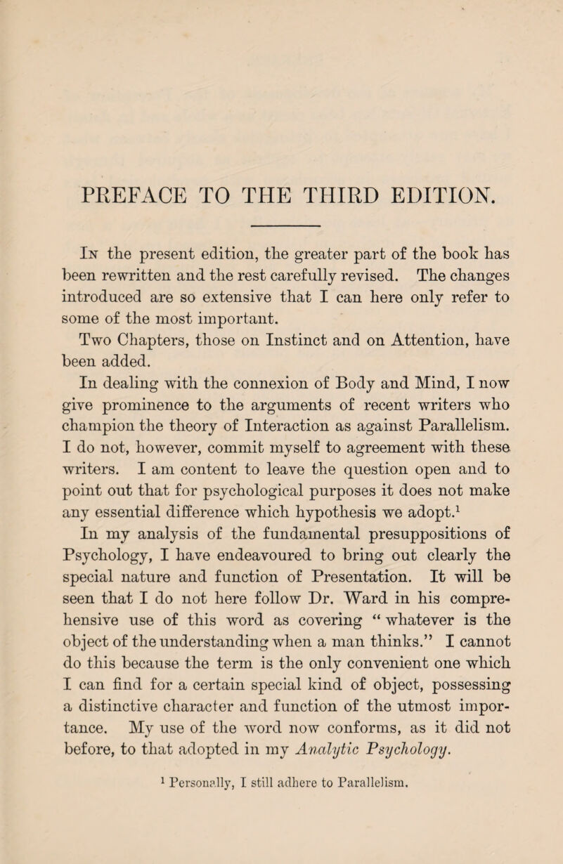 PREFACE TO THE THIRD EDITION. In the present edition, the greater part of the book has been rewritten and the rest carefully revised. The changes introduced are so extensive that I can here only refer to some of the most important. Two Chapters, those on Instinct and on Attention, have been added. In dealing with the connexion of Body and Mind, I now give prominence to the arguments of recent writers who champion the theory of Interaction as against Parallelism. I do not, however, commit myself to agreement with these writers. I am content to leave the question open and to point out that for psychological purposes it does not make any essential difference which hypothesis we adopt.1 In my analysis of the fundamental presuppositions of Psychology, I have endeavoured to bring out clearly the special nature and function of Presentation. It will be seen that I do not here follow Dr. Ward in his compre¬ hensive use of this word as covering “ whatever is the object of the understanding when a man thinks.” I cannot do this because the term is the only convenient one which I can find for a certain special kind of object, possessing a distinctive character and function of the utmost impor¬ tance. My use of the word now conforms, as it did not before, to that adopted in my Analytic Psychology. 1 Personally, I still adhere to Parallelism.