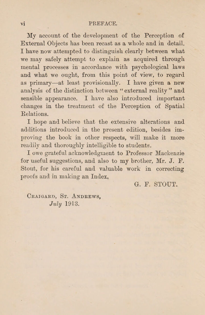PREFACE. My account of the development of the Perception of External Objects has been recast as a whole and in detail. I have now attempted to distinguish clearly between what we may safely attempt to explain as acquired through mental processes in accordance with psychological laws and what we ought, from this point of view, to regard as primary—at least provisionally. I have given a new analysis of the distinction between “ external reality ” and sensible appearance. I have also introduced important changes in the treatment of the Perception of Spatial Pelations. I hope and believe that the extensive alterations and additions introduced in the present edition, besides im¬ proving the book in other respects, will make it more readily and thoroughly intelligible to students. I owe grateful acknowledgment to Professor Mackenzie for useful suggestions, and also to my brother, Mr. J. P. Stout, for his careful and valuable work in correcting proofs and. in making an Index. Craigard, St. Andrews, July 1913. Gr. F. STOUT.