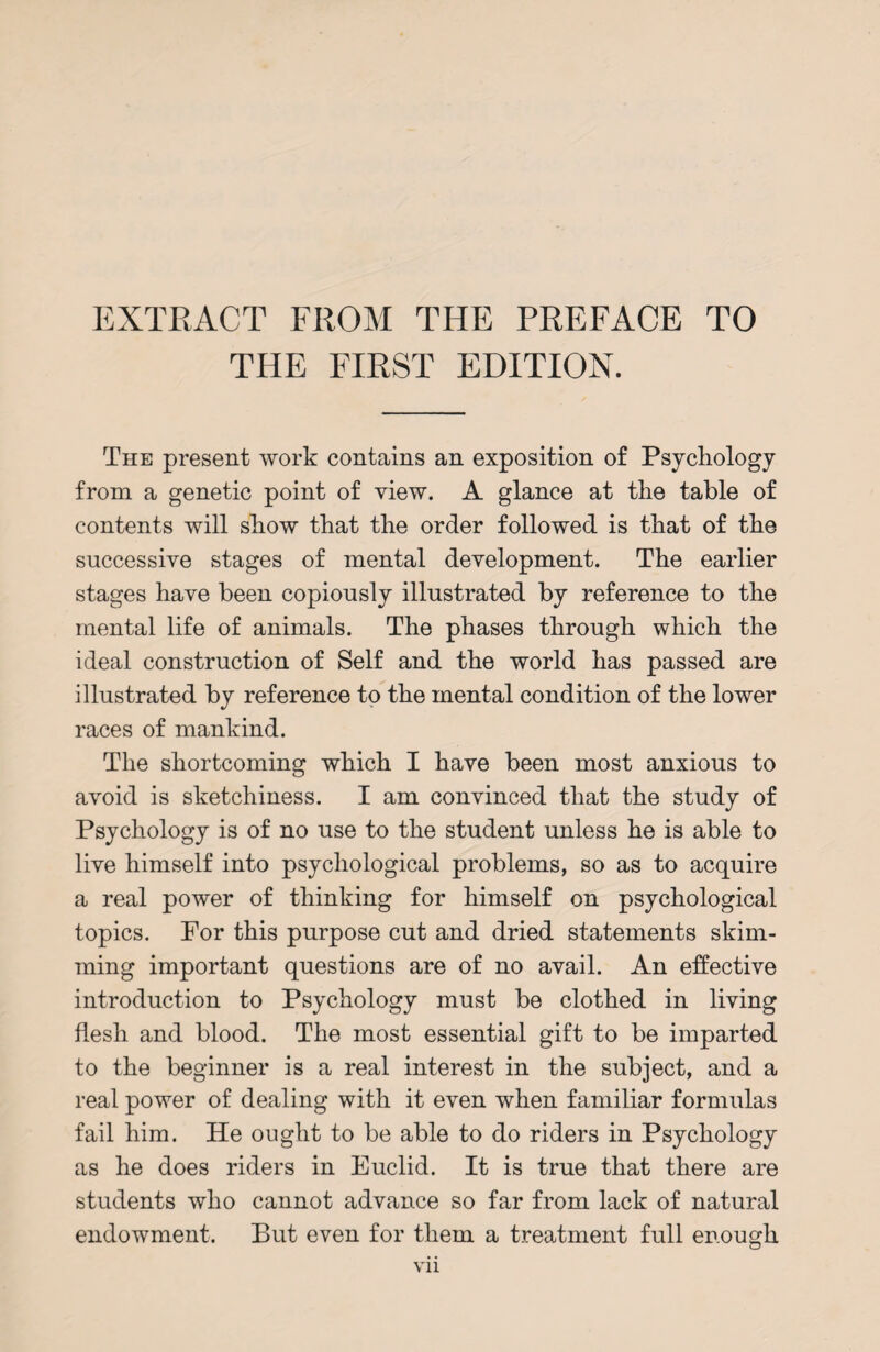 EXTRACT FROM THE PREFACE TO THE FIRST EDITION. The present work contains an exposition of Psychology from a genetic point of view. A glance at the table of contents will show that the order followed is that of the successive stages of mental development. The earlier stages have been copiously illustrated by reference to the mental life of animals. The phases through which the ideal construction of Self and the world has passed are illustrated by reference to the mental condition of the lower races of mankind. The shortcoming which I have been most anxious to avoid is sketchiness. I am convinced that the study of Psychology is of no use to the student unless he is able to live himself into psychological problems, so as to acquire a real power of thinking for himself on psychological topics. For this purpose cut and dried statements skim¬ ming important questions are of no avail. An effective introduction to Psychology must be clothed in living flesh and blood. The most essential gift to be imparted to the beginner is a real interest in the subject, and a real power of dealing with it even when familiar formulas fail him. He ought to be able to do riders in Psychology as he does riders in Euclid. It is true that there are students who cannot advance so far from lack of natural endowment. But even for them a treatment full enough Vll