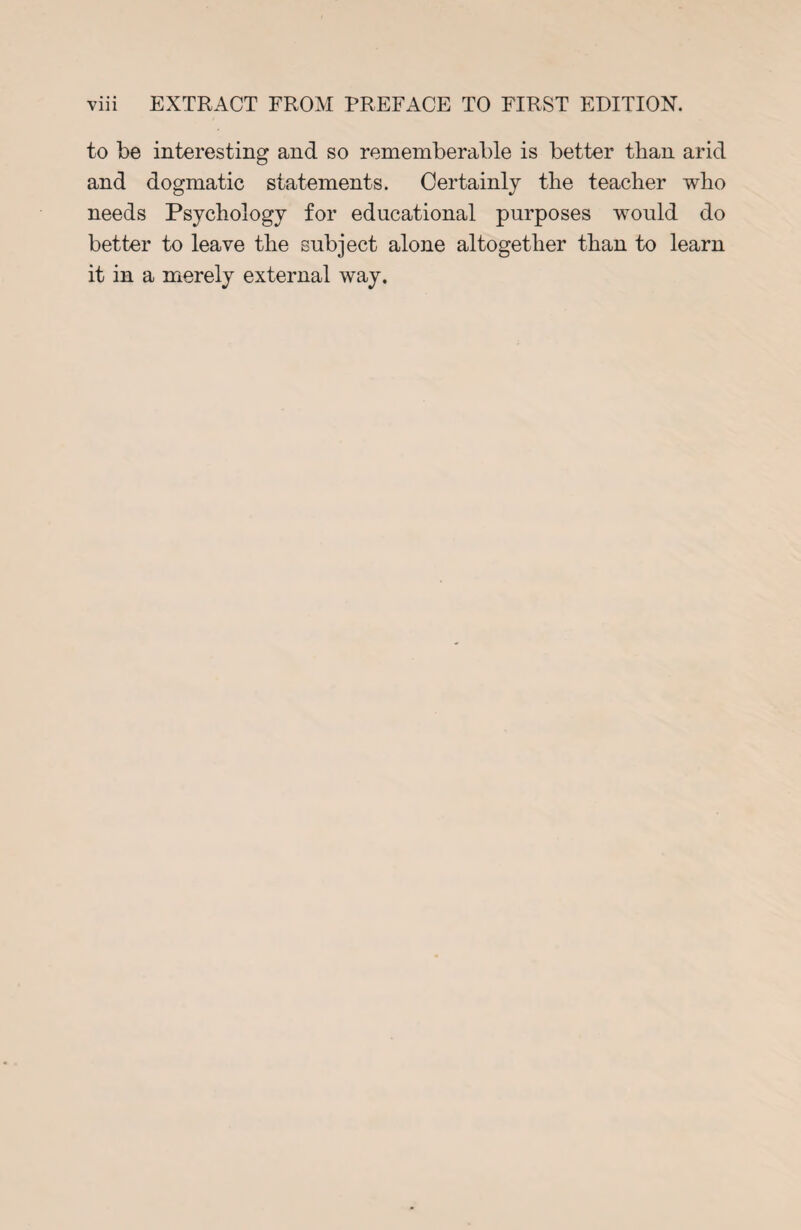 to be interesting and so rememberable is better than arid and dogmatic statements. Certainly the teacher who needs Psychology for educational purposes would do better to leave the subject alone altogether than to learn it in a merely external way.
