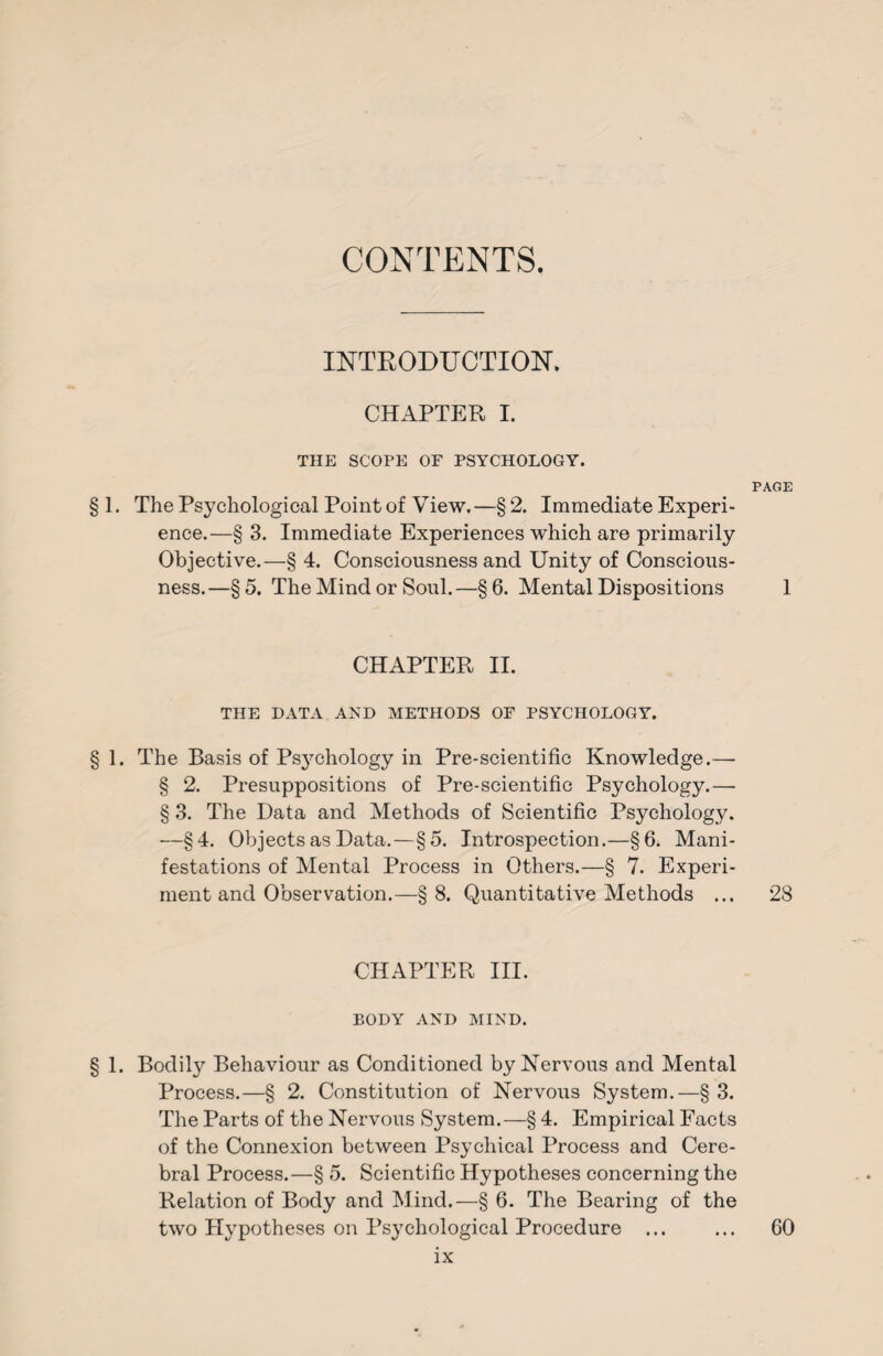 CONTENTS. INTRODUCTION. CHAPTER I. THE SCOPE OF PSYCHOLOGY. PAGE §1. The Psychological Point of View.—§2. Immediate Experi¬ ence.—§ 3. Immediate Experiences which are primarily Objective.—§ 4. Consciousness and Unity of Conscious¬ ness.—§5. The Mind or Soul.—§6. Mental Dispositions 1 CHAPTER II. THE DATA AND METHODS OF PSYCHOLOGY. § 1. The Basis of Psychology in Pre-scientific Knowledge.— § 2. Presuppositions of Pre-scientific Psychology.— § 3. The Data and Methods of Scientific Psychology. —§4. Objects as Data.—§5. Introspection.—§6. Mani¬ festations of Mental Process in Others.—§ 7. Experi¬ ment and Observation.—§8. Quantitative Methods ... 28 CHAPTER III. BODY AND MIND. § 1. Bodily Behaviour as Conditioned by Nervous and Mental Process.—§ 2. Constitution of Nervous System.—§ 3. The Parts of the Nervous System.—§ 4. Empirical Facts of the Connexion between Psychical Process and Cere¬ bral Process.—§ 5. Scientific Hypotheses concerning the Relation of Body and Mind.—§ 6. The Bearing of the two Hypotheses on Psychological Procedure ... ... 60