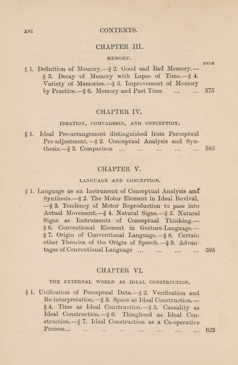 CHAPTER III. MEMORY. PAGE § 1. Definition of Memory.—§ 2. Good and Bad Memory.— § 3. Decay of Memory with Lapse of Time.—§ 4. Variety of Memories.—§ 5. Improvement of Memory by Practice.—§6. Memory and Past Time ... ... 575 CHAPTER IV. IDEATION, COMPARISON, AND CONCEPTION. § 1. Ideal Pre-arrangement distinguished from Perceptual Pre-adjustment.—§2. Conceptual Analysis and Syn¬ thesis.—§3. Comparison ... ... ... ... ... 585 CHAPTER V. LANGUAGE AND CONCEPTION. § 1. Language as an Instrument of Conceptual Analysis ancT Synthesis.—§ 2. The Motor Element in Ideal Revival. —§ 3. Tendency of Motor Reproduction to pass into Actual Movement.—§ 4. Natural Signs.—§ 5. Natural Signs as Instruments of Conceptual Thinking.— § 6. Conventional Element in Gesture-Language.— § 7. Origin of Conventional Language.—§ 8. Certain other Theories of the Origin of Speech.—§ 9. Advan¬ tages of Conventional Language ... ... . 595 CHAPTER VI. THE EXTERNAL WORLD AS IDEAL CONSTRUCTION. § 1. Unification of Perceptual Data.—§ 2. Verification and Re-interpretation.—§ 3. Space as Ideal Construction.— § 4. Time as Ideal Construction.—§ 5. Causality as Ideal Construction.—§ 6. Thinghood as Ideal Con¬ struction.—§ 7. Ideal Construction as a Co-operative Process. . ... ... ... ... 023