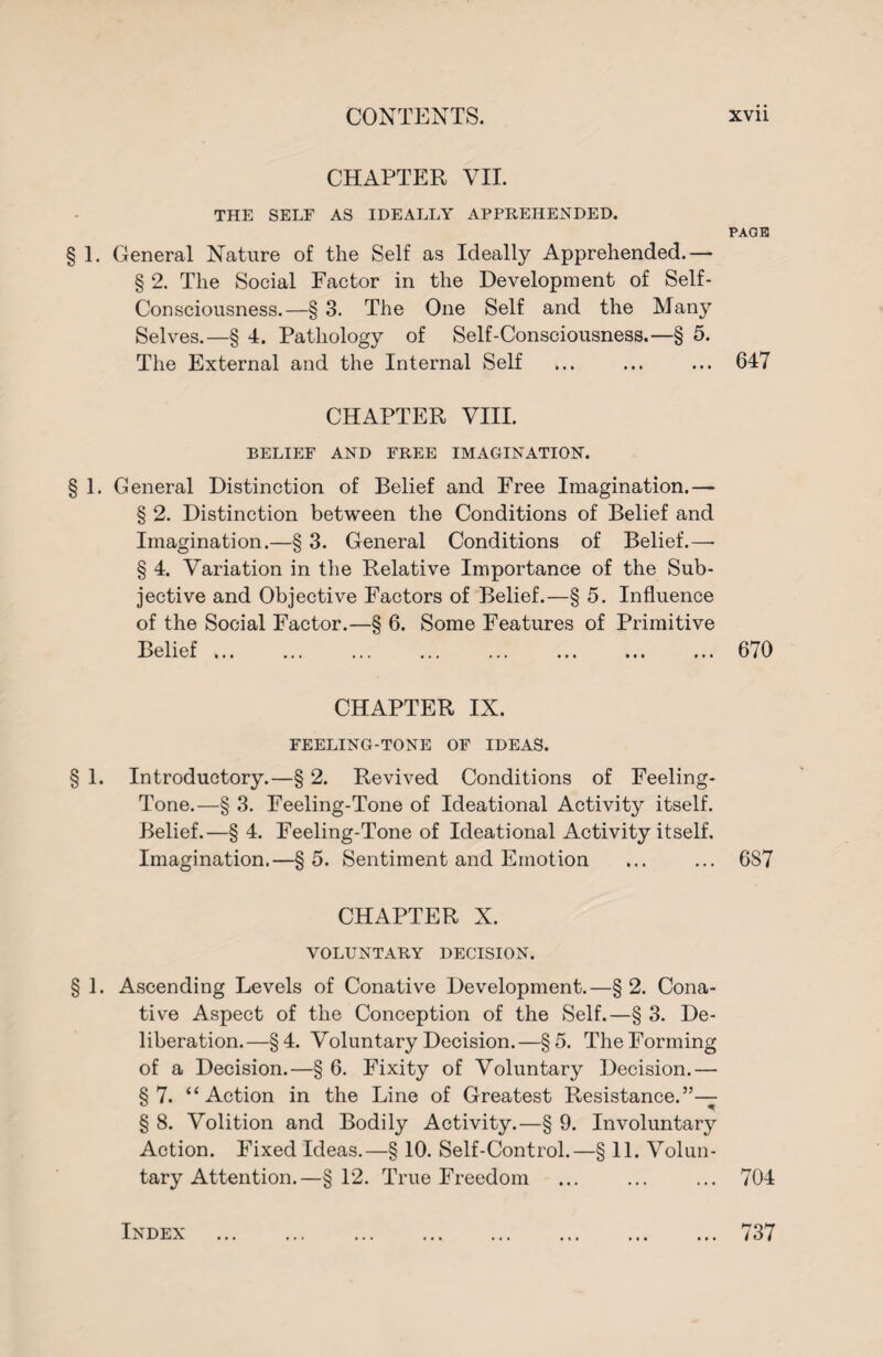 CHAPTER VII. THE SELF AS IDEALLY APPREHENDED. PAGE 1. General Nature of the Self as Ideally Apprehended.— § 2. The Social Factor in the Development of Self- Consciousness.—§ 3. The One Self and the Many Selves.—§ 4. Pathology of Self-Consciousness.—§ 5. The External and the Internal Self ... ... ... 647 CHAPTER VIII. BELIEF AND FREE IMAGINATION. § 1. General Distinction of Belief and Free Imagination.— § 2. Distinction between the Conditions of Belief and Imagination.—§ 3. General Conditions of Belief.—■ § 4. Variation in the Relative Importance of the Sub¬ jective and Objective Factors of Belief.—§ 5. Influence of the Social Factor.—§ 6. Some Features of Primitive Belief ... 670 CHAPTER IX. FEELING-TONE OF IDEAS. § 1. Introductory.—§ 2. Revived Conditions of Feeling- Tone.—§ 3. Feeling-Tone of Ideational Activity itself. Belief.—§ 4. Feeling-Tone of Ideational Activity itself. Imagination.—§5. Sentiment and Emotion ... ... 687 CHAPTER X. VOLUNTARY DECISION. § 1. Ascending Levels of Conative Development.—§ 2. Cona¬ tive Aspect of the Conception of the Self.—§ 3. De¬ liberation.—§4. Voluntary Decision.—§5. The Forming of a Decision.—§ 6. Fixity of Voluntary Decision.— §7. “Action in the Line of Greatest Resistance.”— § 8. Volition and Bodily Activity.—§ 9. Involuntary Action. Fixed Ideas.—§ 10. Self-Control.—§ 11. Volun¬ tary Attention.—§12. True Freedom ... ... ... 704 Index 737