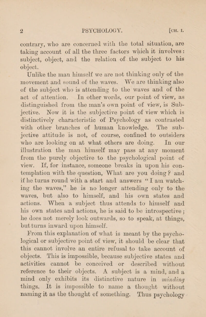 contrary, who are concerned with the total situation, are taking account of all the three factors which it involves : subject, object, and the relation of the subject to his object. Unlike the man himself we are not thinking only of the movement and sound of the waves. We are thinking also of the subject who is attending to the waves and of the act of attention. In other words, our point of view, as distinguished from the man’s own point of view, is Sub¬ jective. Now it is the subjective point of view which is distinctively characteristic of Psychology as contrasted with other branches of human knowledge. The sub¬ jective attitude is not, of course, confined to outsiders who are looking on at what others are doing. In our illustration the man himself may pass at any moment from the purely objective to the psychological point of view. If, for instance, someone breaks in upon his con¬ templation with the question, What are you doing p and if he turns round with a start and answers “ I am watch¬ ing the waves,” he is no longer attending only to the waves, but also to himself, and his own states and actions. When a subject thus attends to himself and his own states and actions, he is said to be introspective; he does not merely look outwards, so to speak, at things, but turns inward upon himself. From this explanation of what is meant by the psycho¬ logical or subjective point of view, it should be clear that this cannot involve an entire refusal to take account of objects. This is impossible, because subjective states and activities cannot be conceived or described without reference to their objects. A subject is a mind, and a mind only exhibits its distinctive nature in minding things. It is impossible to name a thought without naming it as the thought of something. Thus psychology