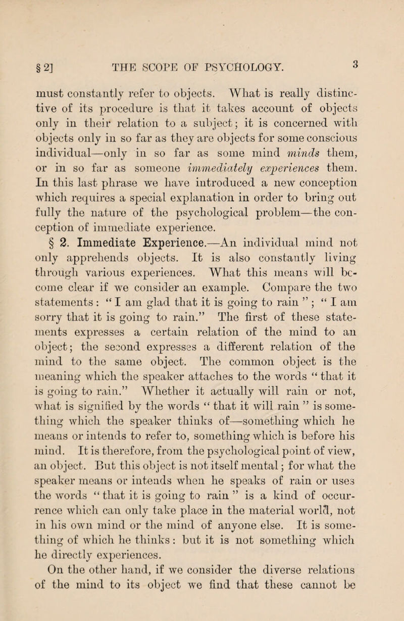 must constantly refer to objects. What is really distinc¬ tive of its procedure is that it takes account of objects only in their relation to a subject; it is concerned with objects only in so far as they are objects for some conscious individual—only in so far as some mind minds them, or in so far as someone immediately experiences them. In this last phrase we have introduced a new conception which requires a special explanation in order to bring out fully the nature of the psychological problem—the con¬ ception of immediate experience. § 2. Immediate Experience.—An individual mind not only apprehends objects. It is also constantly living through various experiences. What this means will be¬ come clear if we consider an example. Compare the two statements : “ I am glad that it is going to rain ” ; “I am sorry that it is going to rain.” The first of these state¬ ments expresses a certain relation of the mind to an object; the second expresses a different relation of the mind to the same object. The common object is the meaning which the speaker attaches to the words “ that it is going to rain.” AYhether it actually will rain or not, what is signified by the words “ that it will rain ” is some¬ thing which the speaker thinks of—something which he means or intends to refer to, something which is before his mind. It is therefore, from the psychological point of view, an object. But this object is not itself mental; for what the speaker means or intends when he speaks of rain or uses the words “ that it is going to rain ” is a kind of occur¬ rence which can only take place in the material world, not in his own mind or the mind of anyone else. It is some¬ thing of which he thinks: but it is not something which he directly experiences. On the other hand, if we consider the diverse relations of the mind to its object we find that these cannot be