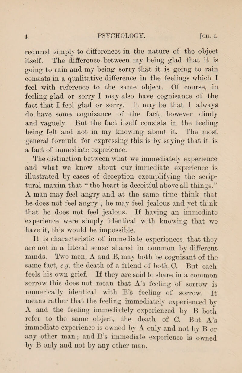 reduced simply to differences in tlie nature of the object itself. The difference between my being glad that it is going to rain and my being sorry that it is going to rain consists in a qualitative difference in the feelings which I feel with reference to the same object. Of course, in feeling glad or sorry I may also have cognisance of the fact that I feel glad or sorry. It may be that I always do have some cognisance of the fact, however dimly and vaguely. But the fact itself consists in the feeling being felt and not in my knowing about it. The most general formula for expressing this is by saying that it is a fact of immediate experience. The distinction between what we immediately experience and what we know about our immediate experience is illustrated by cases of deception exemplifying the scrip¬ tural maxim that “the heart is deceitful above all things.” A man may feel angry and at the same time think that he does not feel angry ; he may feel jealous and yet think that he does not feel jealous. If having an immediate experience were simply identical with knowing that we have it, this would be impossible. It is characteristic of immediate experiences that they are not in a literal sense shared in common by different minds. Two men, A and B, may both be cognisant of the same fact, e.g. the death of a friend of both, C. But each feels his own grief. If they are said to share in a common sorrow this does not mean that A’s feeling of sorrow is numerically identical with B’s feeling of sorrow. It means rather that the feeling immediately experienced by A and the feeling immediately experienced by B both refer to the same object, the death of C. But A’s immediate experience is owned by A only and not by B or any other man; and B’s immediate experience is owned by B only and not by any other man.