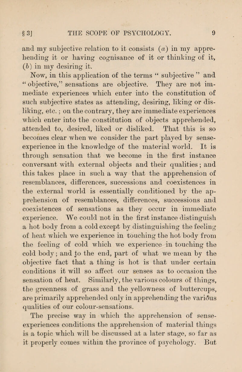 and my subjective relation to it consists (a) in my appre¬ hending it or having cognisance of it or thinking of it, (b) in my desiring it. Now, in this application of the terms “ subjective ” and “ objective,” sensations are objective. They are not im¬ mediate experiences which enter into the constitution of such subjective states as attending, desiring, liking or dis¬ liking, etc.; on the contrary, they are immediate experiences which enter into the constitution of objects apprehended, attended to, desired, liked or disliked. That this is so becomes clear when we consider the part played by sense- experience in the knowledge of the material world. It is through sensation that we become in the first instance conversant with external objects and their qualities; and this takes place in such a way that the apprehension of resemblances, differences, successions and coexistences in the external world is essentially conditioned by the ap¬ prehension of resemblances, differences, successions and coexistences of sensations as they occur in immediate experience. We could not in the first instance distinguish a hot body from a cold except by distinguishing the feeling of heat which we experience in touching the hot body from the feeling of cold which we experience in touching the cold body; and to the end, part of what we mean by the objective fact that a thing is hot is that under certain conditions it will so affect our senses as to occasion the sensation of heat. Similarly, the various colours of things, the greenness of grass and the yellowness of buttercups, are primarily apprehended only in apprehending the various qualities of our colour-sensations. The precise way in which the apprehension of sense- experiences conditions the apprehension of material things is a topic which will be discussed at a later stage, so far as it properly comes within the province of psychology. But