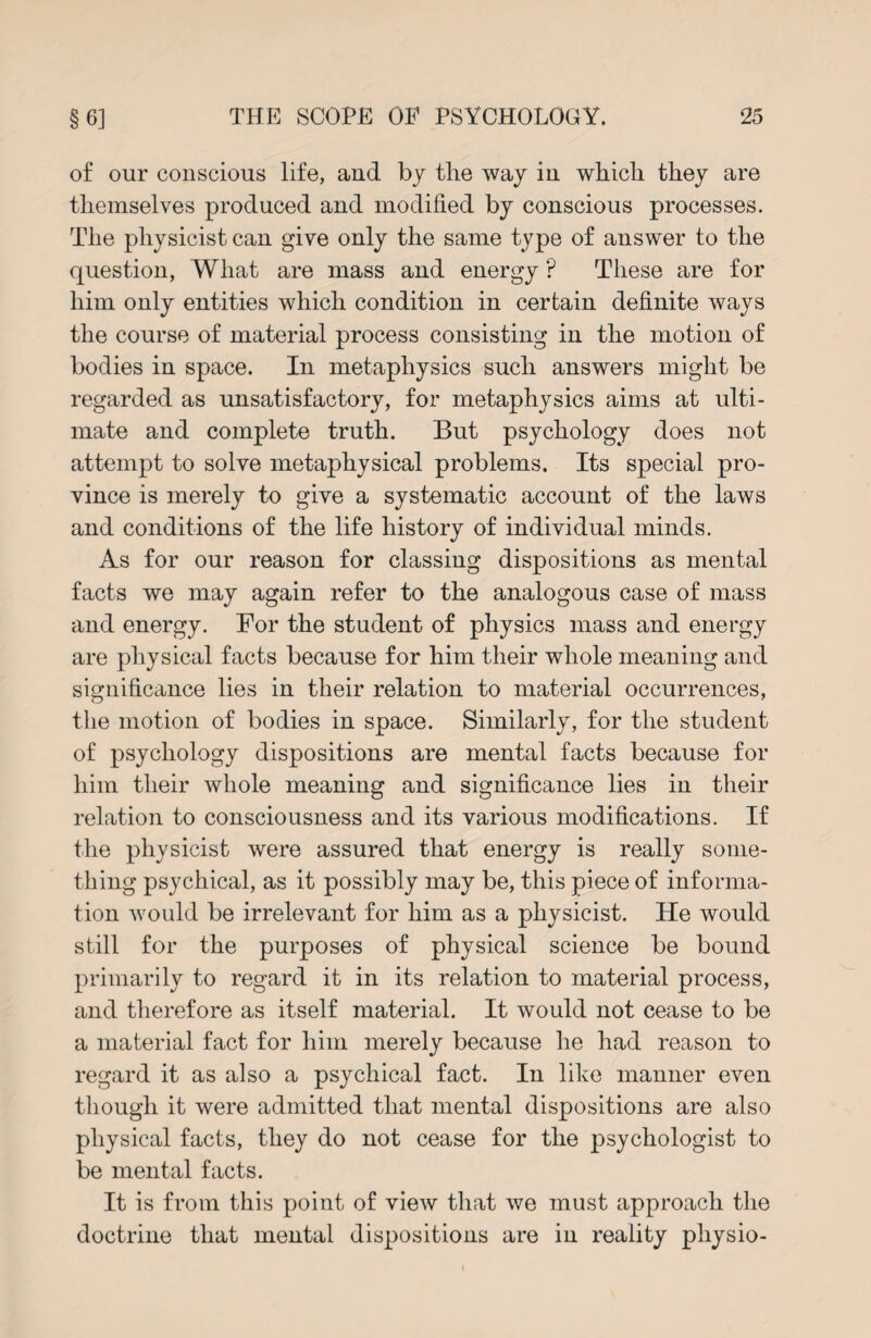 of our conscious life, and by the way in which they are themselves produced and modified by conscious processes. The physicist can give only the same type of answer to the question, What are mass and energy ? These are for him only entities which condition in certain definite ways the course of material process consisting in the motion of bodies in space. In metaphysics such answers might be regarded as unsatisfactory, for metaphysics aims at ulti¬ mate and complete truth. But psychology does not attempt to solve metaphysical problems. Its special pro¬ vince is merely to give a systematic account of the laws and conditions of the life history of individual minds. As for our reason for classing dispositions as mental facts we may again refer to the analogous case of mass and energy. For the student of physics mass and energy are physical facts because for him their whole meaning and significance lies in their relation to material occurrences, the motion of bodies in space. Similarly, for the student of psychology dispositions are mental facts because for him their whole meaning and significance lies in their relation to consciousness and its various modifications. If the physicist were assured that energy is really some¬ thing psychical, as it possibly may be, this piece of informa¬ tion would be irrelevant for him as a physicist. He would still for the purposes of physical science be bound primarily to regard it in its relation to material process, and therefore as itself material. It would not cease to be a material fact for him merely because he had reason to regard it as also a psychical fact. In like manner even though it were admitted that mental dispositions are also physical facts, they do not cease for the psychologist to be mental facts. It is from this point of view that we must approach the doctrine that mental dispositions are in reality physio-