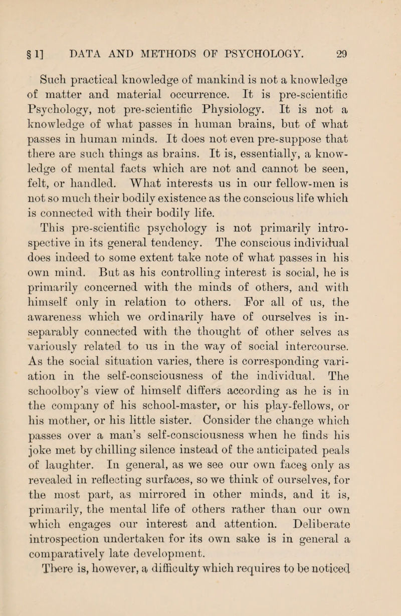 Sucli practical knowledge of mankind is not a knowledge of matter and material occurrence. It is pre-scientific Psychology, not pre-scientific Physiology. It is not a knowledge of what passes in human brains, but of what passes in human minds. It does not even pre-suppose that there are such things as brains. It is, essentially, a know¬ ledge of mental facts which are not and cannot be seen, felt, or handled. What interests us in our fellow-men is not so much their bodily existence as the conscious life which is connected with their bodily life. This pre-scientific psychology is not primarily intro¬ spective in its general tendency. The conscious individual does indeed to some extent take note of what passes in his own mind. But as his controlling interest is social, he is primarily concerned with the minds of others, and with himself only in relation to others. For all of us, the awareness which we ordinarily have of ourselves is in¬ separably connected with the thought of other selves as variously related to us in the way of social intercourse. As the social situation varies, there is corresponding vari¬ ation in the self-consciousness of the individual. The schoolboy’s view of himself differs according as he is in the company of his school-master, or his play-fellows, or his mother, or his little sister. Consider the change which passes over a man’s self-consciousness when he finds his joke met by chilling silence instead of the anticipated peals of laughter. In general, as we see our own face$ only as revealed in reflecting surfaces, so we think of ourselves, for the most part, as mirrored in other minds, and it is, primarily, the mental life of others rather than our own which engages our interest and attention. Deliberate introspection undertaken for its own sake is in general a comparatively late development. There is, however, a difficulty which requires to be noticed