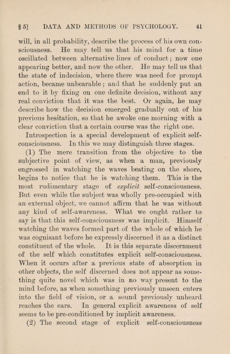 will, in all probability, describe the process of liis own con¬ sciousness. He may tell ns that his mind for a time oscillated between alternative lines of conduct; now one appearing better, and now the other. He may tell us that the state of indecision, where there was need for prompt action, became unbearable ; and that he suddenly put an end to it by fixing on one definite decision, without any real conviction that it was the best. Or again, he may describe how the decision emerged gradually out of his previous hesitation, so that he awoke one morning with a clear conviction that a certain course was the right one. Introspection is a special development of explicit self- consciousness. In this we may distinguish three stages. (1) The mere transition from the objective to the subjective point of view, as when a man, previously engrossed in watching the waves beating on the shore, begins to notice that he is watching them. This is the most rudimentary stage of explicit self-consciousness. But even while the subject was wholly pre-occupied with an external object, we cannot affirm that he was without any kind of self-awareness. What we ought rather to say is that this self-consciousness was implicit. Himself watching the waves formed part of the whole of which he was cognisant before he expressly discerned it as a distinct constituent of the whole. It is this separate discernment of the self which constitutes explicit self-consciousness. When it occurs after a previous state of absorption in other objects, the self discerned does not appear as some¬ thing quite novel which was in no way present to the mind before, as when something previously unseen enters into the field of vision, or a sound previously unheard reaches the ears. In general explicit awareness of self seems to be pre-conditioned by implicit awareness. (2) The second stage of explicit self-consciousness