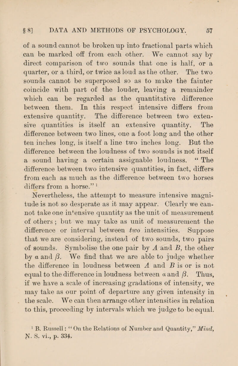 of a sound cannot be broken up into fractional parts which can be marked off from each other. We cannot say by direct comparison of two sounds that one is half, or a quarter, or a third, or twice as loud as the other. The two sounds cannot be superposed so as to make the fainter coincide with part of the louder, leaving a remainder which can be regarded as the quantitative difference between them. In this respect intensive differs from extensive quantity. The difference between two exten¬ sive quantities is itself an extensive quantity. The difference between two lines, one a foot long and the other ten inches long, is itself a line two inches long. But the difference between the loudness of two sounds is not itself a sound having a certain assignable loudness. “ The difference between two intensive quantities, in fact, differs from each as much as the difference between two horses differs from a horse.” 1 Nevertheless, the attempt to measure intensive magni¬ tude is not so desperate as it may appear. Clearly we can¬ not take one intensive quantity as the unit of measurement of others ; but we may take as unit of measurement the difference or interval between two intensities. Suppose that we are considering, instead of two sounds, two pairs of sounds. Symbolise the one pair by A and B, the other by a and ft. We find that we are able to judge whether the difference in loudness between A and B is or is not equal to the difference in loudness between a and ft. Thus, if we have a scale of increasing gradations of intensity, we may take as our point of departure any given intensity in the scale. We can then arrange other intensities in relation to this, proceeding by intervals which we judge to be equal. 1 B. Russell: “ On the Relations of Number and Quantity,” Mind, N- S. vi., p. 334.