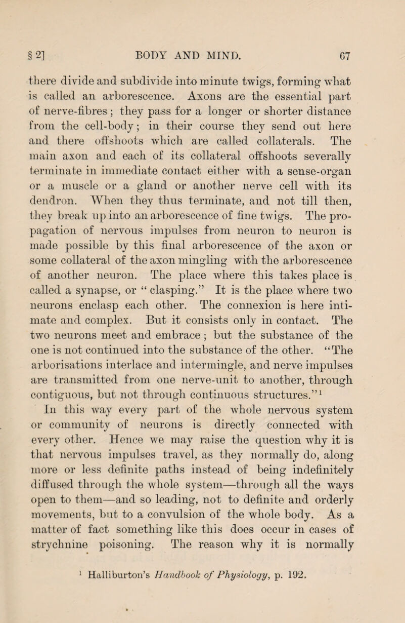 there divide and subdivide into minute twig's, forming* wliat is called an arborescence. Axons are the essential part of nerve-fibres ; they pass for a longer or shorter distance from the cell-body; in their course they send out here and there offshoots which are called collaterals. The main axon and each of its collateral offshoots severally terminate in immediate contact either with a sense-org'an or a muscle or a gland or another nerve cell with its dendron. When they thus terminate, and not till then, they break up into an arborescence of fine twigs. The pro¬ pagation of nervous impulses from neuron to neuron is made possible by this final arborescence of the axon or some collateral of the axon mingling with the arborescence of another neuron. The place where this takes place is called a synapse, or “ clasping.” It is the place where two neurons enclasp each other. The connexion is here inti¬ mate and complex. But it consists only in contact. The two neurons meet and embrace; but the substance of the one is not continued into the substance of the other. “The arborisations interlace and intermingle, and nerve impulses are transmitted from one nerve-unit to another, through contiguous, but not through continuous structures.”1 In this way every part of the whole nervous system or community of neurons is directly connected with every other. Hence we may raise the question why it is that nervous impulses travel, as they normally do, along more or less definite paths instead of being indefinitely diffused through the whole system—through all the ways open to them—and so leading, not to definite and orderly movements, but to a convulsion of the whole body. As a matter of fact something like this does occur in cases of strychnine poisoning. The reason why it is normally Halliburton’s Handbook of Physiology, p. 192. 1