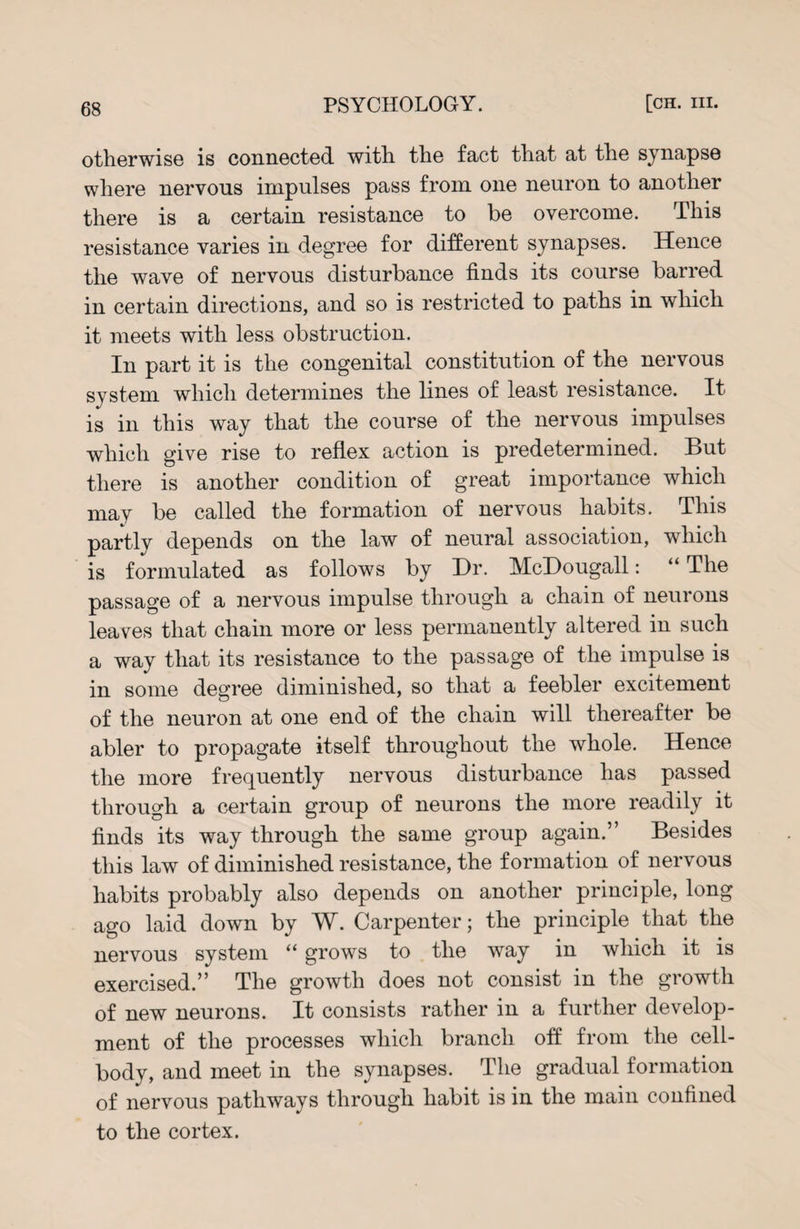 otherwise is connected with the fact that at the synapse where nervous impulses pass from one neuron to another there is a certain resistance to be overcome. This resistance varies in degree for different synapses. Hence the wave of nervous disturbance finds its course barred in certain directions, and so is restricted to paths in which it meets with less obstruction. In part it is the congenital constitution of the nervous system which determines the lines of least resistance. It is in this way that the course of the nervous impulses which give rise to reflex action is predetermined. But there is another condition of great importance which may be called the formation of nervous habits. This partly depends on the law of neural association, which is formulated as follows by Hr. McHougall: “ The passage of a nervous impulse through a chain of neurons leaves that chain more or less permanently altered in such a way that its resistance to the passage of the impulse is in some degree diminished, so that a feebler excitement of the neuron at one end of the chain will thereafter be abler to propagate itself throughout the whole. Hence the more frequently nervous disturbance has passed through a certain group of neurons the more readily it finds its way through the same group again.” Besides this law of diminished resistance, the formation of nervous habits probably also depends on another principle, long ago laid down by W. Carpenter; the principle that the nervous system “ grows to the way in which it is exercised.” The growth does not consist in the growth of new neurons. It consists rather in a further develop¬ ment of the processes which branch off from the cell- body, and meet in the synapses. The gradual formation of nervous pathways through habit is in the main confined to the cortex.