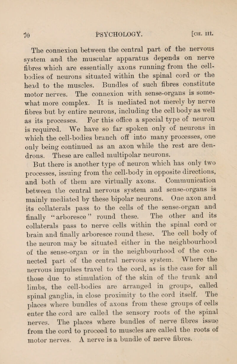 The connexion between the central part of the nervous system and the muscular apparatus depends on nerve fibres which are essentially axons running from the cell- bodies of neurons situated within the spinal cord or the head to the muscles. Bundles of such fibres constitute motor nerves. The connexion with sense-organs is some¬ what more complex. It is mediated not merely by nerve fibres but by entire neurons, including the cell body as well as its processes. For this office a special type of neuron is required. We have so far spoken only of neurons in which the cell-bodies branch off into many processes, one only being continued as an axon while the rest are den- drons. These are called multipolar neurons. But there is another type of neuron which has only two processes, issuing from the cell-body in opposite directions, and both of them are virtually axons. Communication between the central nervous system and sense-organs is mainly mediated by these bipolar neurons. One axon and its collaterals pass to the cells of the sense-organ and finally “ arboresce ” round these. The other and its collaterals pass to nerve cells within the spinal cord or brain and finally arboresce round these. The cell body of the neuron may be situated either in the neighbourhood of the sense-organ or in the neighbourhood of the con¬ nected part of the central nervous system. Where the nervous impulses travel to the cord, as is the case for all those due to stimulation of the skin of the trunk and limbs, the cell-bodies are arranged in groups, called spinal ganglia, in close proximity to the cord itself. The places where bundles of axons from these groups of cells enter the cord are called the sensory roots of the spinal nerves. The places where bundles of nerve fibres issue from the cord to proceed to muscles are called the roots of motor nerves. A nerve is a bundle of nerve fibres.