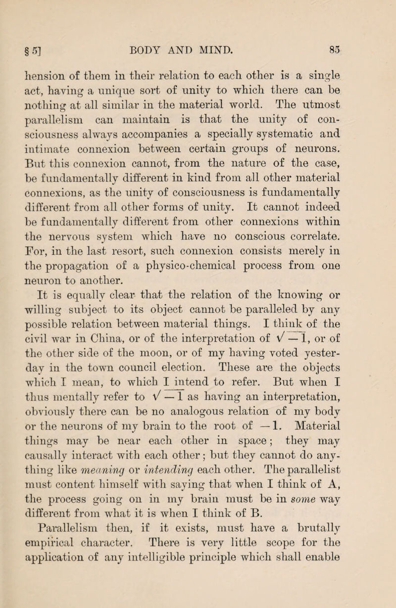 hension of them in their relation to each other is a single act, having a unique sort of unity to which there can be nothing at all similar in the material world. The utmost parallelism can maintain is that the unity of con¬ sciousness always accompanies a specially systematic and intimate connexion between certain groups of neurons. But this connexion cannot, from the nature of the case, be fundamentally different in kind from all other material connexions, as the unity of consciousness is fundamentally different from all other forms of unity. It cannot indeed be fundamentally different from other connexions within the nervous system which have no conscious correlate. For, in the last resort, such connexion consists merely in the propagation of a physico-chemical process from one neuron to another. It is equally clear that the relation of the knowing or willing subject to its object cannot be paralleled by any possible relation between material things. I think of the civil war in China, or of the interpretation of V — 1, or of the other side of the moon, or of my having voted yester¬ day in the town council election. These are the objects which I rneau, to which I intend to refer. But when I thus mentally refer to V — 1 as having an interpretation, obviously there can be no analogous relation of my body or the neurons of my brain to the root of —1. Material things may be near each other in space; they may causally interact with each other; but they cannot do any¬ thing like meaning or intending each other. The parallelist must content himself with saying that when I think of A, the process going on in my brain must be in some way different from what it is when I think of B. Parallelism then, if it exists, must have a brutally empirical character. There is very little scope for the application of any intelligible principle which shall enable