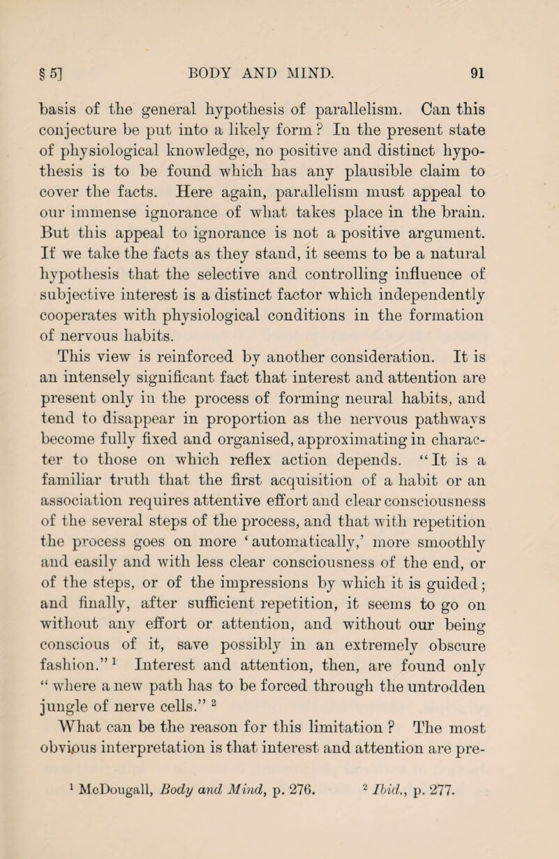 basis of the general hypothesis of parallelism. Can this conjecture be put into a likely form? In the present state of physiological knowledge, no positive and distinct hypo¬ thesis is to be found which has any plausible claim to cover the facts. Here again, parallelism must appeal to our immense ignorance of what takes place in the brain. But this appeal to ignorance is not a positive argument. If we take the facts as they stand, it seems to be a natural hypothesis that the selective and controlling influence of subjective interest is a distinct factor which independently cooperates with physiological conditions in the formation of nervous habits. This view is reinforced by another consideration. It is an intensely significant fact that interest and attention are present only in the process of forming neural habits, and tend to disappear in proportion as the nervous pathways become fully fixed and organised, approximating in charac¬ ter to those on which reflex action depends. ‘‘It is a familiar truth that the first acquisition of a habit or an association requires attentive effort and clear consciousness of the several steps of the process, and that with repetition the process goes on more ‘ automatically,’ more smoothly and easily and with less clear consciousness of the end, or of the steps, or of the impressions by which it is guided; and finally, after sufficient repetition, it seems to go on without any effort or attention, and without our beino- * o conscious of it, save possibly in an extremely obscure fashion.” 1 Interest and attention, then, are found only “ where anew path has to be forced through the untrodden jungle of nerve cells.” 2 What can be the reason for this limitation ? The most obvious interpretation is that interest and attention are pre- 1 McDougall, Body and Mind, p. 276. 2 Ibid., p. 277.