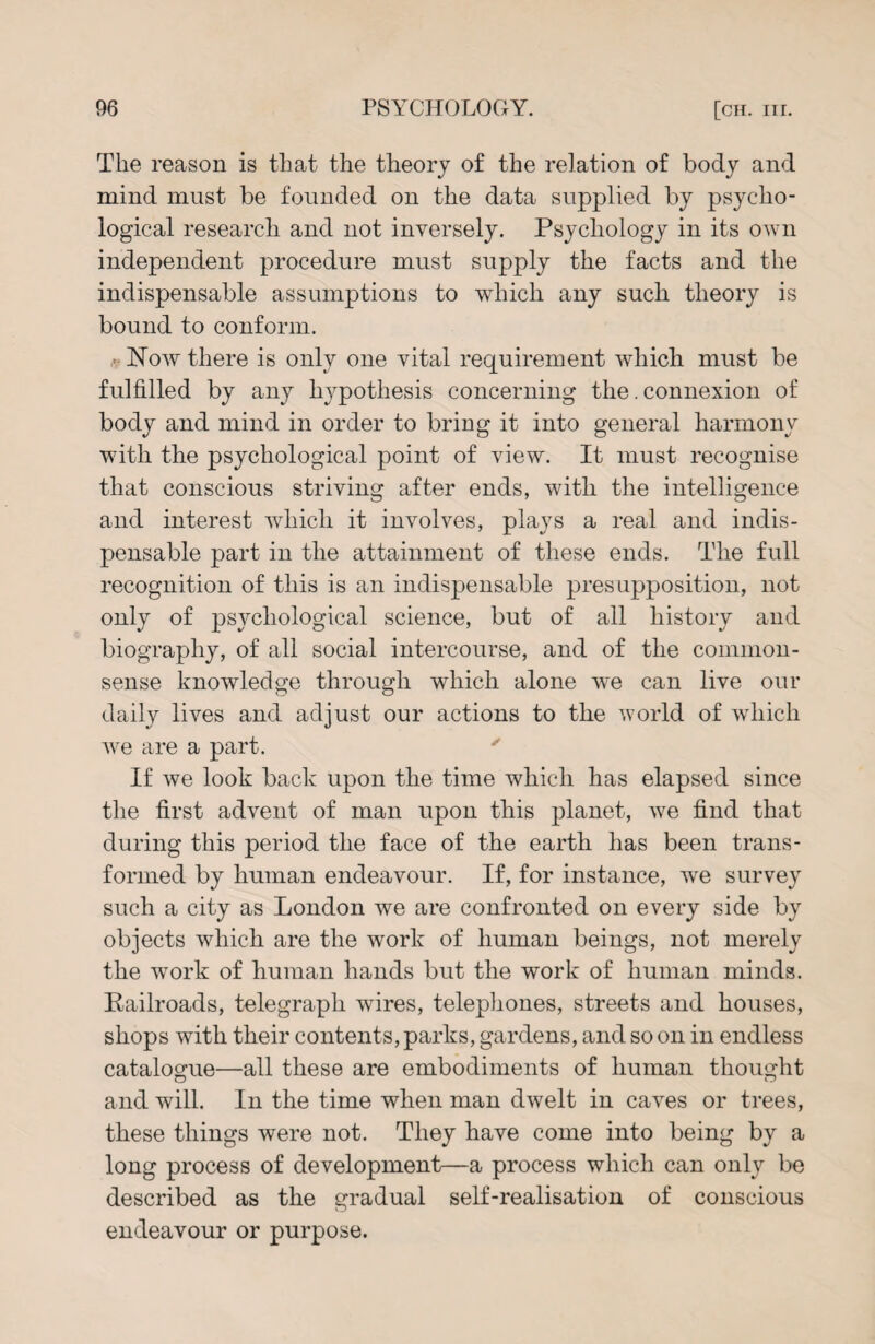 The reason is that the theory of the relation of body and mind must be founded on the data supplied by psycho¬ logical research and not inversely. Psychology in its own independent procedure must supply the facts and the indispensable assumptions to which any such theory is bound to conform. Now there is only one vital requirement which must be fulfilled by any hypothesis concerning the. connexion of body and mind in order to bring it into general harmony with the psychological point of view. It must recognise that conscious striving after ends, with the intelligence and interest which it involves, plays a real and indis¬ pensable part in the attainment of these ends. The full recognition of this is an indispensable presupposition, not only of psychological science, but of all history and biography, of all social intercourse, and of the common- sense knowledge through which alone we can live our daily lives and adjust our actions to the world of which we are a part. If we look back upon the time which has elapsed since the first advent of man upon this planet, we find that during this period the face of the earth has been trans¬ formed by human endeavour. If, for instance, we survey such a city as London we are confronted on every side by objects which are the work of human beings, not merely the work of human hands but the work of human minds. Railroads, telegraph wires, telephones, streets and houses, shops with their contents, parks, gardens, and so on in endless catalogue—all these are embodiments of human thought and will. In the time when man dwelt in caves or trees, these things were not. They have come into being by a long process of development—a process which can only be described as the gradual self-realisation of conscious endeavour or purpose.