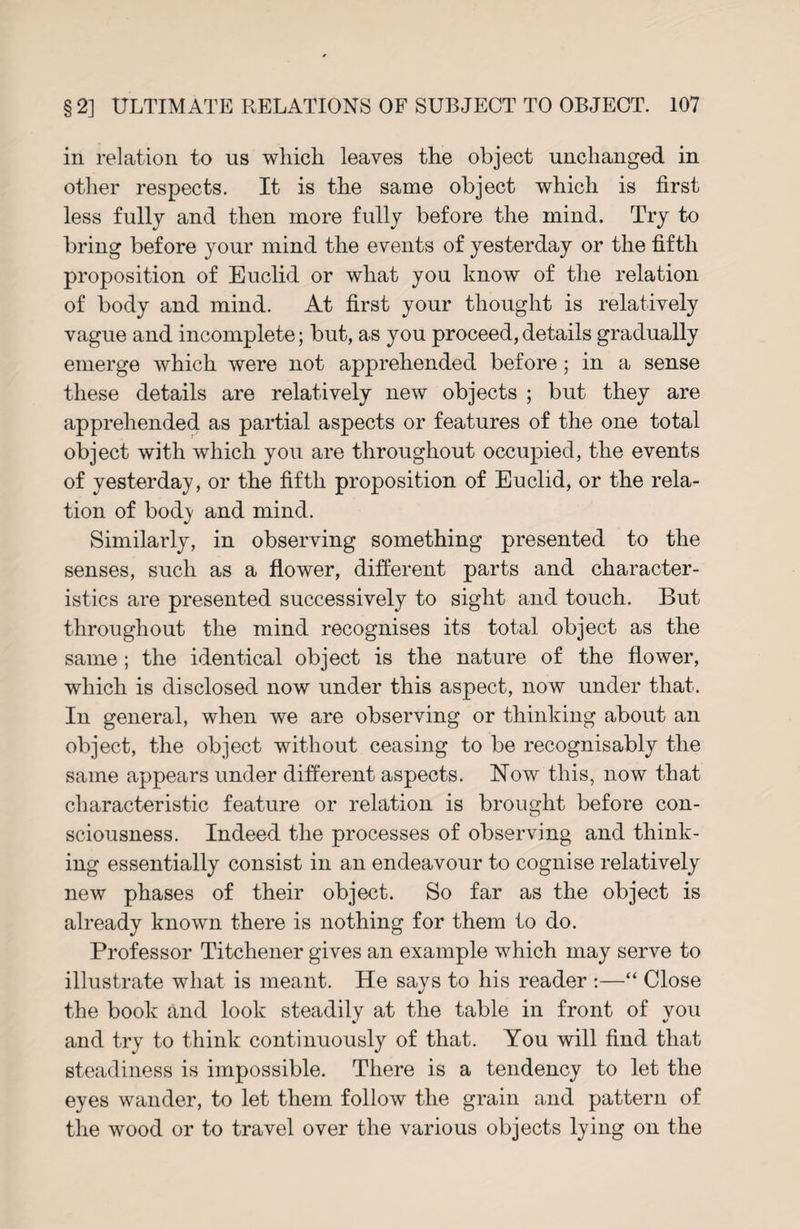 in relation to us which leaves the object unchanged in other respects. It is the same object which is first less fully and then more fully before the mind. Try to bring before your mind the events of yesterday or the fifth proposition of Euclid or what you know of the relation of body and mind. At first your thought is relatively vague and incomplete; but, as you proceed, details gradually emerge which were not apprehended before; in a sense these details are relatively new objects ; but they are apprehended as partial aspects or features of the one total object with which you are throughout occupied, the events of yesterday, or the fifth proposition of Euclid, or the rela¬ tion of bod}' and mind. Similarly, in observing something presented to the senses, such as a flower, different parts and character¬ istics are presented successively to sight and touch. But throughout the mind recognises its total object as the same; the identical object is the nature of the flower, which is disclosed now under this aspect, now under that. In general, when we are observing or thinking about an object, the object without ceasing to be recognisably the same appears under different aspects. Now this, now that characteristic feature or relation is brought before con¬ sciousness. Indeed the processes of observing and think¬ ing essentially consist in an endeavour to cognise relatively new phases of their object. So far as the object is already known there is nothing for them to do. Professor Titchener gives an example which may serve to illustrate what is meant. He says to his reader :—“ Close the book and look steadily at the table in front of you and try to think continuously of that. You will find that steadiness is impossible. There is a tendency to let the eyes wander, to let them follow the grain and pattern of the wood or to travel over the various objects lying on the