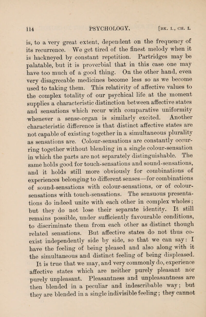 is, to a very great extent, dependent on the frequency of its recurrence. We get tired of the finest melody when it is hackneyed by constant repetition. Partridges may be palatable, but it is proverbial that in this case one may have too much of a good thing. On the other hand, even very disagreeable medicines become less so as we become used to taking them. This relativity of affective values to the complex totality of our psychical life at the moment supplies a characteristic distinction between affective states and sensations which recur with comparative uniformity whenever a sense-organ is similarly excited. Another characteristic difference is that distinct affective states are not capable of existing together in a simultaneous plurality as sensations are. Colour-sensations are constantly occur¬ ring together without blending in a single colour-sensation in which the parts are not separately distinguishable. The same holds good for touch-sensations and sound-sensations, and it holds still more obviously for combinations of experiences belonging to different senses—for combinations of sound-sensations with colour-sensations, or of colour- sensations with touch-sensations. The sensuous presenta¬ tions do indeed unite with each other in complex wholes; but they do not lose their separate identity. It still remains possible, under sufficiently favourable conditions, to discriminate them from each other as distinct though related sensations. But affective states do not thus co¬ exist independently side by side, so that we can say: I have the feeling of being pleased and also along with it the simultaneous and distinct feeling of being displeased. It is true that we may, and very commonly do, experience affective states which are neither purely pleasant nor purely unpleasant. Pleasantness and unpleasantness are then blended in a peculiar and indescribable way; but they are blended in a single indivisible feeling; they cannot