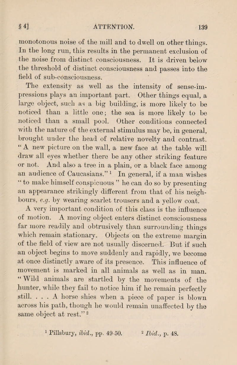 monotonous noise of the mill and to dwell on other things. In the long run, this results in the permanent exclusion of the noise from distinct consciousness. It is driven below the threshold of distinct consciousness and passes into the field of sub-consciousness. The extensity as well as the intensity of sense-im¬ pressions plays an important part. Other things equal, a large object, such as a big building, is more likely to be noticed than a little one; the sea is more likely to be noticed than a small pool. Other conditions connected with the nature of the external stimulus may be, in general, brought under the head of relative novelty and contrast. “ xA new picture on the wall, a new face at the table will draw all eyes whether there be any other striking feature or not. And also a tree in a plain, or a black face among an audience of Caucasians.” 1 In general, if a man wishes “ to make himself conspicuous ” he can do so by presenting an appearance strikingly different from that of his neigh¬ bours, e.g. by wearing scarlet trousers and a yellow coat. A very important condition of this class is the influence of motion. A moving object enters distinct consciousness far more readily and obtrusively than surrounding things which remain stationary. Objects on the extreme margin of the field of view are not usually discerned. But if such an object begins to move suddenly and rapidly, we become at once distinctly aware of its presence. This influence of movement is marked in all animals as wrell as in man. “ Wild animals are startled by the movements of the hunter, while they fail to notice him if he remain perfectly still. ... A horse shies when a piece of paper is blown across his path, though he would remain unaffected by the same object at rest.”2